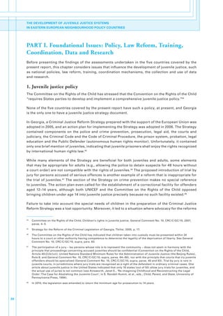 THE DEVELOPMENT OF JUVENILE JUSTICE SYSTEMS
     IN EASTERN EUROPEAN NEIGHBOURHOOD POLICY COUNTRIES




     PART I. Foundational Issues: Policy, Law Reform, Training,
     Coordination, Data and Research
     Before. presenting. the. findings. of. the. assessments. undertaken. in. the. five. countries. covered. by. the.
     present.report,.this.chapter.considers.issues.that.influence.the.development.of.juvenile.justice,.such.
     as. national. policies,. law. reform,. training,. coordination. mechanisms,. the. collection. and. use. of. data.
     and.research..

     1. Juvenile justice policy
     The.Committee.on.the.Rights.of.the.Child.has.stressed.that.the.Convention.on.the.Rights.of.the.Child.
     “requires.States.parties.to.develop.and.implement.a.comprehensive.juvenile.justice.policy.”44.

     None.of.the.five.countries.covered.by.the.present.report.have.such.a.policy,.at.present,.and.Georgia.
     is.the.only.one.to.have.a.juvenile.justice.strategy.document..

     In.Georgia,.a.Criminal.Justice.Reform.Strategy.prepared.with.the.support.of.the.European.Union.was.
     adopted.in.2005,.and.an.action.plan.for.implementing.the.Strategy.was.adopted.in.2006..The.Strategy.
     contained. components. on. the. police. and. crime. prevention,. prosecution,. legal. aid,. the. courts. and.
     judiciary,.the.Criminal.Code.and.the.Code.of.Criminal.Procedure,.the.prison.system,.probation,.legal.
     education.and.the.Public.Defender.(autonomous.human.rights.monitor)..Unfortunately,.it.contained.
     only.one.brief.mention.of.juveniles,.indicating.that.juvenile.prisoners.shall.enjoy.the.rights.recognized.
     by.international.human.rights.law. 45.

     While. many. elements. of. the. Strategy. are. beneficial. for. both. juveniles. and. adults,. some. elements.
     that.may.be.appropriate.for.adults.(e.g.,.allowing.the.police.to.detain.suspects.for.48.hours.without.
     a.court.order).are.not.compatible.with.the.rights.of.juveniles. 46.The.proposed.introduction.of.trial.by.
     jury.for.persons.accused.of.serious.offences.is.another.example.of.a.reform.that.is.inappropriate.for.
     the. trial. of. juveniles. 47. The. section. of. the. Strategy. on. crime. prevention. makes. no. special. reference.
     to.juveniles..The.action.plan.even.called.for.the.establishment.of.a.correctional.facility.for.offenders.
     aged. 12−14. years,. although. both. UNICEF. and. the. Committee. on. the. Rights. of. the. Child. opposed.
     bringing.children.under.age.14.into.juvenile.justice.precisely.because.no.such.facility.existed. 48.

     Failure. to. take. into. account. the. special. needs. of. children. in. the. preparation. of. the. Criminal. Justice.
     Reform.Strategy.was.a.lost.opportunity..Moreover,.it.led.to.a.situation.where.advocacy.for.the.reforms.


     44
          .   Committee.on.the.Rights.of.the.Child,.Children’s.rights.in.juvenile.justice,.General.Comment.No..10,.CRC/C/GC/10,.2007,.
              paras..4−5.
     45
          .   Strategy.for.the.Reform.of.the.Criminal.Legislation.of.Georgia,.Tbilisi,.2005,.p..17.
     46
          .   The.Committee.on.the.Rights.of.the.Child.has.indicated.that.children.taken.into.custody.must.be.presented.within.24.
              hours.to.a.court.or.other.authority.having.competence.to.determine.the.legality.of.the.deprivation.of.liberty..See.General.
              Comment.No..10,.CRC/C/GC/10,.supra,.para..83.
     47
          .   The.participation.of.a.jury.–.lay.persons.whose.role.is.to.represent.the.community.−.does.not.seem.in.harmony.with.the.
              principle.that.proceedings.concerning.accused.juveniles.should.be.confidential.(Convention.on.the.Rights.of.the.Child,.
              Article.40(2)(b)(vii);.United.Nations.Standard.Minimum.Rules.for.the.Administration.of.Juvenile.Justice.(the.Beijing.Rules),.
              Rule.8;.and.General.Comment.No..10,.CRC/C/GC/10,.supra,.paras..64−66),.nor.with.the.principle.that.courts.that.try.juvenile.
              offenders.should.be.specialized.(General.Comment.No..10,.CRC/C/GC/10,.supra,.paras..40.and.93)..Trial.by.jury.is.rare.in.
              juvenile.courts,.in.jurisdictions.where.jury.trials.are.recognized.as.a.right.of.the.defendant.in.ordinary.criminal.cases..One.
              article.about.juvenile.justice.in.the.United.States.indicated.that.only.16.states.(out.of.50).allow.jury.trials.for.juveniles,.and.
              the.actual.use.of.juries.is.not.common.(see.Ainsworth,.Janet.E.,.‘Re-imagining.Childhood.and.Reconstructing.the.Legal.
              Order:.The.Case.for.Abolishing.the.Juvenile.Court’,.in.S..Randall.Humm,.et.al.,.eds.,.Child, Parent, and State,.University.of.
              Pennsylvania.Press,.1994)..
     48
          .   In.2010,.the.legislation.was.amended.to.return.the.minimum.age.for.prosecution.to.14.years.




20
 