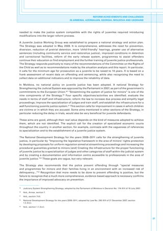 REFORM ACHIEVEMENTS AND CHALLENGES
                                                       IN ARMENIA, AZERBAIJAN, GEORGIA, MOLDOVA AND UKDRAINE




needed. to. make. the. justice. system. compatible. with. the. rights. of. juveniles. required. introducing.
modifications.into.the.larger.reform.process..

A. Juvenile. Justice. Working. Group. was. established. to. prepare. a. national. strategy. and. action. plan..
The. Strategy. was. adopted. in. May. 2009.. It. is. comprehensive,. addresses. the. need. for. prevention,.
diversion,. reduction. of. pretrial. detention,. more. ‘child-friendly’. hearings,. greater. use. of. alternative.
sentences. (including. community. service. and. restorative. justice),. improved. conditions. in. detention.
and. correctional. facilities,. reform. of. the. early. release. system,. programmes. to. assist. offenders.
continue.their.education.or.find.employment.and.the.further.training.of.juvenile.justice.professionals..
The.Strategy.responds.positively.to.many.of.the.recommendations.of.the.Committee.on.the.Rights.of.
the.Child.as.well.as.to.recommendations.made.by.the.situation.analysis.and.this.report..In.particular,.
it. calls. for. the. minimum. age. for. prosecution. as. a. juvenile. to. be. raised. to. 14. years.. It. is. based. on. a.
frank. assessment. of. recent. data. on. offending. and. sentencing,. while. also. recognizing. the. need. to.
collect.data.on.additional.indicators.and.to.improve.the.reliability.of.data..

In. Moldova,. no. national. policy. on. juvenile. justice. has. been. adopted.. A. national. Strategy. for.
Strengthening.the.Judicial.System.was.approved.by.the.Parliament.in.2007,.as.part.of.the.government’s.
commitments.to.the.European.Union. 49.“Streamlining.the.system.of.justice.for.minors”.is.one.of.the.
nine. components. of. the. Strategy. 50. Four. specific. objectives/activities. are. identified:. evaluate. the.
needs.in.terms.of.staff.and.infrastructure;.reform.the.law.to.increase.due.process.and.simplify.legal.
proceedings;.improve.the.specialization.of.judges.and.train.staff;.and.establish.the.infrastructure.for.a.
well.functioning.juvenile.justice.system. 51.This.section.calls.for.improvement.in.cases.in.which.children.
are.victims.or.in.which.they.are.accused..Some.aims.mentioned.in.other.sections.of.the.Strategy,.in.
particular.reducing.the.delay.in.trials,.would.also.be.very.beneficial.for.juvenile.defendants..

These.aims.are.good,.although.their.real.value.depends.on.the.kind.of.measures.adopted.to.achieve.
them,. which. are. not. identified.. The. explicit. call. for. the. creation. of. specialized. economic. courts.
throughout.the.country.in.another.section,.for.example,.contrasts.with.the.vagueness.of.references.
to.specialization.and.to.the.establishment.of.a.juvenile.justice.system..

The. National. Development. Strategy. for. the. years. 2008–2011. calls. for. the. strengthening. of. juvenile.
justice,.in.particular.by.“Improving.the.legislative.framework.in.the.area.of.minors’.rights.protection.
by.developing.proposals.for.uniform.regulation.aimed.at.streamlining.proceedings.and.increasing.the.
procedural.guaranties.granted.to.minors.[and].Creating.the.infrastructure.for.the.proper.functioning.
of.juvenile.justice.by.a.specialization.of.judges.and.other.categories.of.staff.within.the.judicial.system.
and. by. creating. a. documentation. and. information. centre. accessible. to. professionals. in. the. area. of.
juvenile.justice.”52.These.goals.are.vague,.but.very.relevant..

The. Strategy. also. recommends. that. the. police. prevent. offending. through. “special. measures.
and. programmes. for. minors. and. their. families. living. in. an. environment. with. an. increased. risk. of.
delinquency...”53. Recognition. that. more. needs. to. be. done. to. prevent. offending. is. positive,. but. the.
failure.to.recognize.that.a.much.more.comprehensive,.evidence-based.approach.is.necessary.confirms.
the.importance.of.improved.advocacy.on.prevention..


49
     .   Judiciary.System.Strengthening.Strategy,.adopted.by.the.Parliament.of.Moldova.in.Decision.No..174-XVI.of.19.July.2007.
50
     .   Ibid.,.Annex,.section.7.
51
     .   Ibid.,.section.7(d).
52
     .   National.Development.Strategy.for.the.years.2008–2011,.adopted.by.Law.No..295-XVI.of.21.December.2007,.section.
         1.2.3(iv).
53
     .   Ibid.,.section.1.1.3(vi).




                                                                                                                                  21
 