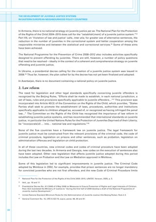 THE DEVELOPMENT OF JUVENILE JUSTICE SYSTEMS
     IN EASTERN EUROPEAN NEIGHBOURHOOD POLICY COUNTRIES




     In.Armenia,.there.is.no.national.strategy.on.juvenile.justice.per se..The.National.Plan.for.the.Protection.
     of.the.Rights.of.the.Child.2004–2015.does.call.for.the.“establish[ment].of.a.juvenile.justice.system.”54.
     Part.VII,.on.‘Violation.of.law.and.justice’.calls,.inter alia,.for.greater.use.of.alternative.sentences,.the.
     reduction. in. the. number. of. juveniles. in. the. correctional. system. and. better. cooperation. among. the.
     responsible. ministries. and. between. the. statistical. and. correctional. services. 55. Some. of. these. aims.
     have.been.achieved..

     The.National.Programme.for.the.Prevention.of.Crime.2008–2012.also.includes.activities.specifically.
     designed. to. prevent. offending. by. juveniles.. There. are. still,. however,. a. number. of. policy. questions.
     that.need.to.be.resolved.–.ideally.in.the.context.of.a.coherent.and.comprehensive.strategy.on.juvenile.
     offending.and.juvenile.justice..

     In. Ukraine,. a. presidential. decree. calling. for. the. creation. of. a. juvenile. justice. system. was. issued. in.
     2008. 56.Thus.far,.however,.the.plan.called.for.by.the.decree.has.not.yet.been.finalized.and.adopted..

     In.Azerbaijan,.there.is.no.document.containing.a.national.policy.on.juvenile.justice..

     2. Law reform
     The. need. for. legislation. and. other. legal. standards. specifically. concerning. juvenile. offenders. is.
     recognized.by.the.Beijing.Rules,.“Efforts.shall.be.made.to.establish,.in.each.national.jurisdiction,.a.
     set.of.laws,.rules.and.provisions.specifically.applicable.to.juvenile.offenders…”57.This.provision.was.
     incorporated.into.Article.40(3).of.the.Convention.on.the.Rights.of.the.Child,.which.provides,.“States.
     Parties. shall. seek. to. promote. the. establishment. of. laws,. procedures,. authorities. and. institutions.
     specifically.applicable.to.children.alleged.as,.accused.of,.or.recognized.as.having.infringed.the.penal.
     law…”. The. Committee. on. the. Rights. of. the. Child. has. recognized. the. importance. of. law. reform. in.
     establishing.juvenile.justice.systems,.and.has.recommended.that.international.standards.on.juvenile.
     justice,.in.particular.the.United.Nations.Rules.for.the.Protection.of.Juveniles.Deprived.of.their.Liberty,.
     be.“incorporate[d].….into….national.law.and.regulations.”58

     None. of. the. five. countries. have. a. framework. law. on. juvenile. justice.. The. legal. framework. for.
     juvenile. justice. must. be. constructed. from. the. relevant. provisions. of. the. criminal. code,. the. code. of.
     criminal. procedure,. legislation. on. prisons. and. other. sentences,. such. as. probation,. legislation. on.
     administration.offences.and.legislation.on.child.protection..

     In. all. of. these. countries,. new. criminal. codes. and. codes. of. criminal. procedure. have. been. adopted.
     during.the.last.two.decades..In.Armenia.and.Georgia,.new.codes.on.the.execution.of.sentences.also.
     have. been. adopted.. Other. new. legislation. that. affects. juvenile. justice. adopted. during. this. period.
     includes.the.Law.on.Probation.and.the.Law.on.Mediation.approved.in.Moldova..

     Some. of. this. legislation. led. to. significant. improvements. in. juvenile. justice.. The. Criminal. Code.
     adopted.by.Moldova.in.2002,.for.example,.provides.that.prison.sentences.are.no.longer.mandatory.
     for. convicted. juveniles. who. are. not. first. offenders,. and. the. new. Code. of. Criminal. Procedure. limits.


     54
          .   National.Plan.for.the.Protection.of.the.Rights.of.the.Child.2004–2015,.UNICEF,.Yerevan,.2005,.p..5.
     55
          .   Ibid.,.pp..16.and.17.
     56
          .   Presidential.Decree.No..411/2008.of.5.May.2008.on.Measures.to.Ensure.Protection.of.Rights.and.Legal.Interests.of.Children..
              Para..8(2).mandated.the.Ministry.of.Justice.to.“during.the.first.half.of.2008.develop.a.draft.of.the.National.Programme.of.
              Juvenile.Justice.Development.”
     57
          .   United.Nations.Standard.Minimum.Rules.for.the.Administration.of.Juvenile.Justice.(the.Beijing.Rules),.Rule.2.3.
     58
          .   General.Comment.No..10,.CRC/C/GC/10,.supra,.paras..88,.90.and.91.




22
 