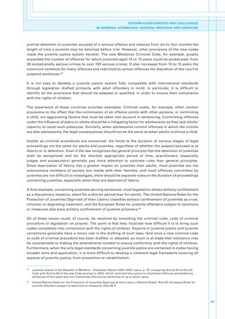 REFORM ACHIEVEMENTS AND CHALLENGES
                                                         IN ARMENIA, AZERBAIJAN, GEORGIA, MOLDOVA AND UKDRAINE




pretrial.detention.to.juveniles.accused.of.a.serious.offence.and.reduces.from.six.to.four.months.the.
length. of. time. a. juvenile. may. be. detained. before. trial.. However,. other. provisions. of. the. new. codes.
made. the. juvenile. justice. system. harsher.. The. new. Moldovan. Criminal. Code,. for. example,. greatly.
expanded.the.number.of.offences.for.which.juveniles.aged.14.or.15.years.could.be.prosecuted,.from.
39.exceptionally.serious.crimes.to.over.100.serious.crimes..It.also.increased.from.10.to.15.years.the.
maximum.sentence.for.many.offences.and.restricted.to.certain.offences.the.discretion.of.the.court.to.
suspend.sentences. 59

It. is. not. easy. to. develop. a. juvenile. justice. system. fully. compatible. with. international. standards.
through. legislation. drafted. primarily. with. adult. offenders. in. mind.. In. particular,. it. is. difficult. to.
identify. all. the. provisions. that. should. be. adapted. or. qualified,. in. order. to. ensure. their. compliance.
with.the.rights.of.children..

The. experience. of. these. countries. provides. examples.. Criminal. codes,. for. example,. often. contain.
provisions.to.the.effect.that.the.commission.of.an.offence.jointly.with.other.persons,.or.victimizing.
a.child,.are.aggravating.factors.that.must.be.taken.into.account.in.sentencing..Committing.offences.
under.the.influence.of.peers.or.adults.should.be.a.mitigating.factor.for.adolescents.as.they.lack.adults’.
capacity.to.resist.such.pressures..Similarly,.when.adolescents.commit.offences.in.which.the.victims.
are.also.adolescents,.the.legal.consequences.should.not.be.the.same.as.when.adults.victimize.a.child..

Insofar. as. criminal. procedures. are. concerned,. the. limits. to. the. duration. of. various. stages. of. legal.
proceedings.are.the.same.for.adults.and.juveniles,.regardless.of.whether.the.suspect/accused.is.at.
liberty.or.in.detention..Even.if.the.law.recognizes.the.general.principle.that.the.detention.of.juveniles.
shall. be. exceptional. and. for. the. shortest. appropriate. period. of. time,. practitioners. (especially.
judges. and. prosecutors). generally. pay. more. attention. to. concrete. rules. than. general. principles..
Since. deprivation. of. liberty. has. a. greater. impact. on. juveniles. than. adults,. most. juveniles. are. not.
autonomous. members. of. society. but. reside. with. their. families,. and. most. offences. committed. by.
juveniles.are.not.difficult.to.investigate,.there.should.be.separate.rules.on.the.duration.of.proceedings.
concerning.juveniles,.especially.when.they.are.deprived.of.liberty..

A.final.example,.concerning.juveniles.serving.sentences:.most.legislation.allows.solitary.confinement.
as.a.disciplinary.measure,.albeit.for.a.shorter.period.than.for.adults..The.United.Nations.Rules.for.the.
Protection.of.Juveniles.Deprived.of.their.Liberty.classifies.solitary.confinement.of.juveniles.as.cruel,.
inhuman.or.degrading.treatment,.and.the.European.Rules.for.juvenile.offenders.subject.to.sanctions.
or.measures.also.bans.solitary.confinement.of.juvenile.prisoners.60

All. of. these. issues. could,. of. course,. be. resolved. by. amending. the. criminal. code,. code. of. criminal.
procedure. or. legislation.on. prisons..The.point.is. that. they.illustrate.how. difficult.it.is. to. bring. such.
codes.completely.into.compliance.with.the.rights.of.children..Experts.in.juvenile.justice.and.juvenile.
corrections.generally.have.a.minor.role.in.the.drafting.of.such.laws..And.once.a.new.criminal.code.
or.code.of.criminal.procedure.has.been.drafted,.or.adopted,.so.much.is.at.stake.that.resistance.may.
be.considerable.to.making.the.amendments.needed.to.ensure.conformity.with.the.rights.of.children..
Furthermore,.when.the.only.legal.standards.concerning.juvenile.justice.are.contained.in.codes.having.
broader.aims.and.application,.it.is.more.difficult.to.develop.a.coherent.legal.framework.covering.all.
aspects.of.juvenile.justice,.from.prevention.to.rehabilitation..


59
     .   Juvenile Justice in the Republic of Moldova – Evaluation Report 2002–2003,.supra,.p..18,.comparing.Article.43.of.the.old.
         Code.with.Article.90.of.the.new.Code.enacted.in.2003,.which.restricted.this.option.to.intentional.offences.punishable.by.
         sentences.of.five.years.and.non-intentional.offences.by.sentences.of.up.to.seven.years..
60
     .   United.Nations.Rules.for.the.Protection.of.Juveniles.Deprived.of.their.Liberty.(Havana.Rules),.Rule.67;.European.Rules.for.
         juvenile.offenders.subject.to.sanctions.or.measures,.Rule.95.3.




                                                                                                                                       23
 