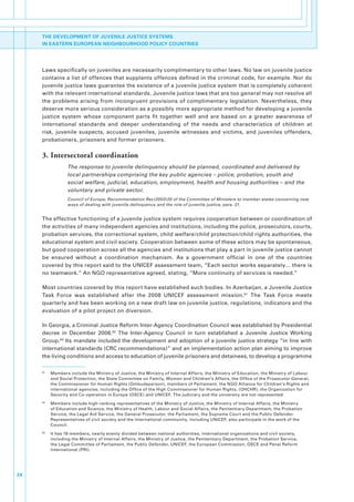 THE DEVELOPMENT OF JUVENILE JUSTICE SYSTEMS
     IN EASTERN EUROPEAN NEIGHBOURHOOD POLICY COUNTRIES




     Laws.specifically.on.juveniles.are.necessarily.complimentary.to.other.laws..No.law.on.juvenile.justice.
     contains.a.list.of.offences.that.supplants.offences.defined.in.the.criminal.code,.for.example..Nor.do.
     juvenile.justice.laws.guarantee.the.existence.of.a.juvenile.justice.system.that.is.completely.coherent.
     with.the.relevant.international.standards..Juvenile.justice.laws.that.are.too.general.may.not.resolve.all.
     the.problems.arising.from.incongruent.provisions.of.complimentary.legislation..Nevertheless,.they.
     deserve.more.serious.consideration.as.a.possibly.more.appropriate.method.for.developing.a.juvenile.
     justice. system. whose. component. parts. fit. together. well. and. are. based. on. a. greater. awareness. of.
     international. standards. and. deeper. understanding. of. the. needs. and. characteristics. of. children. at.
     risk,. juvenile. suspects,. accused. juveniles,. juvenile. witnesses. and. victims,. and. juveniles. offenders,.
     probationers,.prisoners.and.former.prisoners..

     3. Intersectoral coordination
                      The response to juvenile delinquency should be planned, coordinated and delivered by
                      local partnerships comprising the key public agencies – police, probation, youth and
                      social welfare, judicial, education, employment, health and housing authorities – and the
                      voluntary and private sector.
                      Council of Europe, Recommendation Rec(2003)20 of the Committee of Ministers to member states concerning new
                      ways of dealing with juvenile delinquency and the role of juvenile justice, para. 21.


     The.effective.functioning.of.a.juvenile.justice.system.requires.cooperation.between.or.coordination.of.
     the.activities.of.many.independent.agencies.and.institutions,.including.the.police,.prosecutors,.courts,.
     probation.services,.the.correctional.system,.child.welfare/child.protection/child.rights.authorities,.the.
     educational.system.and.civil.society..Cooperation.between.some.of.these.actors.may.be.spontaneous,.
     but.good.cooperation.across.all.the.agencies.and.institutions.that.play.a.part.in.juvenile.justice.cannot.
     be. ensured. without. a. coordination. mechanism.. As. a. government. official. in. one. of. the. countries.
     covered.by.this.report.said.to.the.UNICEF.assessment.team,.“Each.sector.works.separately….there.is.
     no.teamwork.”.An.NGO.representative.agreed,.stating,.“More.continuity.of.services.is.needed.”

     Most.countries.covered.by.this.report.have.established.such.bodies..In.Azerbaijan,.a.Juvenile.Justice.
     Task. Force. was. established. after. the. 2008. UNICEF. assessment. mission.61. The. Task. Force. meets.
     quarterly.and.has.been.working.on.a.new.draft.law.on.juvenile.justice,.regulations,.indicators.and.the.
     evaluation.of.a.pilot.project.on.diversion..

     In.Georgia,.a.Criminal.Justice.Reform.Inter-Agency.Coordination.Council.was.established.by.Presidential.
     decree. in. December. 2008.62. The. Inter-Agency. Council. in. turn. established. a. Juvenile. Justice. Working.
     Group.63.Its.mandate.included.the.development.and.adoption.of.a.juvenile.justice.strategy.“in.line.with.
     international.standards.(CRC.recommendations)”.and.an.implementation.action.plan.aiming.to.improve.
     the.living.conditions.and.access.to.education.of.juvenile.prisoners.and.detainees,.to.develop.a.programme.

     61
          .   Members.include.the.Ministry.of.Justice,.the.Ministry.of.Internal.Affairs,.the.Ministry.of.Education,.the.Ministry.of.Labour.
              and.Social.Protection,.the.State.Committee.on.Family,.Women.and.Children’s.Affairs,.the.Office.of.the.Prosecutor.General,.
              the.Commissioner.for.Human.Rights.(Ombudsperson),.members.of.Parliament,.the.NGO.Alliance.for.Children’s.Rights.and.
              international.agencies,.including.the.Office.of.the.High.Commissioner.for.Human.Rights,.(OHCHR),.the.Organization.for.
              Security.and.Co-operation.in.Europe.(OSCE).and.UNICEF..The.judiciary.and.the.university.are.not.represented.
     62
          .   Members.include.high-ranking.representatives.of.the.Ministry.of.Justice,.the.Ministry.of.Internal.Affairs,.the.Ministry.
              of.Education.and.Science,.the.Ministry.of.Health,.Labour.and.Social.Affairs,.the.Penitentiary.Department,.the.Probation.
              Service,.the.Legal.Aid.Service,.the.General.Prosecutor,.the.Parliament,.the.Supreme.Court.and.the.Public.Defender..
              Representatives.of.civil.society.and.the.international.community,.including.UNICEF,.also.participate.in.the.work.of.the.
              Council.
     63
          .   It.has.18.members,.nearly.evenly.divided.between.national.authorities,.international.organizations.and.civil.society,.
              including.the.Ministry.of.Internal.Affairs,.the.Ministry.of.Justice,.the.Penitentiary.Department,.the.Probation.Service,.
              the.Legal.Committee.of.Parliament,.the.Public.Defender,.UNICEF,.the.European.Commission,.OSCE.and.Penal.Reform.
              International.(PRI).




24
 