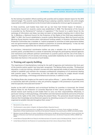 REFORM ACHIEVEMENTS AND CHALLENGES
                                                          IN ARMENIA, AZERBAIJAN, GEORGIA, MOLDOVA AND UKDRAINE




for.the.training.of.probation.officers.working.with.juveniles.and.to.prepare.relevant.inputs.for.the.2010.
national.budget..The.Juvenile.Justice.Working.Group.is.playing.a.positive,.dynamic.role,.and.is.largely.
responsible.for.a.2010.amendment.to.the.Criminal.Code.increasing.the.minimum.age.for.prosecution.64.

In. three. countries,. such. bodies. have. been. set. up,. but. have. had. limited. impact.. In. Ukraine,. a.
Consultative. Council. on. Juvenile. Justice. was. established. in. 2006.. The. Secretariat. of. the. Council.
is. provided. by. the. Parliament’s 65. Institute. of. Legislation.66. The. Council. is. a. useful. forum. for. the.
exchange.of.information.and.ideas,.but.does.not.seem.to.have.played.a.leading.role.in.reform.thus.
far.. In. Moldova,. a. National. Council. for. the. Protection. of. the. Rights. of. the. Child. was. established. in.
1998.67.In.2001,.the.Council.established.a.Juvenile.Justice.Working.Group..Both.the.Council.and.the.
Working. Group. became. inactive. when. international. funding. ceased.. In. Armenia,. the. National. Child.
Protection.Committee.has.a.mandate.to.“submit.proposals.on.activities.of.state.governance.bodies.
and. non-governmental. organizations. related. to. prevention. of. juvenile. delinquency.”. It. has. not. met.
regularly,.however,.apparently.due.to.lack.of.political.commitment..

In. conclusion,. intersectoral. coordination. bodies. can. play. a. valuable. role. in. the. development. of.
juvenile.justice,.provided.there.is.a.sense.of.ownership.amongst.the.participating.national.agencies.
and. institutions. and. sufficient. political. commitment. to. juvenile. justice. and. the. role. of. the. body. in.
question..Participation.of.civil.society.and.strong,.sustainable.leadership.by.the.chair.or.secretariat.
have.been.key.factors.in.the.success.of.such.bodies..

4. Training and capacity-building
The.importance.of.interdisciplinary.training.for.the.staff.of.agencies.and.institutions.that.form.part.
of. the. juvenile. justice. system. has. long. been. recognized.. The. Beijing. Rules. provides,. “Professional.
education,.in-service.training,.refresher.courses.and.other.appropriate.modes.of.instruction.shall.be.
utilized. to. establish. and. maintain. the. necessary. professional. competence. of. all. personnel. dealing.
with. juvenile. cases.”. The. commentary. to. this. rule. adds. that. training. for. judges. should. include.
sociology,.psychology,.criminology.and.behavioural.sciences,.in.addition.to.law..

The.Beijing.Rules.also.singles.out.the.need.to.train.police.officers,.“…police.officers.who.frequently.
or. exclusively. deal. with. juveniles. or. who. are. primarily. engaged. in. the. prevention. of. juvenile. crime.
shall.be.specially.instructed.and.trained.”68

Insofar. as. the. staff. of. detention. and. correctional. facilities. for. juveniles. is. concerned,. the. United.
Nations. Rules. for. the. Protection. of. Juveniles. Deprived. of. their. Liberty. provides,. “The. personnel.
should. receive. such. training. as. will. enable. them. to. carry. out. their. responsibilities. effectively,. in.
particular.training.in.child.psychology,.child.welfare.and.international.standards.and.norms.of.human.
rights. and. the. rights. of. the. child,. including. the. present. Rules.. The. personnel. should. maintain. and.
improve.their.knowledge.and.professional.capacity.by.attending.courses.of.in-service.training,.to.be.
organized.at.suitable.intervals.throughout.their.career.”69


64
     .   See.section.on.law.reform,.p..24.
65
     .   The.Parliament.is.also.called,.in.English,.the.Supreme.Rada.or.Supreme.Council.
66
     .   Participants.include.the.Supreme.Court,.the.Ministry.of.Justice,.the.Ministry.of.Family,.Youth.and.Sport,.the.State.
         Department.of.Penal.Implementation,.the.Office.of.the.General.Prosecutor,.the.juvenile.police,.UNICEF.and.selected.NGOs..
67
     .   Members.include.the.Ministry.of.Justice,.the.Ministry.of.the.Interior,.the.Ministry.of.Social.Protection,.Family.and.Child,.the.
         Ministry.of.Education.and.Youth.and.representatives.of.the.Supreme.Court,.the.General.Prosecutor’s.Office,.UNICEF.and.
         NGOs.
68
     .   United.Nations.Standard.Minimum.Rules.for.the.Administration.of.Juvenile.Justice.(the.Beijing.Rules),.Rules.21.1.and.12.1.
69
     .   United.Nations.Rules.for.the.Protection.of.Juveniles.Deprived.of.their.Liberty.(Havana.Rules),.Rule.85.




                                                                                                                                            25
 