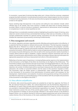 REFORM ACHIEVEMENTS AND CHALLENGES
                                                      IN ARMENIA, AZERBAIJAN, GEORGIA, MOLDOVA AND UKDRAINE




In.conclusion,.a.great.deal.of.training.has.taken.place.and,.in.three.of.the.five.countries,.substantial.
progress.has.been.achieved.in.incorporating.the.juvenile.justice-related.subjects.into.the.curriculum.
of.relevant.training.institutions..In.the.two.countries.where.progress.has.lagged.behind,.the.matter.is.
at.least.on.the.agenda..

Issues. revealing. large. discrepancies. in. the. practice. and. calling. for. more. attention. include:. which.
officials. have. to. be. trained,. how. much. training. is. needed. and. what. kind. of. training. should. be.
provided.. Where. in-service. training. is. mandatory,. requirements. to. demonstrate. certain. knowledge.
or.competences.in.order.to.remain.qualified.are.rare..

Although.there.is.considerable.anecdotal.evidence.highlighting.the.positive.impact.of.training,.some.
observers.remain.critical.and.have.commented.that.training.is.often.seen.as.a.formality,.or.that.only.
younger. professionals. volunteer. for. optional. training.. Uncertainty. as. to. the. real. impact. of. training.
stresses.the.importance.of.permanently.monitoring.its.effectiveness..

5. Data management and research
For.policies,.legislation.and.plans.regarding.juvenile.offending.and.juvenile.justice.to.be.effective,.it.
is.essential.that.they.be.based.on.relevant.and.accurate.information..This.has.long.been.recognized..
Beijing. Rule. 30. on. ‘Research. as. a. basis. for. planning,. policy. formulation. and. evaluation’. provides,.
“Efforts.shall.be.made.to.organize.and.promote.necessary.research.as.a.basis.for.effective.planning.
and.policy.formulation..Efforts.shall.be.made.to.review.and.appraise.periodically.the.trends,.problems.
and.causes.of.juvenile.delinquency.and.crime.as.well.as.the.varying.particular.needs.of.juveniles.in.
custody.. Efforts. shall. be. made. to. establish. a. regular. evaluative. research. mechanism. built. into. the.
system.of.juvenile.justice.administration.and.to.collect.and.analyse.relevant.data.and.information.for.
appropriate.assessment.and.future.improvement.and.reform.of.the.administration.”.

Reflecting.on.fourteen.years.of.experience.in.reviewing.States.parties.reports.on.the.implementation.
of.the.Convention.on.the.Rights.of.the.Child,.the.Committee.on.the.Rights.of.the.Child.wrote,.“The.
Committee.is.deeply.concerned.about.the.lack.of.even.basic.and.disaggregated.data.on,.inter.alia,.the.
number.and.nature.of.offences.committed.by.children,.the.use.and.the.average.duration.of.pretrial.
detention,.the.number.of.children.dealt.with.by.resorting.to.measures.other.than.judicial.proceedings.
(diversion),. the. number. of. convicted. children. and. the. nature. of. the. sanctions. imposed. on. them..
The. Committee. urges. the. States. parties. to. systematically. collect. disaggregated. data. relevant.
to. the. information. on. the. practice. of. the. administration. of. juvenile. justice,. and. necessary. for. the.
development,.implementation.and.evaluation.of.policies.and.programmes.aiming.at.the.prevention.
and.effective.responses.to.juvenile.delinquency.in.full.accordance.with.the.principles.and.provisions.
of.the.Convention.on.the.Rights.of.the.Child.” 74

5.1. Data collection and publication
In. Armenia,. data. concerning. juvenile. justice. are. compiled. by. at. least. four. agencies:. the. Police. of.
RA,. the. General. Prosecutor’s. Office,. the. Judicial. Department. and. the. Penitentiary. Department. of.
the.Ministry.of.Justice..None.of.these.data.are.published.regularly,.but.they.are.not.confidential.and.
are. provided. to. interested. NGOs. and. international. organizations. on. request.. The. data. collected. by.
these. institutions. concern. the. core. of. the. juvenile. justice. system.. They. do. not. include. information.
on. the. placement. of. children. at. risk. and. younger. offenders. in. the. special. schools. or. the. Children’s.
Support.Centre,.nor.on.children.diverted.to.community-based.programmes.such.as.the.Community.
Justice.Centres..One.of.the.functions.of.the.newly.established.Child.Protection.Units.is.to.maintain.


74
     .   General.Comment.No..10,.CRC/C/GC/10,.supra,.para..98.




                                                                                                                       27
 