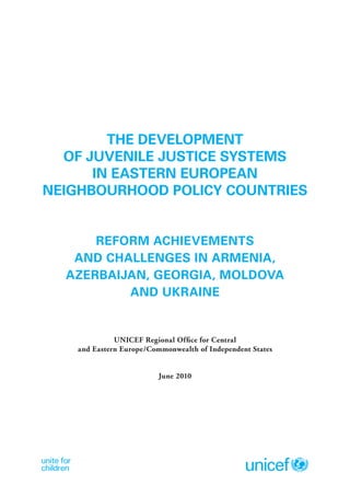 THE DEVELOPMENT
  OF JUVENILE JUSTICE SYSTEMS
      IN EASTERN EUROPEAN
NEIGHBOURHOOD POLICY COUNTRIES


      REFORM ACHIEVEMENTS
   AND CHALLENGES IN ARMENIA,
  AZERBAIJAN, GEORGIA, MOLDOVA
          AND UKRAINE


              UNICEF Regional Office for Central
    and Eastern Europe/Commonwealth of Independent States


                          June 2010
 