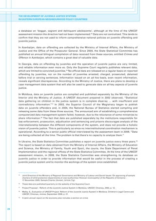 THE DEVELOPMENT OF JUVENILE JUSTICE SYSTEMS
     IN EASTERN EUROPEAN NEIGHBOURHOOD POLICY COUNTRIES




     a. database. on. ‘beggar,. vagrant. and. delinquent. adolescents’,. although. at. the. time. of. the. UNICEF.
     assessment.mission.the.directive.had.not.been.implemented.75.Data.are.not.centralized..This.tends.to.
     confirm.that.they.are.not.used.to.inform.comprehensive.national.policies.on.juvenile.offending.and.
     juvenile.justice..

     In. Azerbaijan,. data. on. offending. are. collected. by. the. Ministry. of. Internal. Affairs,. the. Ministry. of.
     Justice. and. the. Office. of. the. Prosecutor. General.. Since. 2004,. the. State. Statistical. Committee. has.
     published.an.annual.bilingual.compilation.of.data.received.from.these.sources,.entitled.Crimes and
     Offence in Azerbaijan, which.contains.a.great.deal.of.valuable.data..

     In. Georgia,. data. on. offending. by. juveniles. and. the. operation. of. juvenile. justice. are. very. limited,.
     and. reliable. information. even. more. so.. Only. the. Supreme. Court. regularly. publishes. relevant. data,.
     which.are.limited.to.convicted.juveniles.76.No.official.data.are.released.on.a.regular.basis.on.reported.
     offending. by. juveniles,. nor. on. the. number. of. juveniles. arrested,. charged,. prosecuted,. detained.
     before. trial. or. serving. sentences.. Information. issued. on. an. ad hoc. basis,. even. recent. information,.
     reveals.significant.discrepancies..According.to.the.Ministry.of.Justice,.there.are.plans.to.develop.a.
     case.management.data.system.that.will.also.be.used.to.generate.data.on.all.key.aspects.of.juvenile.
     justice..

     In. Moldova,. data. on. juvenile. justice. are. compiled. and. published. separately. by. the. Ministry. of. the.
     Interior. and. the. Ministry. of. Justice.. A. UNICEF. document. prepared. in. 2002. observed,. “Statistical.
     data. gathering. on. children. in. the. justice. system. is. in. complete. disarray. …. with. insufficient. and.
     contradictory. information.”77. In. 2003,. the. Superior. Council. of. the. Magistracy. began. to. publish.
     data. on. juvenile. offenders. and,. in. 2004,. the. National. Bureau. of. Statistics. started. compiling. and.
     releasing.some.data.from.these.three.sources..The.announced.aim.of.establishing.a.comprehensive.
     computerized.data.management.system.failed,.however,.due.to.the.reluctance.of.some.ministries.to.
     share. information.78. The. fact. that. data. are. published. separately. by. the. institutions. responsible. for.
     law.enforcement,.prosecution,.adjudication.and.sentencing.and.prisons.discourages.analysis.of.the.
     interrelationship. between. the. different. components. of. the. system,. and. does. not. provide. a. holistic.
     vision.of.juvenile.justice..This.is.particularly.so.since.no.interinstitutional.coordination.mechanism.is.
     operational..According.to.a.senior.public.official.interviewed.by.the.assessment.team.in.2009,.“Data.
     are.being.collected.all.the.time..The.problem.is.that.there’s.no.capacity.to.analyse.them.”

     In.Ukraine,.the.State.Statistics.Committee.publishes.a.report.on.juvenile.justice.every.three.years.79.
     The.report.is.based.on.data.obtained.from.the.Ministry.of.Internal.Affairs,.the.Ministry.of.Education.
     and. Science,. the. Ministry. of. Family,. Youth. and. Sport,. the. courts,. the. State. Department. of. Penal.
     Implementation.and.the.regional.offices.of.the.State.Statistics.Committee..At.the.time.of.the.UNICEF.
     assessment. mission,. in. 2008,. the. State. Statistics. Committee. was. strengthening. its. database. on.
     juvenile. justice. in. order. to. provide. information. that. would. be. useful. in. the. process. of. creating. a.
     juvenile.justice.system.and.to.monitor.the.workings.of.the.system.once.established..




     75
          .   Joint.Directive.of.the.Ministry.of.Regional.Governance.and.Ministry.of.Labour.and.Social.Issues.‘On.approving.of.sample.
              charters.of.child.protection.departments.of.marz authorities.(Yerevan.municipality).of.the.Republic.of.Armenia’,.
              17.November.2005,.Sample.Charter.[Annex],.Article.7(g).
     76
          .   These.data.are.published.quarterly.on.the.website.of.the.Supreme.Court.
     77
          .   Project.Proposal.–.Reform.of.the.Juvenile.Justice.System.in.Moldova,.UNICEF,.Chisinau,.2002,.p..12.
     78
          .   Malby,.S.,.Evaluation.of.UNICEF.Project:.Reform.of.the.Juvenile.Justice.System.in.Moldova,.Children’s.Legal.Centre.and.
              UNICEF,.Chisinau,.mimeo,.September.2006,.p..21.
     79
          .   A.semi-annual.report.on.the.economy.also.includes.a.section.on.crime.




28
 