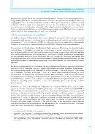 REFORM ACHIEVEMENTS AND CHALLENGES
                                                        IN ARMENIA, AZERBAIJAN, GEORGIA, MOLDOVA AND UKDRAINE




In.conclusion,.greater.efforts.are.indispensable.in.all.of.these.countries.to.develop.comprehensive,.
integrated.systems.of.data.collection.and.analysis..Indicators.should.be.reviewed.and.new.indicators.
developed. to. ensure. that. the. information. needed. to. inform. policy. decisions. is. available. and. that.
indicators. reflect. changes. in. the. legislation,. such. as. the. introduction. of. diversion.. Gaps. and.
inconsistencies.between.the.data.collected.by.different.authorities.must.be.identified.and.eliminated..
The.information.compiled.should.be.published.to.ensure.transparency.and.facilitate.the.participation.
of.civil.society.in.debates.about.juvenile.justice.and.offending..

5.2. Documenting the experiences of children
As.the.Committee.on.the.Rights.of.the.Child.has.pointed.out,.“It.is.important.that.children.are.involved.
in. evaluation. and. research,. in. particular. those. who. have. been. in. contact. with. parts. of. the. juvenile.
justice.system.”80.In.all.five.countries,.UNICEF.has.either.commissioned.or.supported.methodologically.
initiatives.to.document.the.views.and.experiences.of.children.in.contact.with.the.justice.system.

In. Azerbaijan,. the. NGO. Alliance. for. Children’s. Rights. published. Monitoring the Juvenile Justice
Administration in Azerbaijan,. an. important. report. based. in. part. on. interviews. with. juveniles. in.
pretrial.detention.facilities.and.in.the.juvenile.correctional.facility..Four.women.in.the.women’s.prison.
who. had. entered. as. juvenile. offenders. were. also. interviewed.. In. 2008,. an. additional. survey. based.
on. questionnaires. and. focus. group. discussions. with. 102. children. was. supported. by. UNICEF.. The.
information.obtained.shed.light.on.important.issues.that.are.generally.difficult.to.document,.such.as.
the.limited.frequency.of.visits.by.family.members,.corporal.punishment,.and.nocturnal.mistreatment.
by.peers..

In.Ukraine,.the.Centre.of.Social.Expertise.of.the.National.Academy.of.Sciences.was.commissioned.by.
UNICEF.in.2008.to.undertake.a.study.on.juvenile.justice.based.mainly.on.interviews.with.offenders,.
their.parents.and.juvenile.justice.professionals.and.practitioners. 81.The.study.contains.case.studies.
on. 17. offenders. (including. 4. girls. and. 13. boys),. 8. of. whom. were. confined. in. schools. for. social.
rehabilitation. and. 9. in. juvenile. correctional. facilities.. The. information. –. both. positive. information.
such.as.the.opinion.of.many.juveniles.concerning.the.treatment.received.in.the.penal.colonies,.and.
information.about.problems.such.as.children’s.views.of.conditions.in.the.special.schools.and.parents’.
complaints. regarding. police. corruption. –. is. very. relevant. to. the. process. of. developing. a. juvenile.
justice.system..

In.Armenia,.a.survey.of.91.children.and.adults.(who.had.come.into.contact.with.the.juvenile.justice.
system.as.children).was.carried.out.in.2009.by.a.local.research.institute,.with.the.support.of.OSCE. 82.
The.study.documented.the.treatment.of.juveniles.by.the.police.and.the.experiences.and.opinions.of.
prisoners. in. the. juvenile. correctional. facility,. juveniles. placed. on. probation,. students. in. a. ‘special.
school’. and. children. who. participated. in. a. community-based. prevention/diversion/rehabilitation.
programme.. A. number. of. adults. serving. prison. sentences. who. had. previously. served. sentences.
in. the. juvenile. correctional. facility. were. also. interviewed.. The. results. (e.g.,. confirmation. of. the.
frequency. of. police. abuse,. ratification. of. the. positive. impact. of. the. Community. Justice. Centres.
and. recommendations. of. juveniles. about. the. way. sentences. are. implemented). are. very. relevant. to.
important.policy.decisions.that,.at.this.writing,.are.pending..


80
     .   General.Comment.No..10,.CRC/C/GC/10,.supra,.para..99.
81
     .   Amdzhadin,.L.,.and.Honcharuk,.O.,.Social Practices and Legislation in the Area of Juvenile Delinquency,.National.Academy.
         of.Sciences,.Institute.of.Sociology,.Centre.of.Social.Expertise,.UNICEF,.Kyiv,.2008.
82
     .   Juvenile.Justice.in.Armenia:.Perspective.of.Children.in.Conflict.with.the.Law,.Advanced.Social.Technologies.NGO,.Yerevan,.
         2010.in.Assessment of Juvenile Justice Reform Achievements in Armenia,.UNICEF.Regional.Office.for.CEE/CIS.and.OSCE,.
         January.2010.




                                                                                                                                      29
 