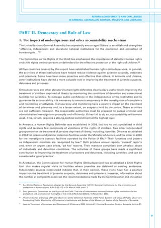 REFORM ACHIEVEMENTS AND CHALLENGES
                                                         IN ARMENIA, AZERBAIJAN, GEORGIA, MOLDOVA AND UKDRAINE




PART II. Democracy and Rule of Law
1. The impact of ombudspersons and other accountability mechanisms
The.United.Nations.General.Assembly.has.repeatedly.encouraged.States.to.establish.and.strengthen.
“effective,. independent. and. pluralistic. national. institutions. for. the. promotion. and. protection. of.
human.rights...”88.

The.Committee.on.the.Rights.of.the.Child.has.emphasized.the.importance.of.statutory.human.rights.
and.child.rights.ombudspersons.or.defenders.for.the.effective.protection.of.the.rights.of.children. 89.

All.five.countries.covered.by.this.report.have.established.human.rights.ombudspersons..In.general,.
the.activities.of.these.institutions.have.helped.reduce.violence.against.juvenile.suspects,.detainees.
and.prisoners..Some.have.been.more.proactive.and.effective.than.others..In.Armenia.and.Ukraine,.
other.institutions.have.played.a.more.valuable.role.in.improving.the.treatment.of.juvenile.suspects,.
detainees.and.prisoners.

Ombudspersons.and.other.statutory.human.rights.defenders.clearly.play.a.useful.role.in.improving.the.
treatment.of.children.deprived.of.liberty.by.monitoring.the.conditions.of.detention.and.correctional.
facilities. for. juveniles.. To. increase. public. confidence. in. the. independence. of. the. institution. and. to.
guarantee.its.accountability.it.is.necessary.to.ensure.transparency.in.the.investigation.of.complaints.
and.monitoring.of.activities..Transparency.and.monitoring.have.a.positive.impact.on.the.treatment.
of. detainees. and. prisoners. and,. to. a. lesser. extent,. on. suspects. held. by. the. police.. These. activities.
are. not. sufficient,. however.. The. responsible. authorities. must. be. prepared. to. pursue. criminal. and.
administrative.investigations.promptly.and.efficiently..If.they.fail.to.do.so,.accountability.will.remain.
weak..This,.in.turn,.requires.a.strong.political.commitment.at.the.highest.level..

In. Armenia,. a. Human. Rights. Defender. was. established. in. 2003,. but. has. no. unit. specialized. in. child.
rights. and. receives. few. complaints. of. violations. of. the. rights. of. children.. Two. other. independent.
groups.monitor.the.treatment.of.persons.deprived.of.liberty,.including.juveniles..One.was.established.
in.2004.for.prisons.and.pretrial.detention.facilities.under.the.Ministry.of.Justice,.and.the.other.in.2006.
for. the. investigative. custody. facilities. operated. by. the. Police. of. RA. 90. Their. functions. and. powers.
as. independent. monitors. are. recognized. by. law. 91. Both. produce. annual. reports,. ‘current’. reports.
and,. when. an. urgent. case. arises,. ‘ad hoc’. reports.. Their. mandate. comprises. both. physical. abuse.
of. individuals. and. detention. conditions.. The. activities. of. these. groups. have. made. a. significant.
contribution.to.improving.the.treatment.of.prisoners.and.detainees,.including.juveniles,.and.can.be.
considered.a.‘good.practice’.

In.Azerbaijan,.the.Commissioner.for.Human.Rights.(Ombudsperson).has.established.a.Child.Rights.
Unit. that. makes. regular. visits. to. facilities. where. juveniles. are. detained. or. serving. sentences..
Independent. sources. interviewed. indicate. that,. in. their. opinion,. these. visits. have. had. a. positive.
impact.on.the.treatment.of.juvenile.suspects,.detainees.and.prisoners..However,.information.about.
the.number.of.complaints.received,.the.recommendations.made.by.the.Commissioner.and.the.action.


88
     .   See.United.Nations,.Resolution.adopted.by.the.General.Assembly:.63.172..National.institutions.for.the.promotion.and.
         protection.of.human.rights,.A/RES/63/172.of.30.March.2009,.para..2.
89
     .   See,.generally,.Committee.on.the.Rights.of.the.Child,.The.role.of.independent.national.human.rights.institutions.in.the.
         protection.and.promotion.of.the.rights.of.the.child,.CRC/C/GC/2002/2,.15.November.2002..
90
     .   Their.full.names.are.Group.of.Public.Observers.at.the.Detention.Facilities.of.the.Police.System.and.Group.of.Public.Observers.
         Conducting.Public.Monitoring.of.Penitentiary.Institutions.and.Bodies.of.the.Ministry.of.Justice.of.the.Republic.of.Armenia.
91
     .   Law.on.Treatment.of.Arrestees.and.Detainees.of.6.February.2002,.Article.47;.Criminal.Executive.Code.of.Armenia,.Article.21.




                                                                                                                                          31
 