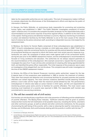 THE DEVELOPMENT OF JUVENILE JUSTICE SYSTEMS
     IN EASTERN EUROPEAN NEIGHBOURHOOD POLICY COUNTRIES




     taken.by.the.responsible.authorities.are.not.made.public..This.lack.of.transparency.makes.it.difficult.
     to. evaluate. objectively. the. effectiveness. of. the. Ombudsperson’s. efforts. and. deprives. the. public. of.
     information.it.deserves.

     In. Georgia,. the. Public. Defender,. an. autonomous. body. responsible. for. promoting. and. protecting.
     human. rights,. was. established. in. 1996. 92. The. Public. Defender. investigates. complaints. of. human.
     rights’.violations.and,.if.it.considers.the.complaint.founded,.forwards.it.to.the.responsible.body.with.a.
     recommendation.as.to.the.action.required..It.has.three.regional.offices,.in.addition.to.the.main.office.
     in.the.capital..Visiting.prisons.and.detention.facilities.is.a.priority..Rigorous.monitoring.of.conditions.
     in. prison. and. detention. facilities. by. the. Public. Defender. is. one. of. the. main. causes. of. the. reduced.
     level.of.violence.by.the.police.and.prison.staff,.according.to.independent.sources.interviewed.by.the.
     assessment.team..

     In. Moldova,. the. Centre. for. Human. Rights. comprised. of. three. ombudspersons. was. established. in.
     1997. 93. A. fourth. ombudsperson. having. a. mandate. on. child. rights. was. added. in. 2008. 94. Staff. of. the.
     Centre.regularly.visits.the.correctional.facility.for.juveniles.and.the.pretrial.detention.centres..Heads.
     of.correctional.facilities.are.required.to.inform.the.Centre.each.time.certain.security.measures.(e.g.,.
     handcuffs). are. used.. No. complaints. of. abuse. were. made. against. staff. of. the. correctional. facility.
     during.the.year.prior.to.the.UNICEF.assessment.mission,.and.the.ombudsperson’s.recommendations.
     focused. on. living. conditions. and. education.. The. authorities. do. not. always. respond. positively. to.
     the.recommendations.of.the.ombudsperson..One.example.concerned.a.request.that.the.prosecutor.
     investigate.the.case.of.an.11-year-old.boy.who.complained.of.a.beating.after.being.apprehended.for.
     theft,.and.identified.the.police.officer.responsible..The.initial.response.of.the.prosecutor.was.to.open.
     an.investigation.of.the.alleged.theft,.but.not.the.abuse..This.complaint.was.still.under.investigation.at.
     the.time.of.the.UNICEF.assessment.mission..

     In. Ukraine,. the. Office. of. the. General. Prosecutor. monitors. public. authorities’. respect. for. the. law..
     A. special. team. of. five. prosecutors. was. established. in. 1995. to. monitor. the. treatment. of. children..
     They. claim. that. schools. and. detention. and. correctional. facilities. for. accused. juveniles. and. juvenile.
     offenders. are. visited. regularly.. The. most. common. violations. identified. include. detaining. children.
     without. a. court. order. and. for. longer. than. the. maximum. period. allowed. by. law.. The. parliamentary.
     ombudsperson. in. Ukraine. also. takes. an. active. interest. in. child. rights,. and. the. unit. responsible. for.
     monitoring. prisons. gives. some. priority. to. facilities. for. juvenile. offenders.. The. most. recent. case.
     involving. cruel. treatment. of. a. juvenile. was. reported. in. 2006.. The. responsible. staff. member. was.
     convicted.and.is.now.serving.a.sentence..


     2. The soft but essential role of civil society
     Civil.society.can.and.should.play.a.significant.role.in.the.prevention.of.offending.and.the.rehabilitation.
     of. juvenile. offenders.. The. Beijing. Rules. indicates,. “Sufficient. attention. shall. be. given. to. positive.
     measures.that.involve.the.full.mobilization.of.all.possible.resources,.including.the.family,.volunteers.
     and.other.community.groups,.as.well.as.schools.and.other.community.institutions,.for.the.purpose.
     of.promoting.the.well-being.of.the.juvenile,.with.a.view.to.reducing.the.need.for.intervention.under.
     the.law,.and.of.effectively,.fairly.and.humanely.dealing.with.the.juvenile.in.conflict.with.the.law.”95

     92
          .   Constitution.of.Georgia,.Article.43.
     93
          .   United.Nations,.International.Human.Rights.Instruments,.Core.document.forming.part.of.the.reports.of.States.parties:.
              Republic.of.Moldova,.HRI/CORE/1/Add.114,.April.2001,.para..40..(The.ombudspersons.are.also.referred.to.as.’parliamentary.
              advocates’.).
     94
          .   Law.No..56-XVI.of.20.March.2008.
     95
          .   Rule.1.3




32
 