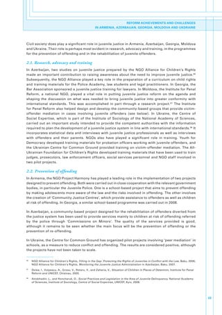 REFORM ACHIEVEMENTS AND CHALLENGES
                                                            IN ARMENIA, AZERBAIJAN, GEORGIA, MOLDOVA AND UKDRAINE




Civil.society.does.play.a.significant.role.in.juvenile.justice.in.Armenia,.Azerbaijan,.Georgia,.Moldova.
and.Ukraine..Their.role.is.perhaps.most.evident.in.research,.advocacy.and.training,.in.the.programmes.
for.the.prevention.of.offending.and.in.the.rehabilitation.of.juvenile.offenders..

2.1. Research, advocacy and training
In. Azerbaijan,. two. studies. on. juvenile. justice. prepared. by. the. NGO. Alliance. for. Children’s. Rights.
made. an. important. contribution. to. raising. awareness. about. the. need. to. improve. juvenile. justice. 96.
Subsequently,.the.NGO.Alliance.played.a.key.role.in.the.preparation.of.a.curriculum.on.child.rights.
and.training.materials.for.the.Police.Academy,.law.students.and.legal.practitioners..In.Georgia,.the.
Bar.Association.sponsored.a.juvenile.justice.training.for.lawyers..In.Moldova,.the.Institute.for.Penal.
Reform,. a. national. NGO,. played. a. vital. role. in. putting. juvenile. justice. reform. on. the. agenda. and.
shaping. the. discussion. on. what. was. needed. to. bring. juvenile. justice. into. greater. conformity. with.
international. standards.. This. was. accomplished. in. part. through. a. research. project. 97. The. Institute.
for.Penal.Reform.also.helped.design.and.develop.the.community-based.groups.that.provide.victim-
offender. mediation. in. cases. involving. juvenile. offenders. (see. below).. In. Ukraine,. the. Centre. of.
Social. Expertise,. which. is. part. of. the. Institute. of. Sociology. of. the. National. Academy. of. Sciences,.
carried. out. an. important. study. intended. to. provide. the. competent. authorities. with. the. information.
required.to.plan.the.development.of.a.juvenile.justice.system.in.line.with.international.standards. 98.It.
incorporates.statistical.data.and.interviews.with.juvenile.justice.professionals.as.well.as.interviews.
with. offenders. and. their. parents.. NGOs. also. have. played. a. significant. role. in. training.. Youth. for.
Democracy.developed.training.materials.for.probation.officers.working.with.juvenile.offenders,.and.
the. Ukrainian. Centre. for. Common. Ground. provided. training. on. victim-offender. mediation.. The. All-
Ukrainian.Foundation.for.Children’s.Rights.developed.training.materials.that.have.been.used.to.train.
judges,.prosecutors,.law.enforcement.officers,.social.services.personnel.and.NGO.staff.involved.in.
two.pilot.projects..

2.2. Prevention of offending
In.Armenia,.the.NGO.Project.Harmony.has.played.a.leading.role.in.the.implementation.of.two.projects.
designed.to.prevent.offending..Both.were.carried.out.in.close.cooperation.with.the.relevant.government.
bodies,.in.particular.the.Juvenile.Police..One.is.a.school-based.project.that.aims.to.prevent.offending.
by.making.adolescents.more.aware.of.the.law.and.the.risks.involved.in.offending..The.other.involves.
the.creation.of.‘Community.Justice.Centres’,.which.provide.assistance.to.offenders.as.well.as.children.
at.risk.of.offending..In.Georgia,.a.similar.school-based.programme.was.carried.out.in.2008..

In.Azerbaijan,.a.community-based.project.designed.for.the.rehabilitation.of.offenders.diverted.from.
the.justice.system.has.been.used.to.provide.services.mainly.to.children.at.risk.of.offending.referred.
by. the. police. through. ‘Commissions. on. Minors’.. The. quality. of. the. services. provided. is. good,.
although. it. remains. to. be. seen. whether. the. main. focus. will. be. the. prevention. of. offending. or. the.
prevention.of.re-offending.

In.Ukraine,.the.Centre.for.Common.Ground.has.organized.pilot.projects.involving.‘peer.mediation’.in.
schools,.as.a.measure.to.reduce.conflict.and.offending..The.results.are.considered.positive,.although.
the.projects.have.not.been.taken.to.scale..


96
     .   NGO.Alliance.for.Children’s.Rights,.Filling in the Gap: Protecting the Rights of Juveniles in Conflict with the Law,.Baku,.2006;.
         NGO.Alliance.for.Children’s.Rights,.Monitoring the Juvenile Justice Administration in Azerbaijan,.Baku,.2007.
97
     .   Dolea,.I.,.Vulpescu,.A.,.Grosu,.V.,.Rotaru,.V.,.and.Zaharia,.V.,.Situation of Children in Places of Detention,.Institute.for.Penal.
         Reform.and.UNICEF,.Chisinau,.2005.
98
     .   Amdzhadin,.L.,.and.Honcharuk,.O.,.Social Practices and Legislation in the Area of Juvenile Delinquency,.National.Academy.
         of.Sciences,.Institute.of.Sociology,.Centre.of.Social.Expertise,.UNICEF,.Kyiv,.2008.




                                                                                                                                               33
 