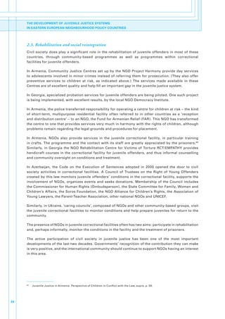 THE DEVELOPMENT OF JUVENILE JUSTICE SYSTEMS
     IN EASTERN EUROPEAN NEIGHBOURHOOD POLICY COUNTRIES




     2.3. Rehabilitation and social reintegration
     Civil. society. does. play. a. significant. role. in. the. rehabilitation. of. juvenile. offenders. in. most. of. these.
     countries,. through. community-based. programmes. as. well. as. programmes. within. correctional.
     facilities.for.juvenile.offenders..

     In. Armenia,. Community. Justice. Centres. set. up. by. the. NGO. Project. Harmony. provide. day. services.
     to.adolescents.involved.in.minor.crimes.instead.of.referring.them.for.prosecution..(They.also.offer.
     preventive. services. to. children. at. risk,. as. indicated. above.). The. services. made. available. in. these.
     Centres.are.of.excellent.quality.and.help.fill.an.important.gap.in.the.juvenile.justice.system..

     In.Georgia,.specialized.probation.services.for.juvenile.offenders.are.being.piloted..One.such.project.
     is.being.implemented,.with.excellent.results,.by.the.local.NGO.Democracy.Institute..

     In.Armenia,.the.police.transferred.responsibility.for.operating.a.centre.for.children.at.risk.–.the.kind.
     of. short-term,. multipurpose. residential. facility. often. referred. to. in. other. countries. as. a. ‘reception.
     and.distribution.centre’.–.to.an.NGO,.the.Fund.for.Armenian.Relief.(FAR)..This.NGO.has.transformed.
     the.centre.to.one.that.provides.services.very.much.in.harmony.with.the.rights.of.children,.although.
     problems.remain.regarding.the.legal.grounds.and.procedures.for.placement..

     In. Armenia,. NGOs. also. provide. services. in. the. juvenile. correctional. facility,. in. particular. training.
     in. crafts.. The. programme. and. the. contact. with. its. staff. are. greatly. appreciated. by. the. prisoners. 99.
     Similarly,. in. Georgia. the. NGO. Rehabilitation. Centre. for. Victims. of. Torture. RCT/EMPATHY. provides.
     handicraft. courses. in. the. correctional. facility. for. juvenile. offenders,. and. thus. informal. counselling.
     and.community.oversight.on.conditions.and.treatment..

     In. Azerbaijan,. the. Code. on. the. Execution. of. Sentences. adopted. in. 2000. opened. the. door. to. civil.
     society. activities. in. correctional. facilities.. A. Council. of. Trustees. on. the. Right. of. Young. Offenders.
     created.by.this.law.monitors.juvenile.offenders’.conditions.in.the.correctional.facility,.supports.the.
     involvement. of. NGOs,. organizes. events. and. seeks. donations.. Membership. of. the. Council. includes.
     the.Commissioner.for.Human.Rights.(Ombudsperson),.the.State.Committee.for.Family,.Women.and.
     Children’s.Affairs,.the.Soros.Foundation,.the.NGO.Alliance.for.Children’s.Rights,.the.Association.of.
     Young.Lawyers,.the.Parent-Teacher.Association,.other.national.NGOs.and.UNICEF..

     Similarly,.in.Ukraine,.‘caring.councils’,.composed.of.NGOs.and.other.community-based.groups,.visit.
     the.juvenile.correctional.facilities.to.monitor.conditions.and.help.prepare.juveniles.for.return.to.the.
     community..

     The.presence.of.NGOs.in.juvenile.correctional.facilities.often.has.two.aims:.participate.in.rehabilitation.
     and,.perhaps.informally,.monitor.the.conditions.in.the.facility.and.the.treatment.of.prisoners..

     The. active. participation. of. civil. society. in. juvenile. justice. has. been. one. of. the. most. important.
     developments.of.the.last.two.decades..Governments’.recognition.of.the.contribution.they.can.make.
     is.very.positive,.and.the.international.community.should.continue.to.support.NGOs.having.an.interest.
     in.this.area..




     99
          .   Juvenile.Justice.in.Armenia:.Perspective.of.Children.in.Conflict.with.the.Law,.supra,.p..59.




34
 