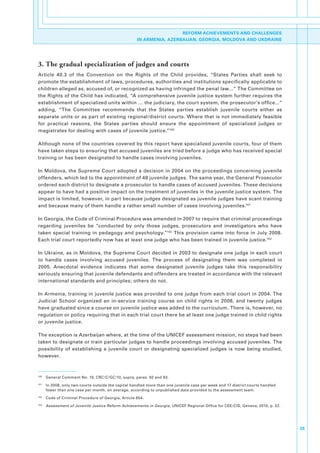 REFORM ACHIEVEMENTS AND CHALLENGES
                                                       IN ARMENIA, AZERBAIJAN, GEORGIA, MOLDOVA AND UKDRAINE




3. The gradual specialization of judges and courts
Article. 40.3. of. the. Convention. on. the. Rights. of. the. Child. provides,. “States. Parties. shall. seek. to.
promote.the.establishment.of.laws,.procedures,.authorities.and.institutions.specifically.applicable.to.
children.alleged.as,.accused.of,.or.recognized.as.having.infringed.the.penal.law…”.The.Committee.on.
the.Rights.of.the.Child.has.indicated,.“A.comprehensive.juvenile.justice.system.further.requires.the.
establishment.of.specialized.units.within.….the.judiciary,.the.court.system,.the.prosecutor’s.office...”.
adding,. “The. Committee. recommends. that. the. States. parties. establish. juvenile. courts. either. as.
separate.units.or.as.part.of.existing.regional/district.courts..Where.that.is.not.immediately.feasible.
for. practical. reasons,. the. States. parties. should. ensure. the. appointment. of. specialized. judges. or.
magistrates.for.dealing.with.cases.of.juvenile.justice.”100

Although.none.of.the.countries.covered.by.this.report.have.specialized.juvenile.courts,.four.of.them.
have.taken.steps.to.ensuring.that.accused.juveniles.are.tried.before.a.judge.who.has.received.special.
training.or.has.been.designated.to.handle.cases.involving.juveniles..

In.Moldova,.the.Supreme.Court.adopted.a.decision.in.2004.on.the.proceedings.concerning.juvenile.
offenders,.which.led.to.the.appointment.of.48.juvenile.judges..The.same.year,.the.General.Prosecutor.
ordered.each.district.to.designate.a.prosecutor.to.handle.cases.of.accused.juveniles..These.decisions.
appear.to.have.had.a.positive.impact.on.the.treatment.of.juveniles.in.the.juvenile.justice.system..The.
impact.is.limited,.however,.in.part.because.judges.designated.as.juvenile.judges.have.scant.training.
and.because.many.of.them.handle.a.rather.small.number.of.cases.involving.juveniles.101

In.Georgia,.the.Code.of.Criminal.Procedure.was.amended.in.2007.to.require.that.criminal.proceedings.
regarding. juveniles. be. “conducted. by. only. those. judges,. prosecutors. and. investigators. who. have.
taken.special.training.in.pedagogy.and.psychology.”102.This.provision.came.into.force.in.July.2008..
Each.trial.court.reportedly.now.has.at.least.one.judge.who.has.been.trained.in.juvenile.justice.103

In.Ukraine,.as.in.Moldova,.the.Supreme.Court.decided.in.2003.to.designate.one.judge.in.each.court.
to. handle. cases. involving. accused. juveniles.. The. process. of. designating. them. was. completed. in.
2005.. Anecdotal. evidence. indicates. that. some. designated. juvenile. judges. take. this. responsibility.
seriously.ensuring.that.juvenile.defendants.and.offenders.are.treated.in.accordance.with.the.relevant.
international.standards.and.principles;.others.do.not..

In.Armenia,.training.in.juvenile.justice.was.provided.to.one.judge.from.each.trial.court.in.2004..The.
Judicial. School. organized. an. in-service. training. course. on. child. rights. in. 2008,. and. twenty. judges.
have.graduated.since.a.course.on.juvenile.justice.was.added.to.the.curriculum..There.is,.however,.no.
regulation.or.policy.requiring.that.in.each.trial.court.there.be.at.least.one.judge.trained.in.child.rights.
or.juvenile.justice..

The.exception.is.Azerbaijan.where,.at.the.time.of.the.UNICEF.assessment.mission,.no.steps.had.been.
taken.to.designate.or.train.particular.judges.to.handle.proceedings.involving.accused.juveniles..The.
possibility. of. establishing. a. juvenile. court. or. designating. specialized. judges. is. now. being. studied,.
however..



100
      . General.Comment.No..10,.CRC/C/GC/10,.supra,.paras..92.and.93.
101
      . In.2008,.only.two.courts.outside.the.capital.handled.more.than.one.juvenile.case.per.week.and.17.district.courts.handled.
        fewer.than.one.case.per.month,.on.average,.according.to.unpublished.data.provided.to.the.assessment.team.
102
      . Code.of.Criminal.Procedure.of.Georgia,.Article.654.
103
      . Assessment of Juvenile Justice Reform Achievements in Georgia,.UNICEF.Regional.Office.for.CEE/CIS,.Geneva,.2010,.p..22.




                                                                                                                                    35
 