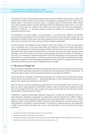 THE DEVELOPMENT OF JUVENILE JUSTICE SYSTEMS
     IN EASTERN EUROPEAN NEIGHBOURHOOD POLICY COUNTRIES




     The.question.of.how.to.guarantee.that.all.juveniles.accused.of.offences.have.access.to.judges.who.
     understand. the. relevant. rights. and. principles,. and. possess. the. necessary. skills. and. values,. has. no.
     simple. answer.. The. creation. of. juvenile. courts,. or. possibly. child. and. family. courts,. which. handle.
     only. cases. involving. children. and. have. specialized. staff. and. appropriate. infrastructure,. is. the. ideal.
     solution.. In. many. countries,. however,. the. number. of. juvenile. cases. that. need. to. be. adjudicated. –
     allowing. for. diversion. –. is. not. large. enough. to. justify. the. creation. of. a. nationwide. network. of.
     specialized.juvenile.courts..

     The. designation. of. specific. judges. –. and. prosecutors. –. is. a. positive. step.. However,. the. benefits.
     for. accused. juveniles. depend. on. the. selection. criteria. and. the. training. provided.. Judges. who. are.
     designated.to.handle.juvenile.cases,.but.whose.caseload.consists.mainly.of.adult.criminal.cases.and.
     who.receive.a.minimum.of.training,.cannot.really.be.considered.specialized..

     In. most. countries,. the. caseload. is. large. enough. to. justify. the. creation. of. at. least. one. specialized.
     court,. or. possibly. more,. in. the. urban. areas. where. the. incidence. of. serious. and. repeat. offending. is.
     highest.. The. designation. of. specialized. judges. therefore. should. be. seen. as. an. interim. solution. for.
     the.capital.cities,.and.perhaps.some.other.cities.in.the.larger.countries.with.higher.rates.of.juvenile.
     offending..It.may.be.the.long-term.solution.for.less.populous.areas.with.low.levels.of.offending..In.
     any.event,.it.is.necessary.to.establish.appropriate.criteria.for.the.selection.and.training.of.all.judges.
     authorized.to.try.accused.juveniles,.as.well.as.the.prosecutors.authorized.to.handle.juvenile.cases..
     Ensuring.that.appellate.courts.have.judges.specialized.in.juvenile.justice.is.a.safeguard.that.can.help.
     to.promptly.correct.the.errors.made.by.designated.juvenile.judges..


     4. The success of legal aid
     The.Convention.on.the.Rights.of.the.Child.recognizes.the.right.of.every.child.accused.of.an.offence.to.
     “…legal.or.other.appropriate.assistance.in.the.preparation.and.presentation.of.his.or.her.defence,”.as.
     well.as.the.right.to.legal.or.other.appropriate.assistance.during.legal.proceedings.104.

     The. Committee. on. the. Rights. of. the. Child. has. indicated,. “A. comprehensive. juvenile. justice. system.
     further.requires.the.establishment.of.….specialized.defenders.or.other.representatives.who.provide.
     legal.or.other.appropriate.assistance.to.the.child.”105

     None. of. the. five. countries. had. legal. aid. programmes. for. juvenile. offenders. until. recently.. In. the.
     past,. the. right. to. legal. assistance. of. defendants. unable. to. pay. for. the. services. of. defence. counsel.
     was. met. by. assigned. attorneys,. who. usually. were. poorly. remunerated. and. provided. poor. quality.
     representation..This.has.begun.to.change..

     In. Moldova,. a. publicly. funded. legal. assistance. programme,. overseen. by. the. National. Council. for.
     Legal. Assistance. designed. to. guarantee. its. independence,. became. operational. in. 2008.. In. 2009,. it.
     hired.a.number.of.lawyers.specifically.to.handle.cases.involving.juveniles..In.Armenia,.too,.a.Public.
     Defender’s.Office.was.established.in.2005..There.are.no.staff.specialized.in.juvenile.cases,.but.free.
     representation. is. provided. to. accused. juveniles.106. In. Georgia,. a. Legal. Aid. Service. was. established.
     in. 2007.. It. has. 12. offices. throughout. the. country,. and. about. 30. per. cent. of. its. clients. are. accused.
     juveniles.107


     104
           . Convention.on.the.Rights.of.the.Child,.Article.40,.para..2(b)(ii).and.(iii).
     105
           . General.Comment.No..10,.CRC/C/GC.10,.supra,.para..92.
     106
           . Assessment of Juvenile Justice Reform Achievements in Armenia,.UNICEF.Regional.Office.for.CEE/CIS,.Geneva,.2010,.p..23..
     107
           . Assessment of Juvenile Justice Reform Achievements in Georgia,.supra,.p..24.




36
 