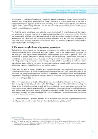 REFORM ACHIEVEMENTS AND CHALLENGES
                                                        IN ARMENIA, AZERBAIJAN, GEORGIA, MOLDOVA AND UKDRAINE




In.Azerbaijan,.a.small.Children’s.Rights.Legal.Clinic.was.established.with.private.funding.in.2007..It.
now.functions.in.the.capital.and.three.other.cities.108.Similarly,.in.Ukraine,.at.the.time.of.the.UNICEF.
assessment. mission,. legal. aid. services. were. operating. in. two. cities. on. a. pilot. basis,. with. financial.
support.of.the.Open.Society.Institute..They.did.not.have.staff.specialized.in.juvenile.cases,.but.did.
provide.services.to.accused.juveniles..

The. fact. that. some. steps. have. been. taken. to. ensure. the. right. of. all. juvenile. suspects,. defendants.
and. prisoners. to. services. provided. by. a. legal. assistance. programme. is. positive,. and. the. fact. that.
the. governments. of. three. countries. have. decided. to. fund. such. programmes. on. the. national. level.
is. very. important.. Hopefully,. the. countries. where. pilot. projects. exist. will. take. such. programmes. to.
scale. with. public. funding,. and. other. countries. will. follow. the. example. of. Moldova. in. establishing.
specialized.units.for.accused.juveniles..

5. The remaining challenge of secondary prevention
During. Soviet. times,. social. and. recreational. programmes. for. children. and. adolescents. (free. or.
inexpensive. camps,. clubs. and. similar. activities). played. a. role. in. the. prevention. of. offending.. For.
the. most. part. they. were. directed. to. the. child. and. adolescent. population. in. general,. rather. than.
individuals. or. groups. identified. as. having. a. higher. risk. of. offending.. Consequently,. they. can. be.
considered. as. primary. prevention.. Services. benefiting. children. deemed. to. be. at. a. greater. risk. of.
offending. (secondary. prevention). were. missing.. Instead,. children. considered. at. risk. were. either.
placed. under. supervision. by. the. police. or,. when. parents. were. judged. unable. to. provide. adequate.
upbringing,.placed.in.closed.facilities.of.one.kind.or.another..

What. was. and. still. is. largely. missing. are. community-based,. non-residential. programmes. for.
children.and.adolescents.at.higher.risk.of.offending,.which.offer.more.than.supervision,.sports.and.
recreation,.i.e.,.programmes.providing.individual.assessments.and.comprehensive.multidisciplinary.
programmes,.including.psychosocial.support,.remedial.education,.life.skills.training,.individual.and.
family.counselling,.and.so.on..

A. few. pilot. programmes. of. this. kind. have. been. established,. but. to. date. most. of. them. operate. as.
diversion. programmes. for. adolescents. who. have. begun. to. get. involved. in. minor. offending,. not.
those. at. risk. of. offending.. A. few. provide. services. to. offenders. given. alternative. sentences.. This.
type.of.programme.is.especially.needed.for.pre-adolescent.children.and.those.in.early.adolescence.
who. demonstrate. behaviours. and/or. psychosocial. problems. closely. associated. with. early-onset.
offending109.and.who,.because.of.their.age,.are.–.and.should.remain.–.protected.from.contact.with.the.
juvenile.justice.system.as.such..

The.Community.Justice.Centres.in.Armenia.are.an.exception:.they.have.the.purposes.and.functions.
of.both.prevention.and.diversion..They.are.described.below.as.a.‘good.practice’..




108
      . Assessment of Juvenile Justice Reform Achievements in Armenia,.supra,.p..22.
109
      . See,.e.g.,.Rutter.M.,.Giller,.H.,.and.Hagell,.A.,.Antisocial Behaviour by Young People,.Cambridge.University.Press,.October.
        1998;.or.Heilbrun,.K.,.Sevin.Goldstein,.N..E.,.and.Redding,.R..E.,.Juvenile Delinquency: Prevention, Assessment and
        Intervention,.Oxford.University.Press,.2005.




                                                                                                                                       37
 