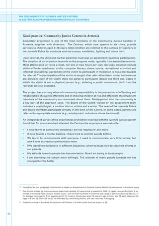 THE DEVELOPMENT OF JUVENILE JUSTICE SYSTEMS
     IN EASTERN EUROPEAN NEIGHBOURHOOD POLICY COUNTRIES




             Good practice: Community Justice Centres in Armenia
             Secondary. prevention. is. one. of. the. main. functions. of. the. Community. Justice. Centres. in.
             Armenia,. together. with. diversion.. . The. Centres,. which. now. operate. in. six. cities,. provide.
             services.to.children.aged.9–18.years..Most.children.are.referred.to.the.Centres.by.teachers.or.
             the.Juvenile.Police.for.conducts.such.as.truancy,.vandalism,.fighting.and.minor.theft...

             Upon.referral,.the.child.and.his/her.parent(s).must.sign.an.agreement.regarding.participation..
             The.duration.of.participation.depends.on.the.progress.made,.typically.from.two.to.five.months..
             Most. attend. once. or. twice. a. week,. for. one. or. two. hours. per. visit.. Services. provided. include.
             victim-offender.mediation,.crafts,.computer.literacy,.chess,.sports,.recreational.activities.and.
             informal.counselling..Agreement.of.the.victim.to.participate.in.mediation.is.not.a.prerequisite.
             for.referral..The.participation.of.the.victim.is.sought.after.referral.has.been.made,.and.services.
             are. provided. even. if. the. victim. does. not. agree. to. participate. (about. one. third. do).. Cases. in.
             which. the. victim. is. not. a. physical. person. (e.g.,. defacing. a. public. monument,. theft. from. the.
             railroad).are.also.accepted..

             The.project.has.a.strong.ethos.of.community.responsibility.in.the.prevention.of.offending.and.
             rehabilitation.of.juvenile.offenders.and.in.showing.children.at.risk.and.offenders.that.important.
             members. of. the. community. are. concerned. about. them.. Reintegration. into. the. community. is.
             a. key. part. of. the. approach. used.. The. Board. of. the. Centre. visited. by. the. assessment. team.
             includes.a.psychologist,.a.medical.doctor,.artists.and.a.writer..The.head.of.the.Juvenile.Police.
             and.Board.members.participate.directly.in.the.work.of.the.Centre..In.some.cases,.parents.are.
             referred.to.appropriate.services.(e.g.,.employment,.substance.abuse.treatment)..

             An.independent.survey.of.the.experiences.of.children.involved.with.the.juvenile.justice.system.
             found.that.for.many.who.had.attended.the.Centres.the.experience.was.valuable:.

             •.   I.have.learnt.to.control.my.emotions;.I.am.not.‘explosive’.any.more.
             •.   [I.have.found].a.mental.balance..I.have.tried.to.commit.suicide.before.
             •.   We. learn]. to. communicate. with. everyone.. I. used. to. communicate. very. little. before,. but.
                  now.I.have.started.to.communicate.more.
             •.   [We.learn].how.to.behave.in.different.situations,.whom.to.trust,.how.to.value.the.efforts.of.
                  our.parents..
             •.   My.attitude.towards.people.has.become.better..Now.I.am.trying.to.trust.people..
             •.   I. am. attending. the. school. more. willingly.. The. attitude. of. many. people. towards. me. has.
                  changed.for.the.better.




     110
           . Except.for.the.last.paragraph,.this.section.is.based.on.Assessment of Juvenile Justice Reform Achievements in Armenia,.supra.
     111
           . One.Centre.visited.by.the.assessment.team.had.handled.32.cases.since.it.opened.in.2006:.15.cases.referred.for.theft,.5.for.
             crimes.of.violence.(two.cases.of.‘bodily.injury’,.one.of.theft.by.threat.of.violence.and.cases.of.attempted.sexual.abuse),.2.
             for.damage.to.property,.3.for.begging.and.7.for.truancy..Seventeen.were.14.years.of.age.or.older.and.15.were.between.the.
             ages.of.9.and.13..Three.of.the.32.re-offended.by.committing.thefts,.and.two.returned.to.begging.
     112
           . Juvenile.Justice.in.Armenia:.Perspective.of.Children.in.Conflict.with.the.Law,.supra,.p..55.




38
 