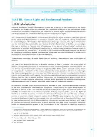 REFORM ACHIEVEMENTS AND CHALLENGES
                                                          IN ARMENIA, AZERBAIJAN, GEORGIA, MOLDOVA AND UKDRAINE




PART III. Human Rights and Fundamental Freedoms
1. Child rights legislation
Armenia,.Azerbaijan,.Georgia,.Moldova.and.Ukraine.are.all.parties.to.the.Convention.on.the.Rights.
of.the.Child.and,.in.each.of.the.five.countries,.the.Convention.forms.part.of.the.national.law..All.are.
parties.to.the.European.Convention.for.the.Protection.of.Human.Rights.and.Fundamental.Freedoms.
and.thus.subject.to.the.jurisdiction.of.the.European.Court.of.Human.Rights..

The.Constitutions.of.some.of.these.countries.also.recognize.the.rights.of.children,.at.least.in.general.
terms..Article.34.of.the.Constitution.of.Azerbaijan.provides,.inter alia,.“Mothers,.fathers,.children.shall.
be.protected.by.Law.”.Article.36(3).of.the.Constitution.of.Georgia.provides,.“The.rights.of.the.mother.
and. the. child. shall. be. protected. by. law.”. Article. 50. of. the. Constitution. of. Moldova. acknowledges.
the. right. of. children. to. “special. form. of. assistance. in. the. pursuit. of. their. rights,”. prohibits. the.
exploitation. of. children,. and. obliges. the. authorities. to. enable. the. participation. of. young. people. in.
social,. economic. and. cultural. life.113. Article. 52. of. the. Constitution. of. Ukraine. provides. that. any. act.
of. violence. or. exploitation. against. child. shall. be. prosecuted;. the. right. of. children. to. protection. is.
recognized.in.more.general.terms.by.Articles.24.and.51..

Three. of. these. countries. –. Armenia,. Azerbaijan. and. Moldova. –. have. adopted. laws. on. the. rights. of.
children..

The. Law. on. the. Rights. of. the. Child. of. Armenia,. adopted. in. 1996,114. contains. a. list. of. the. rights. of.
children,. incorporates. provisions. of. international. treaties. concerning. children. into. the. national. law.
and. defines. in. general. terms. the. corresponding. duties. of. the. State,. parents. and. civil. society.. Article.
31.recognizes.the.inviolability.of.the.person;.provides.that.arrest,.search.or.detention.must.be.legal;.
that.the.parents.or.guardians.of.a.child.deprived.of.liberty.must.be.informed.immediately;.that.children.
may.not.be.compelled.to.testify.against.themselves.or.against.close.relatives;.provides.that.convicted.
children. have. the. right. to. appeal;. and. that. children. may. not. be. detained. with. adults.. Article. 32,. on.
the.rights.of.children.in.special.educational.facilities,.which.is.peripherally.related.to.juvenile.justice,.
acknowledges.their.right.to.respect,.education,.health.care.and.contact.with.parents.115

In. Azerbaijan,. the. Law. on. the. Rights. of. the. Child,. adopted. in. 1998,116. emphasizes. the. best. interests.
of. the. child,. provides. that. other. laws. and. regulations. “cannot. restrict. the. rights. and. freedoms. of.
the.child.as.defined.in.this.Law”.and.that.any.Act.that.restricts.the.rights.and.interests.of.the.child.
“shall.be. deemed. invalid.”.117.In.addition,.it. provides.that.any.provision.of.the.Law.on.the.Rights.of.
the. Child. is. invalid. if. it. violates. an. international. treaty. in. force. for. Azerbaijan.118. It. also. contains. a.
number.of.provisions.related.to.juvenile.justice..Article.12.of.the.Law.recognizes.the.child’s.right.to.
freedom.and.personal.integrity,.and.provides, inter alia,.that.the.arrest.or.detention.of.children.must.
be.legal.and.exceptional..Article.40.provides.that.a.humanistic.approach.shall.be.taken.with.regard.
to. children. who. commit. administrative. offences. and. that. their. age,. living. conditions,. education,.
health.and.mental.condition.as.well.as.the.circumstances.of.the.case.shall.be.taken.into.account.in.


113
      . Constitution.of.Georgia,.Article.50,.paras..2,.4.and.5,.respectively..(In.addition,.Article.49(3).recognizes.the.obligation.of.the.
        State.to.“protect.motherhood,.children.and.young.people,.by.fostering.the.development.of.the.required.institutions.”)
114
      . Law.HO-59,.29.May.1996.
115
      . Strangely,.the.government.claims.that.this.article.does.not.apply.to.any.existing.facility.
116
      . Presidential.Decree.No..761.of.24.August.1998.
117
      . Ibid.,.Articles.2.and.4,.respectively.
118
      . Ibid.,.Article.45.




                                                                                                                                              39
 