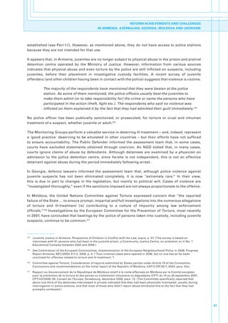 REFORM ACHIEVEMENTS AND CHALLENGES
                                                        IN ARMENIA, AZERBAIJAN, GEORGIA, MOLDOVA AND UKDRAINE




established.(see.Part.I.1)..However,.as.mentioned.above,.they.do.not.have.access.to.police.stations.
because.they.are.not.intended.for.that.use.

It.appears.that,.in.Armenia,.juveniles.are.no.longer.subject.to.physical.abuse.in.the.prison.and.pretrial.
detention. centre. operated. by. the. Ministry. of. Justice.. However,. information. from. various. sources.
indicates.that.physical.abuse.and.even.torture.by.the.police.are.still.inflicted.on.suspects,.including.
juveniles,. before. their. placement. in. investigative. custody. facilities.. A. recent. survey. of. juvenile.
offenders.(and.other.children.having.been.in.contact.with.the.police).suggests.that.violence.is.routine:

                The majority of the respondents have mentioned that they were beaten at the police
                station. As some of them mentioned, the police officers usually beat the juveniles to
                make them admit (or to take responsibility for) the crime or name the persons who have
                participated in the action (theft, fight etc.). The respondents who said no violence was
                inflicted on them explained it by the fact that they had admitted their guilt immediately.124

No. police. officer. has. been. publically. sanctioned,. or. prosecuted,. for. torture. or. cruel. and. inhuman.
treatment.of.a.suspect,.whether.juvenile.or.adult.125

The.Monitoring.Groups.perform.a.valuable.service.in.deterring.ill-treatment.–.and,.indeed,.represent.
a. ‘good. practice’. deserving. to. be. emulated. in. other. countries. –. but. their. efforts. have. not. sufficed.
to. ensure. accountability.. The. Public. Defender. informed. the. assessment. team. that,. in. some. cases,.
courts. have. excluded. statements. obtained. through. coercion.. An. NGO. stated. that,. in. many. cases,.
courts. ignore. claims. of. abuse. by. defendants.. Although. detainees. are. examined. by. a. physician. on.
admission. to. the. police. detention. centre,. since. he/she. is. not. independent,. this. is. not. an. effective.
deterrent.against.abuse.during.the.period.immediately.following.arrest..

In. Georgia,. defence. lawyers. informed. the. assessment. team. that,. although. police. violence. against.
juvenile. suspects. has. not. been. eliminated. completely,. it. is. now. “extremely. rare.”. In. their. view,.
this. is. due. in. part. to. changes. in. the. legislation,. but. mainly. to. political. will.. Cases. of. violence. are.
“investigated.thoroughly,”.even.if.the.sanctions.imposed.are.not.always.proportionate.to.the.offence..

In. Moldova,. the. United. Nations. Committee. against. Torture. expressed. concern. that. “the. reported.
failure.of.the.State.….to.ensure.prompt,.impartial.and.full.investigations.into.the.numerous.allegations.
of. torture. and. ill-treatment. [is]. contributing. to. a. culture. of. impunity. among. law. enforcement.
officials.”126. Investigations. by. the. European. Committee. for. the. Prevention. of. Torture,. most. recently.
in.2007,.have.concluded.that.beatings.by.the.police.of.persons.taken.into.custody,.including.juvenile.
suspects,.continue.to.be.common.127.



124
      . Juvenile.Justice.in.Armenia:.Perspective.of.Children.in.Conflict.with.the.Law,.supra,.p..57..(The.survey.is.based.on.
        interviews.with.91.persons.who.had.been.in.the.juvenile.prison,.a.Community.Justice.Centre,.on.probation.or.in.No..1.
        Educational.Complex.between.2002.and.2009.)
125
      . See.Commission.of.the.European.Communities,.Implementation.of.the.European.Neighbourhood.Policy.in.2008,.Progress.
        Report.Armenia,.SEC(2009).511/2,.2009,.p..4..(“Four.criminal.cases.were.opened.in.2008,.but.no.one.has.so.far.been.
        convicted.for.offences.related.to.torture.and.ill-treatment.”)
126
      . Committee.against.Torture,.Consideration.of.reports.submitted.by.States.parties.under.Article.19.of.the.Convention,.
        Conclusions.and.recommendations.on.the.initial.report.of.the.Republic.of.Moldova,.CAT/C/CR/30/7,.2003,.para..5(e).
127
      . Rapport.au.Gouvernement.de.la.République.de.Moldova.relatif.à.la.visite.effectuée.en.Moldova.par.le.Comité.européen.
        pour.la.prévention.de.la.torture.et.des.peines.ou.traitements.inhumains.ou.dégradants.(CPT).du.14.au.24.septembre.2007,.
        CPT/Inf(2008).39,.Conseil.de.l’Europe,.Strasbourg,.décembre.2008,.para..13..(The.Committee.specifically.reported.that.
        about.one.third.of.the.detainees.interviewed.in.private.indicated.that.they.had.been.physically.mistreated,.usually.during.
        interrogation.in.police.stations,.and.that.most.of.those.who.didn’t.report.abuse.attributed.this.to.the.fact.that.they.had.
        promptly.confessed.)




                                                                                                                                      41
 