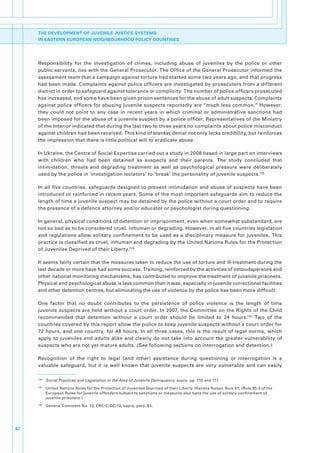 THE DEVELOPMENT OF JUVENILE JUSTICE SYSTEMS
     IN EASTERN EUROPEAN NEIGHBOURHOOD POLICY COUNTRIES




     Responsibility. for. the. investigation. of. crimes,. including. abuse. of. juveniles. by. the. police. or. other.
     public.servants,.lies.with.the.General.Prosecutor..The.Office.of.the.General.Prosecutor.informed.the.
     assessment.team.that.a.campaign.against.torture.had.started.some.two.years.ago,.and.that.progress.
     had.been.made..Complaints.against.police.officers.are.investigated.by.prosecutors.from.a.different.
     district.in.order.to.safeguard.against.tolerance.or.complicity..The.number.of.police.officers.prosecuted.
     has.increased,.and.some.have.been.given.prison.sentences.for.the.abuse.of.adult.suspects..Complaints.
     against.police.officers.for.abusing.juvenile.suspects.reportedly.are.“much.less.common.”.However,.
     they. could. not. point. to. any. case. in. recent. years. in. which. criminal. or. administrative. sanctions. had.
     been.imposed.for.the.abuse.of.a.juvenile.suspect.by.a.police.officer..Representatives.of.the.Ministry.
     of.the.Interior.indicated.that.during.the.last.two.to.three.years.no.complaints.about.police.misconduct.
     against.children.had.been.received..This.kind.of.blanket.denial.not.only.lacks.credibility,.but.reinforces.
     the.impression.that.there.is.little.political.will.to.eradicate.abuse..

     In.Ukraine,.the.Centre.of.Social.Expertise.carried.out.a.study.in.2008.based.in.large.part.on.interviews.
     with. children. who. had. been. detained. as. suspects. and. their. parents.. The. study. concluded. that.
     intimidation,. threats. and. degrading. treatment. as. well. as. psychological. pressure. were. deliberately.
     used.by.the.police.in.‘investigation.isolators’.to.‘break’.the.personality.of.juvenile.suspects.128.

     In. all. five. countries,. safeguards. designed. to. prevent. intimidation. and. abuse. of. suspects. have. been.
     introduced.or.reinforced.in.recent.years..Some.of.the.most.important.safeguards.aim.to.reduce.the.
     length.of.time.a.juvenile.suspect.may.be.detained.by.the.police.without.a.court.order.and.to.require.
     the.presence.of.a.defence.attorney.and/or.educator.or.psychologist.during.questioning..

     In.general,.physical.conditions.of.detention.or.imprisonment,.even.when.somewhat.substandard,.are.
     not.so.bad.as.to.be.considered.cruel,.inhuman.or.degrading..However,.in.all.five.countries.legislation.
     and. regulations. allow. solitary. confinement. to. be. used. as. a. disciplinary. measure. for. juveniles.. This.
     practice.is.classified.as.cruel,.inhuman.and.degrading.by.the.United.Nations.Rules.for.the.Protection.
     of.Juveniles.Deprived.of.their.Liberty.129.

     It.seems.fairly.certain.that.the.measures.taken.to.reduce.the.use.of.torture.and.ill-treatment.during.the.
     last.decade.or.more.have.had.some.success..Training,.reinforced.by.the.activities.of.ombudspersons.and.
     other.national.monitoring.mechanisms,.has.contributed.to.improve.the.treatment.of.juvenile.prisoners..
     Physical.and.psychological.abuse.is.less.common.than.it.was,.especially.in.juvenile.correctional.facilities.
     and.other.detention.centres,.but.eliminating.the.use.of.violence.by.the.police.has.been.more.difficult..

     One. factor. that. no. doubt. contributes. to. the. persistence. of. police. violence. is. the. length. of. time.
     juvenile. suspects. are. held. without. a. court. order.. In. 2007,. the. Committee. on. the. Rights. of. the. Child.
     recommended. that. detention. without. a. court. order. should. be. limited. to. 24. hours.130. Two. of. the.
     countries.covered.by.this.report.allow.the.police.to.keep.juvenile.suspects.without.a.court.order.for.
     72. hours,. and. one. country,. for. 48. hours.. In. all. three. cases,. this. is. the. result. of. legal. norms,. which.
     apply. to. juveniles. and. adults. alike. and. clearly. do. not. take. into. account. the. greater. vulnerability. of.
     suspects.who.are.not.yet.mature.adults..(See.following.sections.on.interrogation.and.detention.).

     Recognition. of. the. right. to. legal. (and. other). assistance. during. questioning. or. interrogation. is. a.
     valuable. safeguard,. but. it. is. well. known. that. juvenile. suspects. are. very. vulnerable. and. can. easily.

     128
           . Social Practices and Legislation in the Area of Juvenile Delinquency,.supra,.pp..110.and.111.
     129
           . United.Nations.Rules.for.the.Protection.of.Juveniles.Deprived.of.their.Liberty.(Havana.Rules),.Rule.67..(Rule.95.3.of.the.
             European.Rules.for.juvenile.offenders.subject.to.sanctions.or.measures.also.bans.the.use.of.solitary.confinement.of.
             juvenile.prisoners.)
     130
           . General.Comment.No..10,.CRC/C/GC/10,.supra,.para..83..




42
 