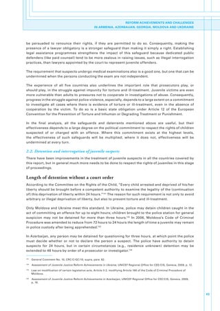 REFORM ACHIEVEMENTS AND CHALLENGES
                                                         IN ARMENIA, AZERBAIJAN, GEORGIA, MOLDOVA AND UKDRAINE




be. persuaded. to. renounce. their. rights,. if. they. are. permitted. to. do. so.. Consequently,. making. the.
presence. of. a. lawyer. obligatory. is. a. stronger. safeguard. than. making. it. simply. a. right.. Establishing.
legal. assistance. programmes. strengthens. the. impact. of. this. safeguard. because. dedicated. public.
defenders.(like.paid.counsel).tend.to.be.more.zealous.in.raising.issues,.such.as.illegal.interrogation.
practices,.than.lawyers.appointed.by.the.court.to.represent.juvenile.offenders.

The.requirement.that.suspects.undergo.medical.examinations.also.is.a.good.one,.but.one.that.can.be.
undermined.when.the.persons.conducting.the.exam.are.not.independent..

The. experience. of. all. five. countries. also. underlines. the. important. role. that. prosecutors. play,. or.
should.play,.in.the.struggle.against.impunity.for.torture.and.ill-treatment..Juvenile.victims.are.even.
more.vulnerable.than.adults.to.pressures.not.to.cooperate.in.investigations.of.abuse..Consequently,.
progress.in.the.struggle.against.police.violence,.especially,.depends.to.a.large.extent.on.a.commitment.
to. investigate. all. cases. where. there. is. evidence. of. torture. or. ill-treatment,. even. in. the. absence. of.
cooperation. by. the. victim.. To. do. so. is. a. basic. state. obligation. under. Article. 12. of. the. European.
Convention.for.the.Prevention.of.Torture.and.Inhuman.or.Degrading.Treatment.or.Punishment..

In. the. final. analysis,. all. the. safeguards. and. deterrents. mentioned. above. are. useful,. but. their.
effectiveness.depends.to.a.large.degree.on.the.political.commitment.to.respect.the.rights.of.children.
suspected. of. or. charged. with. an. offence.. Where. this. commitment. exists. at. the. highest. levels,.
the. effectiveness. of. such. safeguards. will. be. multiplied;. where. it. does. not,. effectiveness. will. be.
undermined.at.every.turn..

2.2. Detention and interrogation of juvenile suspects
There.have.been.improvements.in.the.treatment.of.juvenile.suspects.in.all.the.countries.covered.by.
this.report,.but.in.general.much.more.needs.to.be.done.to.respect.the.rights.of.juveniles.in.this.stage.
of.proceedings..

Length of detention without a court order
According.to.the.Committee.on.the.Rights.of.the.Child,.“Every.child.arrested.and.deprived.of.his/her.
liberty.should.be.brought.before.a.competent.authority.to.examine.the.legality.of.the.(continuation.
of).this.deprivation.of.liberty.within.24.hours.”131.The.reason.for.such.requirement.is.not.only.to.avoid.
arbitrary.or.illegal.deprivation.of.liberty,.but.also.to.prevent.torture.and.ill-treatment.

Only.Moldova.and.Ukraine.meet.this.standard..In.Ukraine,.police.may.detain.children.caught.in.the.
act.of.committing.an.offence.for.up.to.eight.hours;.children.brought.to.the.police.station.for.general.
suspicion. may. not. be. detained. for. more. than. three. hours.132. In. 2006,. Moldova’s. Code. of. Criminal.
Procedure.was.amended.to.reduce.from.72.hours.to.24.hours.the.length.of.time.a.juvenile.may.remain.
in.police.custody.after.being.apprehended.133

In.Azerbaijan,.any.person.may.be.detained.for.questioning.for.three.hours,.at.which.point.the.police.
must. decide. whether. or. not. to. declare. the. person. a. suspect.. The. police. have. authority. to. detain.
suspects. for. 24. hours,. but. in. certain. circumstances. (e.g.,. residence. unknown). detention. may. be.
extended.to.48.hours.by.order.of.a.prosecutor.or.investigator.134.

131
      . General.Comment.No..10,.CRC/C/GC/10,.supra,.para..82.
132
      . Assessment of Juvenile Justice Reform Achievements in Ukraine,.UNICEF.Regional.Office.for.CEE/CIS,.Geneva,.2009,.p..12.
133
      . Law.on.modification.of.certain.legislative.acts,.Article.II.2,.modifying.Article.166.of.the.Code.of.Criminal.Procedure.of.
        Moldova.
134
      . Assessment of Juvenile Justice Reform Achievements in Azerbaijan,.UNICEF.Regional.Office.for.CEE/CIS,.Geneva,.2009,.
        p..16..



                                                                                                                                     43
 