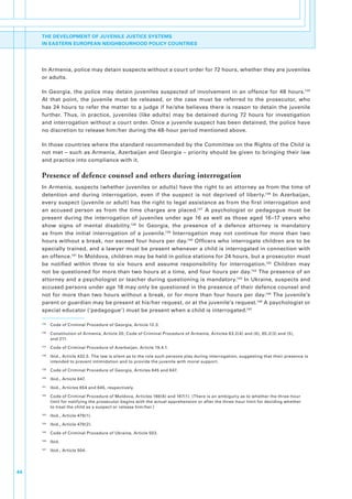 THE DEVELOPMENT OF JUVENILE JUSTICE SYSTEMS
     IN EASTERN EUROPEAN NEIGHBOURHOOD POLICY COUNTRIES




     In.Armenia,.police.may.detain.suspects.without.a.court.order.for.72.hours,.whether.they.are.juveniles.
     or.adults..

     In. Georgia,. the. police. may. detain. juveniles. suspected. of. involvement. in. an. offence. for. 48. hours.135.
     At. that. point,. the. juvenile. must. be. released,. or. the. case. must. be. referred. to. the. prosecutor,. who.
     has. 24. hours. to. refer. the. matter. to. a. judge. if. he/she. believes. there. is. reason. to. detain. the. juvenile.
     further.. Thus,. in. practice,. juveniles. (like. adults). may. be. detained. during. 72. hours. for. investigation.
     and.interrogation.without.a.court.order..Once.a.juvenile.suspect.has.been.detained,.the.police.have.
     no.discretion.to.release.him/her.during.the.48-hour.period.mentioned.above..

     In.those.countries.where.the.standard.recommended.by.the.Committee.on.the.Rights.of.the.Child.is.
     not.met.–.such.as.Armenia,.Azerbaijan.and.Georgia.–.priority.should.be.given.to.bringing.their.law.
     and.practice.into.compliance.with.it..

     Presence of defence counsel and others during interrogation
     In.Armenia,.suspects.(whether.juveniles.or.adults).have.the.right.to.an.attorney.as.from.the.time.of.
     detention. and. during. interrogation,. even. if. the. suspect. is. not. deprived. of. liberty.136. In. Azerbaijan,.
     every.suspect.(juvenile.or.adult).has.the.right.to.legal.assistance.as.from.the.first.interrogation.and.
     an. accused. person. as. from. the. time. charges. are. placed.137. A. psychologist. or. pedagogue. must. be.
     present. during. the. interrogation. of. juveniles. under. age. 16. as. well. as. those. aged. 16–17. years. who.
     show. signs. of. mental. disability.138. In. Georgia,. the. presence. of. a. defence. attorney. is. mandatory.
     as. from. the. initial. interrogation. of. a. juvenile.139. Interrogation. may. not. continue. for. more. than. two.
     hours.without.a.break,.nor.exceed.four.hours.per.day.140.Officers.who.interrogate.children.are.to.be.
     specially.trained,.and.a.lawyer.must.be.present.whenever.a.child.is.interrogated.in.connection.with.
     an.offence.141.In.Moldova,.children.may.be.held.in.police.stations.for.24.hours,.but.a.prosecutor.must.
     be. notified. within. three. to. six. hours. and. assume. responsibility. for. interrogation.142. Children. may.
     not.be.questioned.for.more.than.two.hours.at.a.time,.and.four.hours.per.day.143.The.presence.of.an.
     attorney.and.a.psychologist.or.teacher.during.questioning.is.mandatory.144.In.Ukraine,.suspects.and.
     accused.persons.under.age.18.may.only.be.questioned.in.the.presence.of.their.defence.counsel.and.
     not.for.more.than.two.hours.without.a.break,.or.for.more.than.four.hours.per.day.145.The.juvenile’s.
     parent.or.guardian.may.be.present.at.his/her.request,.or.at.the.juvenile’s.request.146.A.psychologist.or.
     special.educator.(‘pedagogue’).must.be.present.when.a.child.is.interrogated.147

     135
           . Code.of.Criminal.Procedure.of.Georgia,.Article.12.3.
     136
           . Constitution.of.Armenia,.Article.20;.Code.of.Criminal.Procedure.of.Armenia,.Articles.63.2(4).and.(6),.65.2(3).and.(5),.
             and.211.
     137
           . Code.of.Criminal.Procedure.of.Azerbaijan,.Article.19.4.1.
     138
           . Ibid.,.Article.432.5..The.law.is.silent.as.to.the.role.such.persons.play.during.interrogation,.suggesting.that.their.presence.is.
             intended.to.prevent.intimidation.and.to.provide.the.juvenile.with.moral.support..
     139
           . Code.of.Criminal.Procedure.of.Georgia,.Articles.645.and.647.
     140
           . Ibid.,.Article.647.
     141
           . Ibid.,.Articles.654.and.645,.respectively.
     142
           . Code.of.Criminal.Procedure.of.Moldova,.Articles.166(6).and.167(1)..(There.is.an.ambiguity.as.to.whether.the.three-hour.
             limit.for.notifying.the.prosecutor.begins.with.the.actual.apprehension.or.after.the.three-hour.limit.for.deciding.whether..
             to.treat.the.child.as.a.suspect.or.release.him/her.)
     143
           . Ibid.,.Article.479(1).
     144
           . Ibid.,.Article.479(2).
     145
           . Code.of.Criminal.Procedure.of.Ukraine,.Article.503.
     146
           . Ibid.
     147
           . Ibid.,.Article.504..




44
 