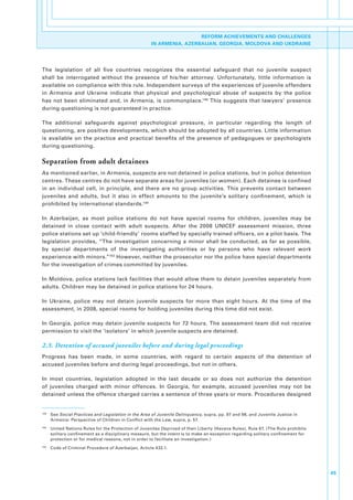 REFORM ACHIEVEMENTS AND CHALLENGES
                                                        IN ARMENIA, AZERBAIJAN, GEORGIA, MOLDOVA AND UKDRAINE




The. legislation. of. all. five. countries. recognizes. the. essential. safeguard. that. no. juvenile. suspect.
shall. be. interrogated. without. the. presence. of. his/her. attorney.. Unfortunately,. little. information. is.
available.on.compliance.with.this.rule..Independent.surveys.of.the.experiences.of.juvenile.offenders.
in. Armenia. and. Ukraine. indicate. that. physical. and. psychological. abuse. of. suspects. by. the. police.
has. not. been. eliminated. and,. in. Armenia,. is. commonplace.148. This. suggests. that. lawyers’. presence.
during.questioning.is.not.guaranteed.in.practice..

The. additional. safeguards. against. psychological. pressure,. in. particular. regarding. the. length. of.
questioning,.are.positive.developments,.which.should.be.adopted.by.all.countries..Little.information.
is. available. on. the. practice. and. practical. benefits. of. the. presence. of. pedagogues. or. psychologists.
during.questioning..

Separation from adult detainees
As.mentioned.earlier,.in.Armenia,.suspects.are.not.detained.in.police.stations,.but.in.police.detention.
centres..These.centres.do.not.have.separate.areas.for.juveniles.(or.women)..Each.detainee.is.confined.
in. an. individual. cell,. in. principle,. and. there. are. no. group. activities.. This. prevents. contact. between.
juveniles. and. adults,. but. it. also. in. effect. amounts. to. the. juvenile’s. solitary. confinement,. which. is.
prohibited.by.international.standards.149.

In. Azerbaijan,. as. most. police. stations. do. not. have. special. rooms. for. children,. juveniles. may. be.
detained. in. close. contact. with. adult. suspects.. After. the. 2008. UNICEF. assessment. mission,. three.
police.stations.set.up.‘child-friendly’.rooms.staffed.by.specially.trained.officers,.on.a.pilot.basis..The.
legislation. provides,. “The. investigation. concerning. a. minor. shall. be. conducted,. as. far. as. possible,.
by. special. departments. of. the. investigating. authorities. or. by. persons. who. have. relevant. work.
experience.with.minors.”150.However,.neither.the.prosecutor.nor.the.police.have.special.departments.
for.the.investigation.of.crimes.committed.by.juveniles..

In.Moldova,.police.stations.lack.facilities.that.would.allow.them.to.detain.juveniles.separately.from.
adults..Children.may.be.detained.in.police.stations.for.24.hours..

In. Ukraine,. police. may. not. detain. juvenile. suspects. for. more. than. eight. hours.. At. the. time. of. the.
assessment,.in.2008,.special.rooms.for.holding.juveniles.during.this.time.did.not.exist..

In.Georgia,.police.may.detain.juvenile.suspects.for.72.hours..The.assessment.team.did.not.receive.
permission.to.visit.the.‘isolators’.in.which.juvenile.suspects.are.detained..

2.3. Detention of accused juveniles before and during legal proceedings
Progress. has. been. made,. in. some. countries,. with. regard. to. certain. aspects. of. the. detention. of.
accused.juveniles.before.and.during.legal.proceedings,.but.not.in.others..

In. most. countries,. legislation. adopted. in. the. last. decade. or. so. does. not. authorize. the. detention.
of. juveniles. charged. with. minor. offences.. In. Georgia,. for. example,. accused. juveniles. may. not. be.
detained.unless.the.offence.charged.carries.a.sentence.of.three.years.or.more..Procedures.designed.


148
      . See.Social Practices and Legislation in the Area of Juvenile Delinquency,.supra,.pp..97.and.98,.and.Juvenile.Justice.in.
        Armenia:.Perspective.of.Children.in.Conflict.with.the.Law,.supra,.p..57.
149
      . United.Nations.Rules.for.the.Protection.of.Juveniles.Deprived.of.their.Liberty.(Havana.Rules),.Rule.67..(The.Rule.prohibits.
        solitary.confinement.as.a.disciplinary.measure,.but.the.intent.is.to.make.an.exception.regarding.solitary.confinement.for.
        protection.or.for.medical.reasons,.not.in.order.to.facilitate.an.investigation.)
150
      . Code.of.Criminal.Procedure.of.Azerbaijan,.Article.432.1.




                                                                                                                                       45
 