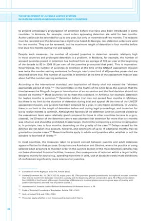 THE DEVELOPMENT OF JUVENILE JUSTICE SYSTEMS
     IN EASTERN EUROPEAN NEIGHBOURHOOD POLICY COUNTRIES




     to. prevent. unnecessary. prolongation. of. detention. before. trial. have. also. been. introduced. in. some.
     countries.. In. Armenia,. for. example,. court. orders. approving. detention. are. valid. for. two. months..
     Authorization.can.be.extended.for.up.to.one.year,.but.only.in.increments.of.two.months..The.reasons.
     must.be.recorded.and.the.detainee.has.a.right.to.be.heard..In.Georgia,.too,.detention.orders.are.valid.
     for.two.months..They.can.be.renewed,.but.the.maximum.length.of.detention.is.four.months.before.
     trial.plus.five.months.during.trial.and.appeal..

     Despite. such. measures,. the. number. of. accused. juveniles. in. detention. remains. relatively. high.
     in. most. countries. and. prolonged. detention. is. a. problem.. In. Moldova,. for. example,. the. number. of.
     accused.juveniles.placed.in.detention.has.declined.from.an.average.of.178.per.year.at.the.beginning.
     of. the. decade. to. 82. in. 2008. (8. per. cent. of. the. juveniles. prosecuted. that. year).. This. is. impressive..
     Nevertheless,. the. number. of. juveniles. in. detention. at. the. time. of. the. UNICEF. assessment. mission.
     was.twice.the.number.serving.sentences..In.Georgia,.nearly.one.third.of.all.juveniles.prosecuted.are.
     detained.before.trial..The.number.of.juveniles.in.detention.at.the.time.of.the.assessment.mission.was.
     about.half.the.number.serving.sentences.

     According. to. the. international. standard,. any. deprivation. of. liberty. shall. not. exceed. the. “shortest.
     appropriate.period.of.time.”151.The.Committee.on.the.Rights.of.the.Child.takes.the.position.that.the.
     time.between.the.filing.of.charges.or.formalization.of.an.accusation.and.the.final.decision.should.not.
     exceed. six. months.152. Most. countries. fail. to. meet. this. standard.. In. Armenia,. for. example,. detention.
     for. twelve. months. is. common.153. Detention. before. trial. may. not. exceed. four. months. in. Moldova,.
     but. there. is. no.limit.to.the. duration. of.detention. during.trial.and.appeal..At. the.time.of.the. UNICEF.
     assessment.mission,.one.juvenile.had.been.detained.for.a.year,.in.very.harsh.conditions..In.Ukraine,.
     there. is. no. limit. to. the. length. of. detention. before. and. during. legal. proceedings,. and. detention. for.
     six.to.twelve.months.is.common..Although.the.facilities.of.the.detention.unit.for.juveniles.visited.by.
     the. assessment. team. were. relatively. good. compared. to. those. in. other. countries. (access. to. a. gym,.
     classes),.the.Director.of.the.detention.centre.was.adamant.that.detention.for.more.than.six.months.
     was.inhuman.and.should.be.prohibited..In.Azerbaijan,.the.limit.for.completing.a.criminal.investigation.
     is,. in. principle,. two. to. four. months,. depending. on. the. gravity. of. the. case.154. Delays. caused. by. the.
     defence.are.not.taken.into.account,.however,.and.extensions.of.up.to.14.additional.months.may.be.
     granted.in.complex.cases.155.These.time.limits.apply.to.adults.and.juveniles.alike,.whether.or.not.the.
     accused.is.deprived.of.liberty.156

     In. most. countries,. the. measures. taken. to. prevent. contact. between. juvenile. and. adult. detainees.
     appear.effective.for.that.purpose..Exceptions.are.Azerbaijan.and.Ukraine,.where.the.practice.of.using.
     selected.adult.prisoners.to.maintain.order.in.the.juvenile.section.of.the.main.detention.complex.has.
     not.been.eliminated..In.some.facilities,.however,.the.consequences.of.isolation.within.a.larger.facility.
     designed.mainly.for.adults.(e.g.,.spending.more.time.in.cells,.lack.of.access.to.yards).make.conditions.
     of.confinement.significantly.more.onerous.for.juveniles.




     151
           . Convention.on.the.Rights.of.the.Child,.Article.37(b)..
     152
           . General.Comment.No..10,.CRC/C/GC/10,.supra,.para..83..(This.provides.greater.protection.to.the.rights.of.accused.juveniles.
             than.the.six-month.limit.between.remand.in.custody.and.the.beginning.of.trial.contained.in.para..16.of.Recommendation.
             Rec(2003)20.of.the.Council.of.Europe’s.Committee.of.Ministers.to.member.states.concerning.new.ways.of.dealing.with.
             juvenile.delinquency.and.the.role.of.juvenile.justice.).
     153
           . Assessment of Juvenile Justice Reform Achievements in Armenia,.supra,.p..19.
     154
           . Code.of.Criminal.Procedure.of.Azerbaijan,.Article.218.1–218.2.
     155
           . Ibid.,.Articles.218.4.and.218.6–218.8.
     156
           . They.also.apply.whether.or.not.the.accused.is.deprived.of.liberty.




46
 