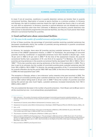 REFORM ACHIEVEMENTS AND CHALLENGES
                                                          IN ARMENIA, AZERBAIJAN, GEORGIA, MOLDOVA AND UKDRAINE




In. most. if. not. all. countries,. conditions. in. juvenile. detention. centres. are. harsher. than. in. juvenile.
correctional. facilities.. Deprivation. of. access. to. sports. facilities. is. a. common. problem.. In. Armenia.
and.Georgia,.the.right.to.outdoors.exercise.means.the.right.to.spend.two.hours.a.day.in.a.cell.with.
no.roof,.with.no.equipment..In.Armenia,.juveniles.in.pretrial.detention.are.not.allowed.any.contact.
with. juvenile.detainees. other. than.their.cellmates.. In.Moldova.and.Ukraine,.juvenile.detainees. now.
have.access.to.educational.programmes.and.exercise.facilities,.but.they.are.much.poorer.than.those.
offered.in.correctional.facilities.for.juveniles..

3. Good and bad news about correctional facilities
3.1. Decrease in the number of custodial sentences and juvenile prisoners
In. four. of. these. countries,. the. percentage. of. convicted. juveniles. receiving. custodial. sentences. has.
decreased. considerably. and/or. the. number. of. juveniles. serving. sentences. in. juvenile. correctional.
facilities.has.fallen.drastically.157.

In. Armenia,. for. example,. there. were. 82. juveniles. serving. custodial. sentences. in. 1998,. and. 18. at.
the. time. of. the. UNICEF. assessment. mission,. in. 2009.158. In. Azerbaijan,. the. percentage. of. convicted.
juveniles. receiving. ‘conditional’. or. suspended. sentences. more. than. doubled. a. decade. ago. –. from.
19. per. cent. in. 1999. to. 51. per. cent. in. 2002.159. At. the. time. of. the. assessment. mission,. the. juvenile.
correctional. facility. had. a. population. of. 47,. one. third. of. its. capacity.160. In. Moldova,. the. number. of.
juveniles.serving.sentences.in.the.juvenile.correctional.facility.decreased.from.262.in.1993.to.153.in.
1999.161. Thirty-two. juveniles. were. serving. sentences. at. the. time. of. the. assessment. in. 2009.. This. is.
due.in.part.to.an.amnesty,.but.the.number.of.convicted.juveniles.given.custodial.sentences.also.fell.
from.194.in.2004.to.100.in.2008.162.In.Ukraine,.the.average.population.of.the.11.correctional.facilities.
for.juvenile.offenders.during.the.period.1993–1997.was.3,600;.at.the.time.of.the.assessment.mission.
in.2008,.the.total.population.was.1,819..

The.exception.is.Georgia,.where.a.‘zero.tolerance’.policy.towards.crime.was.launched.in.2005..The.
percentage.of.convicted.juveniles.given.custodial.sentences.rose.from.22.per.cent.in.2005.to.40.per.
cent. in. 2007,. before. falling. back. to. 33. per. cent. in. 2008.163. Since. the. number. of. juveniles. convicted.
during. this. period. was. also. much. higher,. custodial. sentences. increased. dramatically. from. 104. in.
2005.to.426.in.2007.164.

The.very.substantial.decrease.in.the.number.of.juvenile.prisoners.–.from.50.per.cent.to.80.per.cent.in.
all.the.countries.but.one.–.is.an.extraordinary.accomplishment..



157
      . Both.indicators.–.the.number.of.prisoners.and.the.percentage.of.convicted.juveniles.given.custodial.sentences.–.are.
        relevant,.but.due.to.the.limitations.of.data.collection.systems,.it.is.not.possible.to.present.both.kinds.of.data.from.all.five.
        countries..
158
      . Assessment of Juvenile Justice Reform Achievements in Armenia,.supra,.p..24.
159
      . Assessment of Juvenile Justice Reform Achievements in Azerbaijan,.UNICEF.Regional.Office.for.CEE/CIS,.Geneva,.2009,.p..24.
160
      . Ibid.,.p..25.
161
      . Committee.on.the.Rights.of.the.Child,.Initial.report.of.the.Republic.of.Moldova,.CRC/C/28/Add.19,.paras..400.and.405..
        (The.number.was.much.lower.in.2000.and.2001,.due.to.an.amnesty.)
162
      . The situation of children in the Republic of Moldova in 2008,.supra,.Table.10.
163
      . Data.provided.to.UNICEF.by.the.Supreme.Court..(The.percentage.in.2006.was.similar.to.2008:.34.per.cent.).To.put.these.
        figures.in.a.longer.perspective,.in.the.1990s.the.percentage.of.convicted.juveniles.given.custodial.sentences.was.around.27.
        per.cent.(in.1994).and.28.per.cent.(in.1997)..See.Committee.on.the.Rights.of.the.Child,.Initial.report.of.Georgia,.CRC/C/41/
        Add.4/Rev.1,.para..294.
164
      . Data.provided.to.UNICEF.by.the.Supreme.Court.




                                                                                                                                           47
 