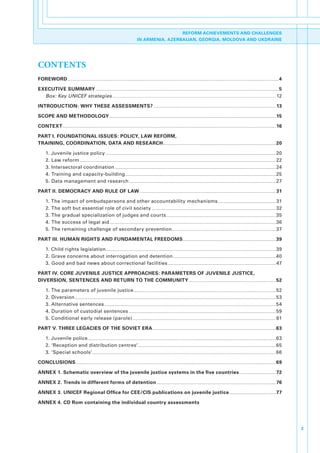 REFORM ACHIEVEMENTS AND CHALLENGES
                                                                                                                IN ARMENIA, AZERBAIJAN, GEORGIA, MOLDOVA AND UKDRAINE




CONTENTS
FOREWORD ........................................................................................................................................................................................................................................................................4

EXECUTIVE SUMMARY .....................................................................................................................................................................................................................................5
  Box: Key UNICEF strategies............................................................................................................................................................................................................. 12

INTRODUCTION: WHY THESE ASSESSMENTS? ......................................................................................................................................................... 13

SCOPE AND METHODOLOGY ................................................................................................................................................................................................................ 15

CONTEXT .......................................................................................................................................................................................................................................................................... 16

PART I. FOUNDATIONAL ISSUES: POLICY, LAW REFORM,
TRAINING, COORDINATION, DATA AND RESEARCH............................................................................................................................................. 20

        1..Juvenile.justice.policy ..................................................................................................................................................................................................................... 20
        2..Law.reform ..................................................................................................................................................................................................................................................... 22
        3..Intersectoral.coordination ......................................................................................................................................................................................................... 24
        4..Training.and.capacity-building ............................................................................................................................................................................................ 25
        5..Data.management.and.research ....................................................................................................................................................................................... 27

PART II. DEMOCRACY AND RULE OF LAW .......................................................................................................................................................................... 31

        1..The.impact.of.ombudspersons.and.other.accountability.mechanisms ........................................................................ 31
        2..The.soft.but.essential.role.of.civil.society ........................................................................................................................................................... 32
        3..The.gradual.specialization.of.judges.and.courts ......................................................................................................................................... 35
        4..The.success.of.legal.aid ................................................................................................................................................................................................................ 36
        5..The.remaining.challenge.of.secondary.prevention.................................................................................................................................. 37

PART III. HUMAN RIGHTS AND FUNDAMENTAL FREEDOMS .................................................................................................................... 39

        1..Child.rights.legislation .................................................................................................................................................................................................................... 39
        2..Grave.concerns.about.interrogation.and.detention ................................................................................................................................ 40
        3..Good.and.bad.news.about.correctional.facilities ....................................................................................................................................... 47

PART IV. CORE JUVENILE JUSTICE APPROACHES: PARAMETERS OF JUVENILE JUSTICE,
DIVERSION, SENTENCES AND RETURN TO THE COMMUNITY ............................................................................................................. 52

        1..The.parameters.of.juvenile.justice ................................................................................................................................................................................. 52
        2..Diversion ........................................................................................................................................................................................................................................................... 53
        3..Alternative.sentences ...................................................................................................................................................................................................................... 54
        4..Duration.of.custodial.sentences ........................................................................................................................................................................................ 59
        5..Conditional.early.release.(parole) ................................................................................................................................................................................... 61

PART V. THREE LEGACIES OF THE SOVIET ERA .......................................................................................................................................................... 63

        1..Juvenile.police ........................................................................................................................................................................................................................................... 63
        2..‘Reception.and.distribution.centres’ ............................................................................................................................................................................ 65
        3..‘Special.schools’ ..................................................................................................................................................................................................................................... 66

CONCLUSIONS .......................................................................................................................................................................................................................................................... 69

ANNEX 1. Schematic overview of the juvenile justice systems in the five countries .............................................. 72

ANNEX 2. Trends in different forms of detention ..................................................................................................................................................... 76

ANNEX 3. UNICEF Regional Office for CEE/CIS publications on juvenile justice .......................................................... 77

ANNEX 4. CD Rom containing the individual country assessments




                                                                                                                                                                                                                                                                                        3
 