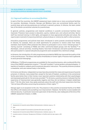 THE DEVELOPMENT OF JUVENILE JUSTICE SYSTEMS
     IN EASTERN EUROPEAN NEIGHBOURHOOD POLICY COUNTRIES




     3.2. Improved conditions in correctional facilities
     In.each.of.the.five.countries,.the.UNICEF.assessment.team.visited.one.or.more.correctional.facilities.
     for. juveniles.. Azerbaijan,. Armenia,. Georgia. and. Moldova. have. one. correctional. facility. each. for.
     juvenile.boys;.girls.serving.sentences.are.confined.in.women’s.prisons..In.Ukraine,.the.team.visited.
     two.of.the.eleven.correctional.colonies.for.juvenile.boys..

     In. general,. policies,. programmes. and. material. conditions. in. juvenile. correctional. facilities. have.
     improved.. Prisoners. have. access. to. education,. sports,. medical. care,. and. cultural. activities.. Senior.
     staff.has.received.training.in.child.rights,.and.appears.to.have.appropriate.attitudes.and.values..No.
     reports.were.received.of.corporal.punishment,.physical.abuse.or.violence.by.staff.or.other.prisoners..

     Innovative. programmes. and. policies. have. been. introduced. in. some. juvenile. correctional. facilities..
     In. Ukraine,. for. example,. there. are. small. apartments. for. prisoners. to. receive. visits. from. family.
     members..Each.facility.offers.prisoners.the.chance.to.participate.in.one.or.more.‘interest.groups’.165.
     ‘Caring. councils’. consisting. of. NGOs. and. other. community-based. groups. visit. the. facilities.166. In.
     Azerbaijan,.cultural.activities,.including.theatre,.have.been.introduced,.and.some.juvenile.prisoners.
     who.participated.in.a.special.educational.programme.were.accepted.into.a.technical.college..

     In.Armenia,.the.introduction.of.crafts.programmes.provided.by.NGOs.has.improved.the.quality.of.life.
     in.the.juvenile.prison..The.library.had.copies.of.textbooks.on.human.rights..Prisoners.have.cupboards.
     to.store.personal.belongings..

     In.Moldova,.17.different.programmes.are.available.for.the.juvenile.prisoners,.who.numbered.40.at.the.
     time.of.the.UNICEF.assessment.mission.167.The.staff.included.11.social.workers.and.psychologists,.11.
     teachers.of.academic.subjects.and.9.vocational.education.instructors..The.juvenile.prisoners.produce.
     a.newsletter,.and.cats.roamed.freely.in.the.facility..

     In.Armenia.and.Ukraine,.independent.surveys.have.documented.the.views.and.experiences.of.juvenile.
     prisoners..In.Ukraine,.many.stated.that,.except.for.the.lack.of.freedom,.conditions.in.the.correctional.
     facility.were.better.than.in.their.homes;.most.reported.a.positive.relationship.with.their.psychologist.
     and.expressed.gratitude.for.the.services.provided.168.In.Armenia,.juvenile.prisoners.indicated.that.the.
     experience. of. imprisonment. was. generally. negative. and. they. did. not. believe. it. helped. rehabilitate.
     them.169.On.the.other.hand,.they.spoke.positively.about.the.staff.and.informed.researchers.that.they.
     “did.not.have.difficulties.concerning.the.protection.of.their.rights.”170

     Georgia.again.is.an.exception.to.the.rule..The.presence.in.the.juvenile.correctional.facility.of.an.NGO.
     that.offers.craft.classes.and.counselling.is.an.improvement..However,.the.facility.is.overcrowded.and.
     internal.security,.in.particular.nocturnal.supervision.of.dormitories,.was.inadequate.at.the.time.of.the.
     UNICEF.assessment.mission,.in.2009.




     165
           . Assessment of Juvenile Justice Reform Achievements in Ukraine,.supra,.p..19.
     166
           . Ibid.
     167
           . This.number.included.14.convicted.as.juveniles.who.were.over.age.18..
     168
           . Assessment of Juvenile Justice Reform Achievements in Ukraine,.supra,.p..19.
     169
           . Juvenile.Justice.in.Armenia:.Perspective.of.Children.in.Conflict.with.the.Law,.supra,.p..60.
     170
           . Ibid..




48
 