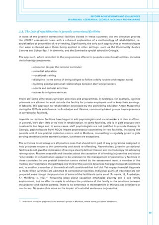 REFORM ACHIEVEMENTS AND CHALLENGES
                                                      IN ARMENIA, AZERBAIJAN, GEORGIA, MOLDOVA AND UKDRAINE




3.3. The lack of rehabilitation in juvenile correctional facilities
In. none. of. the. juvenile. correctional. facilities. visited. in. these. countries. did. the. direction. provide.
the. UNICEF. assessment. team. with. a. coherent. explanation. of. a. methodology. of. rehabilitation,. re-
socialization.or.prevention.of.re-offending..Significantly,.the.only.such.approaches.or.methodologies.
that. were. explained. were. those. being. applied. in. other. settings,. such. as. the. Community. Justice.
Centres.and.School.No..1.in.Armenia,.and.the.Samtredia.special.school.in.Georgia..

The.approach,.which.is.implicit.in.the.programmes.offered.in.juvenile.correctional.facilities,.includes.
the.following.components:

                –.education.(as.per.the.national.curricula)
                –.remedial.education
                –.vocational.training
                –.discipline.(in.the.sense.of.being.obliged.to.follow.a.daily.routine.and.respect.rules)
                –.building.positive.personal.relationships.between.staff.and.prisoners.
                –.sports.and.cultural.activities.
                –.access.to.religious.services..

There. are. some. differences. between. activities. and. programmes.. In. Moldova,. for. example,. juvenile.
prisoners. are. allowed. to. work. outside. the. facility. for. private. employers. and. to. keep. their. earnings..
In. Ukraine,. the. approach. to. rehabilitation. developed. by. the. pioneering. educator. Anton. Makarenko.
during.the.1920s.is.an.influence..In.Azerbaijan.and.Ukraine,.community-based.groups.have.a.presence.
in.correctional.facilities.

Juvenile.correctional.facilities.have.begun.to.add.psychologists.and.social.workers.to.their.staff.but,.
in.general,.they.play.little.or.no.role.in.rehabilitation..In.some.facilities,.this.is.in.part.because.their.
caseload.is.too.large.and,.in.some.cases,.staff.psychologists.are.not.qualified.to.provide.therapy..In.
Georgia,. psychologists. from. NGOs. impart. psychosocial. counselling. in. two. facilities,. including. the.
juvenile.unit.of.one.pretrial.detention.centre,.and.in.Moldova,.counselling.is.regularly.given.to.girls.
serving.sentences.in.the.women’s.prison,.but.these.are.exceptions..

The.activities.listed.above.are.all.positive.ones.that.should.form.part.of.any.programme.designed.to.
help.prisoners.return.to.the.community.and.avoid.re-offending..Nevertheless,.juvenile.correctional.
facilities.do.not.give.the.impression.of.having.a.clearly.defined.mission.and.methodology.for.achieving.
reintegration..Modern.research.and.theories.about.the.causation.of.offending.in.juveniles.and.about.
‘what.works’.in.rehabilitation.appear.to.be.unknown.to.the.management.of.penitentiary.facilities.in.
these. countries.. In. one. pretrial. detention. centre. visited. by. the. assessment. team,. a. member. of. the.
medical.staff.estimated.that.perhaps.one.third.of.the.juvenile.detainees.had.psychological.conditions.
and,.in.another,.a.member.of.the.medical.staff.considered.that.half.did..Yet.no.psychosocial.diagnosis.
is.made.when.juveniles.are.admitted.to.correctional.facilities..Individual.plans.of.treatment.are.not.
prepared,.even.though.the.population.of.some.of.the.facilities.is.quite.small.(Armenia,.18;.Azerbaijan,.
47;. Moldova,. c.. 100).171. Prevailing. ideas. about. causation. emphasize. poverty. and. a. bad. family.
environment,. but. no.effort. is.made.to.address.the. problems. of.the. family. or. the.relations.between.
the.prisoner.and.his/her.parents..There.is.no.difference.in.the.treatment.of.thieves,.sex.offenders.or.
murderers..No.research.is.done.on.the.impact.of.custodial.sentences.on.juveniles..




171
      . Individual.plans.are.prepared.in.the.women’s.prison.in.Moldova,.where.some.girls.serve.sentences..




                                                                                                                       49
 