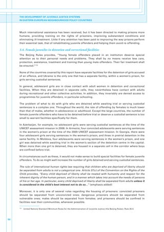 THE DEVELOPMENT OF JUVENILE JUSTICE SYSTEMS
     IN EASTERN EUROPEAN NEIGHBOURHOOD POLICY COUNTRIES




     Much. international. assistance. has. been. received,. but. it. has. been. directed. to. making. prisons. more.
     humane,. providing. training. on. the. rights. of. prisoners,. improving. substandard. conditions. and.
     eliminating.ill-treatment..Little.if.any.attention.has.been.paid.to.improving.the.way.prisons.perform.
     their.essential.task,.that.of.rehabilitating.juvenile.offenders.and.helping.them.avoid.re-offending..

     3.4. Female juveniles in detention and correctional facilities
     The. Beijing. Rules. provides,. “Young. female. offenders. placed. in. an. institution. deserve. special.
     attention. as. to. their. personal. needs. and. problems.. They. shall. by. no. means. receive. less. care,.
     protection,.assistance,.treatment.and.training.than.young.male.offenders..Their.fair.treatment.shall.
     be.ensured.”172

     None.of.the.countries.covered.by.this.report.have.separate.facilities.for.the.detention.of.girls.accused.
     of.an.offence,.and.Ukraine.is.the.only.one.that.has.a.separate.facility,.within.a.women’s.prison,.for.
     girls.serving.custodial.sentences..

     In. general,. adolescent. girls. are. in. close. contact. with. adult. women. in. detention. and. correctional.
     facilities.. When. they. are. detained. in. separate. cells,. they. nevertheless. have. contact. with. adults.
     during. recreational. and. other. collective. activities.. In. addition,. they. invariably. are. denied. access. to.
     programmes.for.juvenile.offenders,.in.particular.schooling..

     The. problem. of. what. to. do. with. girls. who. are. detained. while. awaiting. trial. or. serving. custodial.
     sentences.is.a.complex.one..Throughout.the.world,.the.rate.of.offending.by.females.is.much.lower.
     than.that.of.males,.whether.in.adolescence.or.adulthood..Except.the.large.countries,.the.number.of.
     female.juvenile.offenders.who.have.to.be.detained.before.trial.or.deserve.a.custodial.sentence.is.too.
     small.to.warrant.facilities.specifically.for.them..

     In. Azerbaijan,. for. example,. no. adolescent. girls. were. serving. custodial. sentences. at. the. time. of. the.
     UNICEF.assessment.mission.in.2008..In.Armenia,.four.convicted.adolescents.were.serving.sentences.
     in. the. women’s. prison. at. the. time. of. the. 2009. UNICEF. assessment. mission.. In. Georgia,. there. were.
     four.adolescent.girls.serving.sentences.in.the.women’s.prison,.and.three.in.pretrial.detention.in.the.
     same.facility..In.Moldova,.four.adolescents.were.serving.sentences.in.the.women’s.prison,.and.one.
     girl. was. detained. while. awaiting. trial. in. the. women’s. section. of. the. detention. centre. in. the. capital..
     When.more.than.one.girl.is.detained,.they.are.housed.in.a.separate.cell.in.the.corridor.where.boys.
     are.confined.before.trial..

     In.circumstances.such.as.these,.it.would.not.make.sense.to.build.special.facilities.for.female.juvenile.
     offenders..To.do.so.might.well.increase.the.number.of.girls.detained.and.serving.custodial.sentences..

     The rule of international human rights law requiring that children who are deprived of liberty should
     be separated from adults is not a categorical one. Article 37(c) of the Convention on the Rights of the
     Child provides, “Every child deprived of liberty shall be treated with humanity and respect for the
     inherent dignity of the human person, and in a manner which takes into account the needs of persons
     of his or her age. In particular, every child deprived of liberty shall be separated from adults unless it
     is considered in the child’s best interest not to do so…”.(emphasis.added)

     Moreover,. it. is. only. one. of. several. rules. regarding. the. housing. of. prisoners:. convicted. prisoners.
     should. be. separated. from. unconvicted. ones;. dangerous. prisoners. should. be. separated. from.
     vulnerable. ones;. males. should. be. separated. from. females;. and. prisoners. should. be. confined. in.
     facilities.near.their.communities,.whenever.possible..

     172
           . United.Nations.Standard.Minimum.Rules.for.the.Administration.of.Juvenile.Justice.(the.Beijing.Rules),.Rule.26.4.




50
 