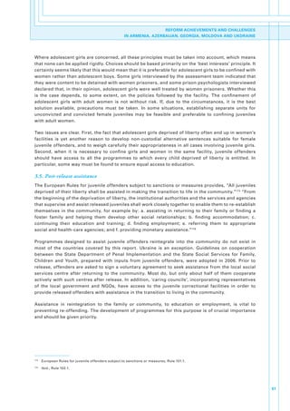 REFORM ACHIEVEMENTS AND CHALLENGES
                                                       IN ARMENIA, AZERBAIJAN, GEORGIA, MOLDOVA AND UKDRAINE




Where.adolescent.girls.are.concerned,.all.these.principles.must.be.taken.into.account,.which.means.
that.none.can.be.applied.rigidly..Choices.should.be.based.primarily.on.the.‘best.interests’.principle..It.
certainly.seems.likely.that.this.would.mean.that.it.is.preferable.for.adolescent.girls.to.be.confined.with.
women.rather.than.adolescent.boys..Some.girls.interviewed.by.the.assessment.team.indicated.that.
they.were.content.to.be.detained.with.women.prisoners,.and.some.prison.psychologists.interviewed.
declared.that,.in.their.opinion,.adolescent.girls.were.well.treated.by.women.prisoners..Whether.this.
is. the. case. depends,. to. some. extent,. on. the. policies. followed. by. the. facility.. The. confinement. of.
adolescent. girls. with. adult. women. is. not. without. risk.. If,. due. to. the. circumstances,. it. is. the. best.
solution. available,. precautions. must. be. taken.. In. some. situations,. establishing. separate. units. for.
unconvicted. and. convicted. female. juveniles. may. be. feasible. and. preferable. to. confining. juveniles.
with.adult.women..

Two.issues.are.clear..First,.the.fact.that.adolescent.girls.deprived.of.liberty.often.end.up.in.women’s.
facilities. is. yet. another. reason. to. develop. non-custodial. alternative. sentences. suitable. for. female.
juvenile.offenders,.and.to.weigh.carefully.their.appropriateness.in.all.cases.involving.juvenile.girls..
Second,. when. it. is. necessary. to. confine. girls. and. women. in. the. same. facility,. juvenile. offenders.
should. have. access. to. all. the. programmes. to. which. every. child. deprived. of. liberty. is. entitled.. In.
particular,.some.way.must.be.found.to.ensure.equal.access.to.education..

3.5. Post-release assistance
The.European.Rules.for.juvenile.offenders.subject.to.sanctions.or.measures.provides,.“All.juveniles.
deprived.of.their.liberty.shall.be.assisted.in.making.the.transition.to.life.in.the.community.”173.“From.
the.beginning.of.the.deprivation.of.liberty,.the.institutional.authorities.and.the.services.and.agencies.
that.supervise.and.assist.released.juveniles.shall.work.closely.together.to.enable.them.to.re-establish.
themselves. in. the. community,. for. example. by:. a.. assisting. in. returning. to. their. family. or. finding. a.
foster. family. and. helping. them. develop. other. social. relationships;. b.. finding. accommodation;. c..
continuing. their. education. and. training;. d.. finding. employment;. e.. referring. them. to. appropriate.
social.and.health-care.agencies;.and.f..providing.monetary.assistance.”174

Programmes. designed. to. assist. juvenile. offenders. reintegrate. into. the. community. do. not. exist. in.
most. of. the. countries. covered. by. this. report.. Ukraine. is. an. exception.. Guidelines. on. cooperation.
between. the. State. Department. of. Penal. Implementation. and. the. State. Social. Services. for. Family,.
Children. and. Youth,. prepared. with. inputs. from. juvenile. offenders,. were. adopted. in. 2006.. Prior. to.
release,.offenders.are.asked.to.sign.a.voluntary.agreement.to.seek.assistance.from.the.local.social.
services. centre. after. returning. to. the. community.. Most. do,. but. only. about. half. of. them. cooperate.
actively.with.such.centres.after.release..In.addition,.‘caring.councils’,.incorporating.representatives.
of. the. local. government. and. NGOs,. have. access. to. the. juvenile. correctional. facilities. in. order. to.
provide.released.offenders.with.assistance.in.the.transition.to.living.in.the.community..

Assistance. in. reintegration. to. the. family. or. community,. to. education. or. employment,. is. vital. to.
preventing.re-offending..The.development.of.programmes.for.this.purpose.is.of.crucial.importance.
and.should.be.given.priority.




173
      . European.Rules.for.juvenile.offenders.subject.to.sanctions.or.measures,.Rule.101.1.
174
      . Ibid.,.Rule.102.1.




                                                                                                                        51
 