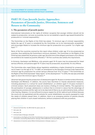 THE DEVELOPMENT OF JUVENILE JUSTICE SYSTEMS
     IN EASTERN EUROPEAN NEIGHBOURHOOD POLICY COUNTRIES




     PART IV. Core Juvenile Justice Approaches:
     Parameters of Juvenile Justice, Diversion, Sentences and
     Return to the Community
     1. The parameters of juvenile justice
     International. instruments. on. the. rights. of. children. recognize. that. younger. children. should. not. be.
     subject.to.prosecution,.not.even.as.juveniles,.but.do.not.establish.a.specific.age-based.threshold.for.
     prosecution.or.‘criminal.responsibility’.

     The. Committee. on. the. Rights. of. the. Child. has. stated,. “A. minimum. age. of. criminal. responsibility.
     below. the. age. of. 12. years. is. considered. by. the. Committee. not. to. be. internationally. acceptable,”.
     and.encourages.States.to.increase.the.minimum.age.for.prosecution.as.a.juvenile.“to.a.higher.age.
     level.”175.

     None. of. the. five. countries. covered. by. this. report. allow. children. under. age. 12. to. be. prosecuted. as.
     juveniles,. thus. satisfying. the. Committee’s. minimum. standard.. The. Committee. on. the. Rights. of. the.
     Child.has.also.stated.that.all.persons.under.age.18.at.the.time.of.the.alleged.commission.of.an.offence.
     are.entitled.to.be.treated.as.juvenile.offenders.176.All.five.countries.also.satisfy.this.requirement..

     In. Armenia,. Azerbaijan. and. Moldova,. only. persons. aged. 14–15. years. may. be. prosecuted. for. listed.
     serious.offences,.and.persons.aged.16–17.years.may.be.prosecuted,.as.juveniles,.for.any.offence.

     The. Committee. also. urged. States. whose. legislation. establishes. a. higher. threshold. for. prosecution.
     not.to.lower.it.to.the.age.of.12.177.In.2007,.an.amendment.to.the.Georgian.Criminal.Code.lowered.the.
     minimum.age.for.prosecution.for.certain.serious.offences.from.14.to.12.years.178.The.Committee.on.
     the.Rights.of.the.Child.expressed.“deep.regret”.at.this.development.179.In.2010,.the.law.was.amended.
     again.to.return.the.minimum.age.to.14.years.180.

     Ukrainian.law.governing.the.prosecution.of.adolescents.aged.14–18.years.is.similar.to.that.of.Armenia,.
     Azerbaijan. and. Moldova.. In. addition,. the. courts. have. discretion. to. impose. educational. measures,.
     including. placement. in. a. ‘school. for. social. rehabilitation’,. on. children. aged. 11–14. years. involved. in.
     criminal. conduct.. Such. placement. does. not. involve. a. finding. of. criminal. liability.. This. approach. to.
     the. participation. of. younger. adolescents. in. conduct. that. is. criminal. in. nature. has. the. advantage. of.
     respecting.due.process.and.the.right.not.to.be.deprived.of.liberty.by.an.administrative.body,.without.
     a.fair.hearing..However,.it.is.not.sufficient.to.ensure.respect.for.all.the.rights.of.such.children.because.
     the.courts.are.not.specialized.and.the.schools.for.social.rehabilitation.are.poorly.equipped.to.meet.
     the. needs. of. children. placed. there.. In. addition,. there. is. an. emerging. practice. of. parents. directly.
     placing.their.children.in.such.closed.institutions,.without.compliance.with.any.procedure..




     175
           . General.Comment.No..10,.CRC/C/GC/10,.supra,.para..32.
     176
           . Ibid,.para..36.
     177
           . Ibid,.para..33.
     178
           . Criminal.Code.of.Georgia,.Article.80.
     179
           . Committee.on.the.Rights.of.the.Child,.Consideration.of.reports.submitted.by.States.parties.under.Article.44.of.the.
             Convention,.Concluding.Observations:.Georgia,.CRC/C/GEO/CO/3,.23.June.2008,.para..72.
     180
           . Assessment of Juvenile Justice Reform Achievements in Georgia,.supra,.p..7.




52
 