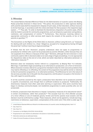 REFORM ACHIEVEMENTS AND CHALLENGES
                                                         IN ARMENIA, AZERBAIJAN, GEORGIA, MOLDOVA AND UKDRAINE




2. Diversion
The.United.Nations.Standard.Minimum.Rules.for.the.Administration.of.Juvenile.Justice.(the.Beijing.
Rules). prescribes. diversion. in. these. terms:. “The. police,. the. prosecution. or. other. agencies. dealing.
with.juvenile.cases.shall.be.empowered.to.dispose.of.such.cases,.at.their.discretion,.without.recourse.
to.formal.hearings,.in.accordance.with.the.criteria.laid.down.for.that.purpose.in.the.respective.legal.
system.…”181.They.add,.“In.order.to.facilitate.the.discretionary.disposition.of.juvenile.cases,.efforts.
shall.be.made.to.provide.for.community.programmes,.such.as.temporary.supervision.and.guidance,.
restitution,. and. compensation. of. victims.”182. Furthermore,. “Any. diversion. involving. referral. to.
appropriate. community. or. other. services. shall. require. the. consent. of. the. juvenile,. or. her. or. his.
parents.or.guardian.”183.

The.Convention.on.the.Rights.of.the.Child.refers.to.diversion,.without.using.the.term,.as.“measures.
for.dealing.with.such.children.[i.e.,.those.“alleged.as,.accused.of.or.recognized.as.having.infringed.
the.penal.law”].without.resorting.to.legal.proceedings.”184

It. follows. that. the. term. ‘diversion’,. properly. understood,. does. not. apply. to. programmes. or.
procedures.for.children.who.could.not.be.prosecuted.as.juvenile.offenders,.either.because.they.are.
not.suspected.of.an.offence.or.because.of.their.age.185.Similarly,.although.the.term.diversion.is.now.
commonly.used.to.refer.to.decisions.taken.at.an.early.stage.of.legal.proceedings,.it.is.not.appropriate.
for. dispositions. taken. at. the. end. of. a. trial,. which. are. better. described. as. ‘alternative. sentences’. or.
‘alternative.measures’.186.

Diversion. does. not. necessarily. involve. referral. to. a. programme,. as. Beijing. Rule. 11.3. indicates..
Warnings,.if.used.before.legal.proceedings.as.an.alternative.to.prosecution,.are.a.form.of.diversion..
Where.diversion.involves.referral.to.a.programme.intended.to.help.the.child.overcome.problems.that.
may.lead.to.offending.or.re-offending,.the.content.of.the.programme.may.well.be.similar.or.identical.
to.that.of.a.prevention.programme,.or.an.alternative.sentence..The.differences.lie.not.in.the.nature.of.
the.services.provided,.but.in.the.path.into.the.programme,.and.the.place.it.occupies.or.the.function.it.
has,.with.regard.to.juvenile.justice..

In. all. the. countries. covered. by. this. report,. prosecutors. have. discretion. not. to. prosecute. juveniles.
in. specific. circumstances,. even. though. there. is. sufficient. evidence. to. prosecute.. Traditionally,. the.
diversionary. measures. most. often. used. were. warning. or. supervision.. Only. some. countries. have.
begun. to. develop. community-based,. non-residential. programmes. to. assist. juveniles. who. are. not.
prosecuted..

In.Ukraine,.prosecutors.have.discretion.to.impose.“compulsory.measures.of.an.educational.nature”.
in. certain. circumstances,. rather. than. prosecute.187. The. accused. must. be. a. first. offender. accused.
of. a. minor. offence. or. one. of. moderate. gravity;. he/she. and. his/her. parents. must. consent;. and. the.
decision.must.be.confirmed.by.a.judge..These.measures,.which.can.be.agreed.to,.include.warnings,.
restrictions.on.behaviour,.supervision,.compensation.of.the.victim.and,.if.the.child.is.under.age.15,.

181
      . United.Nations.Standard.Minimum.Rules.for.the.Administration.of.Juvenile.Justice.(the.Beijing.Rules),.Rule.11.2.
182
      . Ibid.,.Rule.11.4.
183
      . Ibid.,.Rule.11.3.
184
      . Convention.on.the.Rights.of.the.Child,.Article.40.3(b).
185
      . Programmes.for.such.children.are.addressed.in.the.section.on.secondary.prevention.
186
      . Alternative.sentences.are.addressed.below.
187
      . Code.of.Criminal.Procedure.of.Ukraine,.Article.510.




                                                                                                                           53
 