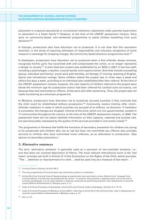 THE DEVELOPMENT OF JUVENILE JUSTICE SYSTEMS
     IN EASTERN EUROPEAN NEIGHBOURHOOD POLICY COUNTRIES




     placement.in.a.special.educational.or.correctional.institution,.placement.under.parental.supervision.
     or. placement. in. a. foster. family.188. However,. at. the. time. of. the. UNICEF. assessment. mission,. there.
     were. no. community-based,. non-residential. programmes. to. assist. children. benefiting. from. such.
     decisions.189

     In. Georgia,. prosecutors. also. have. discretion. not. to. prosecute.. It. is. not. clear. that. this. represents.
     diversion,. in. the. sense. of. requiring. admission. of. responsibility. and. voluntary. acceptance. of. some.
     measure.in.exchange.for.dropping.charges..No.community-based.diversion.programmes.exist.190.

     In. Azerbaijan,. prosecutors. have. discretion. not. to. prosecute. when. a. first. offender. shows. remorse,.
     recognizes. his/her. guilt,. has. reconciled. with. and. compensated. the. victim,. or. no. longer. represents.
     a.danger.to.society.191.A.pilot.diversion.project.was.established.by.an.NGO.in.2007..It.has.five.staff,.
     including.a.psychologist,.a.teacher,.a.social.worker.and.a.sports.trainer..Activities.include.counselling.
     (group,.individual.and.family),.social.work.with.families,.art.therapy,.IT.training,.teaching.of.English,.
     sports. and. recreational. outings.. Some. children. attend. the. project. two. or. three. days. a. week. and.
     others.five.days.a.week,.according.to.an.individual.plan.established.after.their.referral..At.the.time.of.
     the.UNICEF.assessment.mission,.however,.the.vast.majority.of.children.referred.to.the.project.were.
     below.the.minimum.age.for.prosecution.and/or.had.been.referred.for.conduct.such.as.truancy,.not.
     because.they.had.committed.an.offence..A.few.were.sent.after.sentencing..Thus,.the.project.was.not.
     really.functioning.as.a.diversion.programme.

     In. Moldova,. prosecutors. have. discretion. not. to. prosecute. accused. juveniles. if. they. conclude. that.
     the. child. could. be. rehabilitated. without. prosecution.192. Community. Justice. Centres. offer. victim-
     offender.mediation.in.cases.in.which.juveniles.are.accused.of.an.offence,.as.diversion:.if.mediation.
     is.successful,.the.charges.are.dropped..Centres.of.this.kind,.which.are.non-governmental,.existed.in.
     17.communities.throughout.the.country.at.the.time.of.the.UNICEF.assessment.mission,.in.2009..The.
     assessment. team. did. not. obtain. detailed. information. on. their. capacity,. caseload. and. success. rate,.
     but.was.favourably.impressed.by.the.quality.of.the.services.provided.in.one.centre.visited.193.

     The.programme.in.Armenia.that.fulfils.the.functions.of.secondary.prevention.for.children.too.young.
     to. be. prosecuted. and. children. who. are. at. risk. but. have. not. committed. any. offence. also. provides.
     services. to. children. who. have. committed. minor. offences,. as. an. alternative. to. prosecution.. (See.
     section.on.secondary.prevention.)

     3. Alternative sentences
     The. term. ‘alternative. sentence’. is. generally. used. as. a. synonym. of. non-custodial. sentence,. i.e.,.
     one. that. does. not. involved. deprivation. of. liberty.. The. most. relevant. international. norm. is. the. ‘last.
     resort’.principle.set.forth.in.Article.37.of.the.Convention.on.the.Rights.of.the.Child,.which.provides,.           .
     “The.….detention.or.imprisonment.of.a.child.….shall.be.used.only.as.a.measure.of.last.resort.…”.


     188
           . Criminal.Code.of.Ukraine,.Article.105.2..
     189
           . The.only.programmes.of.this.kind.were.two.small.pilot.projects.on.mediation..
     190
           . Article.89.of.the.Criminal.Code.of.Georgia.allows.a.juvenile.who.has.committed.a.minor.offence.to.be.“released.from.
             criminal.liability.if.he/she.has.reconciled.with.the.victim.”.In.practice,.this.provision.is.applied.rarely,.and.at.the.end.of.
             criminal.proceedings..It.is.not.clear.whether.it.might.be.construed.as.authorizing.diversion..See.Assessment of Juvenile
             Justice Reform Achievements in Georgia,.supra,.p..21.
     191
           . Code.of.Criminal.Procedure.of.Azerbaijan,.Article.40.2.and.Criminal.Code.of.Azerbaijan,.Articles.72.1,.73–74.
     192
           . Code.of.Criminal.Procedure.of.Moldova,.Article.483(1),.referring.to.Article.54.of.the.Criminal.Code,.cited.in Assessment of
             Juvenile Justice Reform Achievements in Moldova,.supra,.p..21.
     193
           . Ibid.,.p..22.




54
 