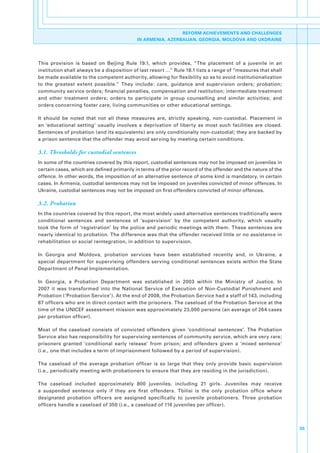 REFORM ACHIEVEMENTS AND CHALLENGES
                                               IN ARMENIA, AZERBAIJAN, GEORGIA, MOLDOVA AND UKDRAINE




This. provision. is. based. on. Beijing. Rule. 19.1,. which. provides,. “The. placement. of. a. juvenile. in. an.
institution.shall.always.be.a.disposition.of.last.resort.…”.Rule.18.1.lists.a.range.of.“measures.that.shall.
be.made.available.to.the.competent.authority,.allowing.for.flexibility.so.as.to.avoid.institutionalization.
to. the. greatest. extent. possible.”. They. include:. care,. guidance. and. supervision. orders;. probation;.
community.service.orders;.financial.penalties,.compensation.and.restitution;.intermediate.treatment.
and. other. treatment. orders;. orders. to. participate. in. group. counselling. and. similar. activities;. and.
orders.concerning.foster.care,.living.communities.or.other.educational.settings.

It. should. be. noted. that. not. all. these. measures. are,. strictly. speaking,. non-custodial.. Placement. in.
an. ‘educational. setting’. usually. involves. a. deprivation. of. liberty. as. most. such. facilities. are. closed..
Sentences.of.probation.(and.its.equivalents).are.only.conditionally.non-custodial;.they.are.backed.by.
a.prison.sentence.that.the.offender.may.avoid.serving.by.meeting.certain.conditions..

3.1. Thresholds for custodial sentences
In.some.of.the.countries.covered.by.this.report,.custodial.sentences.may.not.be.imposed.on.juveniles.in.
certain.cases,.which.are.defined.primarily.in.terms.of.the.prior.record.of.the.offender.and.the.nature.of.the.
offence..In.other.words,.the.imposition.of.an.alternative.sentence.of.some.kind.is.mandatory,.in.certain.
cases..In.Armenia,.custodial.sentences.may.not.be.imposed.on.juveniles.convicted.of.minor.offences..In.
Ukraine,.custodial.sentences.may.not.be.imposed.on.first.offenders.convicted.of.minor.offences..

3.2. Probation
In.the.countries.covered.by.this.report,.the.most.widely.used.alternative.sentences.traditionally.were.
conditional. sentences. and. sentences. of. ‘supervision’. by. the. competent. authority,. which. usually.
took. the. form. of. ‘registration’. by. the. police. and. periodic. meetings. with. them.. These. sentences. are.
nearly.identical.to.probation..The.difference.was.that.the.offender.received.little.or.no.assistance.in.
rehabilitation.or.social.reintegration,.in.addition.to.supervision..

In. Georgia. and. Moldova,. probation. services. have. been. established. recently. and,. in. Ukraine,. a.
special. department. for. supervising. offenders. serving. conditional. sentences. exists. within. the. State.
Department.of.Penal.Implementation..

In. Georgia,. a. Probation. Department. was. established. in. 2003. within. the. Ministry. of. Justice.. In.
2007. it. was. transformed. into. the. National. Service. of. Execution. of. Non-Custodial. Punishment. and.
Probation.(‘Probation.Service’)..At.the.end.of.2008,.the.Probation.Service.had.a.staff.of.143,.including.  .
87.officers.who.are.in.direct.contact.with.the.prisoners..The.caseload.of.the.Probation.Service.at.the.
time.of.the.UNICEF.assessment.mission.was.approximately.23,000.persons.(an.average.of.264.cases.
per.probation.officer)..

Most. of. the. caseload. consists. of. convicted. offenders. given. ‘conditional. sentences’.. The. Probation.
Service.also.has.responsibility.for.supervising.sentences.of.community.service,.which.are.very.rare;.
prisoners. granted. ‘conditional. early. release’. from. prison;. and. offenders. given. a. ‘mixed. sentence’.
(i.e.,.one.that.includes.a.term.of.imprisonment.followed.by.a.period.of.supervision)..

The. caseload. of. the. average. probation. officer. is. so. large. that. they. only. provide. basic. supervision.
(i.e.,.periodically.meeting.with.probationers.to.ensure.that.they.are.residing.in.the.jurisdiction)..

The. caseload. included. approximately. 800. juveniles,. including. 21. girls.. Juveniles. may. receive.
a. suspended. sentence. only. if. they. are. first. offenders.. Tbilisi. is. the. only. probation. office. where.
designated. probation. officers. are. assigned. specifically. to. juvenile. probationers.. Three. probation.
officers.handle.a.caseload.of.350.(i.e.,.a.caseload.of.116.juveniles.per.officer).



                                                                                                                        55
 