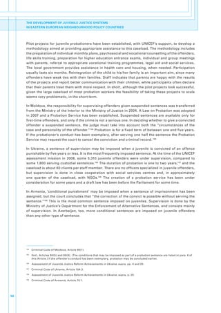 THE DEVELOPMENT OF JUVENILE JUSTICE SYSTEMS
     IN EASTERN EUROPEAN NEIGHBOURHOOD POLICY COUNTRIES




     Pilot.projects.for.juvenile.probationers.have.been.established,.with.UNICEF’s.support,.to.develop.a.
     methodology.aimed.at.providing.appropriate.assistance.to.this.caseload..The.methodology.includes.
     the.preparation.of.individual.monthly.plans,.psychosocial.and.vocational.counselling.of.the.offenders,.
     life.skills.training,.preparation.for.higher.education.entrance.exams,.individual.and.group.meetings.
     with. parents,. referral. to. appropriate. vocational. training. programmes,. legal. aid. and. social. services..
     The. local. government. provides. assistance. in. health. care. and. housing,. when. needed.. Participation.
     usually.lasts.six.months..Reintegration.of.the.child.to.his/her.family.is.an.important.aim,.since.many.
     offenders.have.weak.ties.with.their.families..Staff.indicates.that.parents.are.happy.with.the.results.
     of.the.projects.and.report.better.communication.with.their.children,.while.participants.often.declare.
     that.their.parents.treat.them.with.more.respect..In.short,.although.the.pilot.projects.look.successful,.
     given. the. large. caseload. of. most. probation. workers. the. feasibility. of. taking. these. projects. to. scale.
     seems.very.problematic,.in.the.short.term..

     In.Moldova,.the.responsibility.for.supervising.offenders.given.suspended.sentences.was.transferred.
     from.the.Ministry.of.the.Interior.to.the.Ministry.of.Justice.in.2004..A.Law.on.Probation.was.adopted.
     in. 2007. and. a. Probation. Service. has. been. established.. Suspended. sentences. are. available. only. for.
     first-time.offenders,.and.only.if.the.crime.is.not.a.serious.one..In.deciding.whether.to.give.a.convicted.
     offender. a. suspended. sentence,. the. judge. must. take. into. account. both. the. “circumstances. of. the.
     case.and.personality.of.the.offender.”194.Probation.is.for.a.fixed.term.of.between.one.and.five.years..
     If.the.probationer’s.conduct.has.been.exemplary,.after.serving.one.half.the.sentence.the.Probation.
     Service.may.request.the.court.to.cancel.the.conviction.and.criminal.record..195

     In. Ukraine,. a. sentence. of. supervision. may. be. imposed. when. a. juvenile. is. convicted. of. an. offence.
     punishable.by.five.years.or.less..It.is.the.most.frequently.imposed.sentence..At.the.time.of.the.UNICEF.
     assessment. mission. in. 2008,. some. 5,310. juvenile. offenders. were. under. supervision,. compared. to.
     some.1,800.serving.custodial.sentences.196.The.duration.of.probation.is.one.to.two.years,197.and.the.
     caseload.is.about.60.clients.per.staff.member..There.are.no.officers.specialized.in.juvenile.offenders,.
     but. supervision. is. done. in. close. cooperation. with. social. services. centres. and,. in. approximately.
     one. quarter. of. the. caseload,. with. NGOs.198. The. creation. of. a. probation. service. has. been. under.
     consideration.for.some.years.and.a.draft.law.has.been.before.the.Parliament.for.some.time.

     In. Armenia,. ‘conditional. punishment’. may. be. imposed. when. a. sentence. of. imprisonment. has. been.
     assigned,.but.the.court.concludes.that.“the.correction.of.the.convict.is.possible.without.serving.the.
     sentence.”199. This. is. the. most. common. sentence. imposed. on. juveniles.. Supervision. is. done. by. the.
     Ministry.of.Justice’s.Department.for.the.Enforcement.of.Alternative.Sentences,.and.consists.mainly.
     of. supervision.. In. Azerbaijan,. too,. more. conditional. sentences. are. imposed. on. juvenile. offenders.
     than.any.other.type.of.sentence..




     194
           . Criminal.Code.of.Moldova,.Article.90(1).
     195
           . Ibid.,.Articles.90(5).and.90(8)..(The.conditions.that.may.be.imposed.as.part.of.a.probation.sentence.are.listed.in.para..6.of.
             this.Article.).If.the.offender’s.conduct.has.been.exemplary,.probation.may.be.concluded.earlier.
     196
           . Assessment of Juvenile Justice Reform Achievements in Ukraine,.supra,.pp..4.and.20.
     197
           . Criminal.Code.of.Ukraine,.Article.104.3.
     198
           . Assessment of Juvenile Justice Reform Achievements in Ukraine,.supra,.p..20.
     199
           . Criminal.Code.of.Armenia,.Article.70.1.




56
 