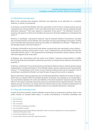REFORM ACHIEVEMENTS AND CHALLENGES
                                                         IN ARMENIA, AZERBAIJAN, GEORGIA, MOLDOVA AND UKDRAINE




3.3. Restitution and reparation
Most. of. the. countries. also. recognize. restitution. and. reparation. as. an. alternative. to. a. custodial.
sentence,.in.certain.circumstances..

In. Armenia,. a. juvenile. first. offender. who. has. committed. a. crime. of. low. or. medium. gravity. may. be.
“exempted.from.criminal.liability”.if.the.court.determines.that.‘correction’.may.be.achieved.through.
alternative. measures. 200. One. such. measure. is. reparation. of. the. injury. 201. The. offender’s. income. or.
property.and.capacity.to.work.are.to.be.taken.into.account.in.fixing.the.obligation.to.compensate.the.
victim. 202

Similarly,. in. Azerbaijan,. ‘educational. measures’. may. be. imposed. instead. of. ‘punishment’. provided.
the.convicted.juvenile.is.a.first.offender,.the.crime.does.not.pose.a.great.danger.to.the.public,.and.the.
court. concludes. that.educational.measures.will.suffice.to.rehabilitate.the.offender. 203.Reparation.of.
the.damage.caused.is.one.such.measure. 204.

In. Georgia,. Article. 89. of. the. Criminal. Code. allows. a. juvenile. who. has. committed. a. minor. offence. –.
those.bearing.a.sentence.of.five.years.or.less.–.to.be.“released.from.criminal.liability.if.he/she.has.
reconciled.with.the.victim.”205.No.programme.for.facilitating.reconciliation.exists,.however,.and.this.
alternative.appears.to.be.rarely.used.

In. Moldova,. too,. reconciliation. with. the. victim. of. an. offence. “removes. criminal. liability.”. In. 2006,.
the.Criminal.Code.was.amended.to.extend.this.provision.to.include.serious.offences.committed.by.
juveniles. 206

In.Ukraine,.‘punishment’.of.a.juvenile.who.has.committed.an.offence.of.low.or.medium.gravity.may.be.
replaced.with.a.‘correctional.measure’.if.the.offender.shows.“genuine.repentance.and.irreproachable.
conduct.”207.Compensation.of.the.victim.is.one.of.several.measures.that.may.be.imposed.in.lieu.of.
‘punishment’,.provided.the.offender.is.at.least.15.years.of.age.and.has.income.or.property.

Data.on.alternative.measures.generally.are.not.sufficiently.detailed.to.identify.the.number.of.cases.in.
which.they.are.imposed..With.the.possible.exception.of.Georgia,.the.emphasis.is.on.compensation,.
not.reconciliation.between.the.victim.and.offender.of.the.kind.considered.‘restorative.justice’..Most.
efforts.in.the.region.to.develop.restorative.justice.are.oriented.primarily.towards.diversion..This.does.
deserve.priority,.but.there.is.no.reason.why.such.efforts.could.not.also.include.the.development.of.
capacity.to.offer.victim-offender.mediation.as.part.of.non-custodial.sentences.or.measures.

3.4. Fines and community service
In. each. of. the. five. countries,. juvenile. offenders. may. be. fined. or. sentenced. to. perform. ‘work. in. the.
public. interest’. or. ‘socially. useful. labour’,. in. certain. circumstances.. In. Armenia,. Azerbaijan. and.


200
      . Ibid.,.Article.91.1.
201
      . Ibid.,.Art.91.2(3)
202
      . Ibid.,.Article.92.3.
203
      . Criminal.Code.of.Azerbaijan,.Article.88.1.
204
      . Ibid.,.Articles.88.2.3.and.87.3.
205
      . Article.69.of.the.Criminal.Code.of.Georgia,.applicable.to.adults,.is.similar,.but.applies.only.to.crimes.punishable.by.
        sentences.of.three.years.or.less..
206
      . Criminal.Code.of.Moldova,.Article.109..
207
      . Criminal.Code.of.Ukraine,.Article.105.1..See.also.Article.97.1.




                                                                                                                                  57
 