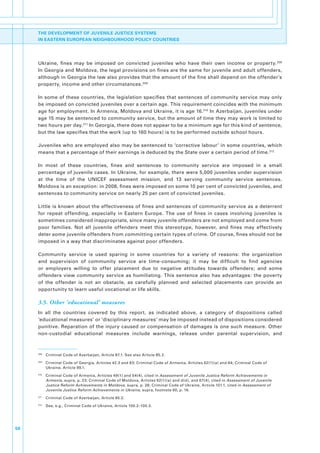 THE DEVELOPMENT OF JUVENILE JUSTICE SYSTEMS
     IN EASTERN EUROPEAN NEIGHBOURHOOD POLICY COUNTRIES




     Ukraine,. fines. may. be. imposed. on. convicted. juveniles. who. have. their. own. income. or. property. 208.
     In.Georgia.and.Moldova,.the.legal.provisions.on.fines.are.the.same.for.juvenile.and.adult.offenders,.
     although.in.Georgia.the.law.also.provides.that.the.amount.of.the.fine.shall.depend.on.the.offender’s.
     property,.income.and.other.circumstances. 209.

     In.some.of.these.countries,.the.legislation.specifies.that.sentences.of.community.service.may.only.
     be.imposed.on.convicted.juveniles.over.a.certain.age..This.requirement.coincides.with.the.minimum.
     age.for.employment..In.Armenia,.Moldova.and.Ukraine,.it.is.age.16. 210.In.Azerbaijan,.juveniles.under.
     age.15.may.be.sentenced.to.community.service,.but.the.amount.of.time.they.may.work.is.limited.to.
     two.hours.per.day. 211.In.Georgia,.there.does.not.appear.to.be.a.minimum.age.for.this.kind.of.sentence,.
     but.the.law.specifies.that.the.work.(up.to.160.hours).is.to.be.performed.outside.school.hours..

     Juveniles.who.are.employed.also.may.be.sentenced.to.‘corrective.labour’.in.some.countries,.which.
     means.that.a.percentage.of.their.earnings.is.deduced.by.the.State.over.a.certain.period.of.time. 212.

     In. most. of. these. countries,. fines. and. sentences. to. community. service. are. imposed. in. a. small.
     percentage.of.juvenile.cases..In.Ukraine,.for.example,.there.were.5,000.juveniles.under.supervision.
     at. the. time. of. the. UNICEF. assessment. mission,. and. 13. serving. community. service. sentences..
     Moldova.is.an.exception:.in.2008,.fines.were.imposed.on.some.10.per.cent.of.convicted.juveniles,.and.
     sentences.to.community.service.on.nearly.25.per.cent.of.convicted.juveniles..

     Little. is. known. about.the. effectiveness.of. fines. and.sentences.of. community.service. as.a.deterrent.
     for. repeat. offending,. especially. in. Eastern. Europe.. The. use. of. fines. in. cases. involving. juveniles. is.
     sometimes.considered.inappropriate,.since.many.juvenile.offenders.are.not.employed.and.come.from.
     poor. families.. Not. all. juvenile. offenders. meet. this. stereotype,. however,. and. fines. may. effectively.
     deter.some.juvenile.offenders.from.committing.certain.types.of.crime..Of.course,.fines.should.not.be.
     imposed.in.a.way.that.discriminates.against.poor.offenders..

     Community. service. is. used. sparing. in. some. countries. for. a. variety. of. reasons:. the. organization.
     and. supervision. of. community. service. are. time-consuming;. it. may. be. difficult. to. find. agencies.
     or. employers. willing. to. offer. placement. due. to. negative. attitudes. towards. offenders;. and. some.
     offenders. view. community. service. as. humiliating.. This. sentence. also. has. advantages:. the. poverty.
     of. the. offender. is. not. an. obstacle,. as. carefully. planned. and. selected. placements. can. provide. an.
     opportunity.to.learn.useful.vocational.or.life.skills..

     3.5. Other ‘educational’ measures
     In. all. the. countries. covered. by. this. report,. as. indicated. above,. a. category. of. dispositions. called.
     ‘educational.measures’.or.‘disciplinary.measures’.may.be.imposed.instead.of.dispositions.considered.
     punitive.. Reparation. of. the. injury. caused. or. compensation. of. damages. is. one. such. measure.. Other.
     non-custodial. educational. measures. include. warnings,. release. under. parental. supervision,. and.



     208
           . Criminal.Code.of.Azerbaijan,.Article.87.1..See.also.Article.85.2.
     209
           . Criminal.Code.of.Georgia,.Articles.42.3.and.83;.Criminal.Code.of.Armenia,.Articles.62(1)(a).and.64;.Criminal.Code.of.
             Ukraine,.Article.99.1..
     210
           . Criminal.Code.of.Armenia,.Articles.49(1).and.54(4),.cited.in.Assessment of Juvenile Justice Reform Achievements in
             Armenia,.supra,.p..23;.Criminal.Code.of.Moldova,.Articles.62(1)(a).and.d(d),.and.67(4),.cited.in.Assessment of Juvenile
             Justice Reform Achievements in Moldova,.supra,.p..28;.Criminal.Code.of.Ukraine,.Article.101.1,.cited.in.Assessment of
             Juvenile Justice Reform Achievements in Ukraine,.supra,.footnote.60,.p..16.
     211
           . Criminal.Code.of.Azerbaijan,.Article.85.2..
     212
           . See,.e.g.,.Criminal.Code.of.Ukraine,.Article.100.2–100.3.




58
 