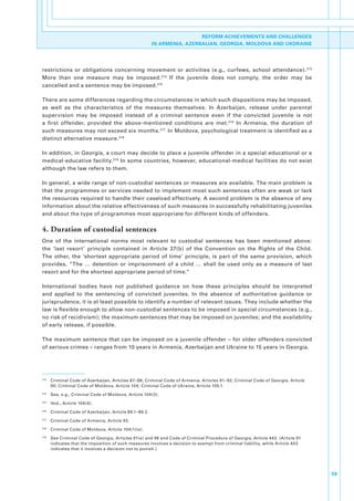 REFORM ACHIEVEMENTS AND CHALLENGES
                                                          IN ARMENIA, AZERBAIJAN, GEORGIA, MOLDOVA AND UKDRAINE




restrictions. or. obligations. concerning. movement. or. activities. (e.g.,. curfews,. school. attendance). 213.
More. than. one. measure. may. be. imposed. 214. If. the. juvenile. does. not. comply,. the. order. may. be.
cancelled.and.a.sentence.may.be.imposed. 215

There.are.some.differences.regarding.the.circumstances.in.which.such.dispositions.may.be.imposed,.
as. well. as. the. characteristics. of. the. measures. themselves.. In. Azerbaijan,. release. under. parental.
supervision. may. be. imposed. instead. of. a. criminal. sentence. even. if. the. convicted. juvenile. is. not.
a. first. offender,. provided. the. above-mentioned. conditions. are. met. 216. In. Armenia,. the. duration. of.
such.measures.may.not.exceed.six.months. 217. In.Moldova,.psychological.treatment.is.identified.as.a.
distinct.alternative.measure. 218

In.addition,.in.Georgia,.a.court.may.decide.to.place.a.juvenile.offender.in.a.special.educational.or.a.
medical-educative.facility. 219.In.some.countries,.however,.educational-medical.facilities.do.not.exist.
although.the.law.refers.to.them..

In.general,.a.wide.range.of.non-custodial.sentences.or.measures.are.available..The.main.problem.is.
that.the.programmes.or.services.needed.to.implement.most.such.sentences.often.are.weak.or.lack.
the.resources.required.to.handle.their.caseload.effectively..A.second.problem.is.the.absence.of.any.
information.about.the.relative.effectiveness.of.such.measures.in.successfully.rehabilitating.juveniles.
and.about.the.type.of.programmes.most.appropriate.for.different.kinds.of.offenders..

4. Duration of custodial sentences
One. of. the. international. norms. most. relevant. to. custodial. sentences. has. been. mentioned. above:.
the. ‘last. resort’. principle. contained. in. Article. 37(b). of. the. Convention. on. the. Rights. of. the. Child..
The. other,. the. ‘shortest. appropriate. period. of. time’. principle,. is. part. of. the. same. provision,. which.
provides,. “The. …. detention. or. imprisonment. of. a. child. …. shall. be. used. only. as. a. measure. of. last.
resort.and.for.the.shortest.appropriate.period.of.time.”

International. bodies. have. not. published. guidance. on. how. these. principles. should. be. interpreted.
and. applied. to. the. sentencing. of. convicted. juveniles.. In. the. absence. of. authoritative. guidance. or.
jurisprudence,.it.is.at.least.possible.to.identify.a.number.of.relevant.issues..They.include.whether.the.
law.is.flexible.enough.to.allow.non-custodial.sentences.to.be.imposed.in.special.circumstances.(e.g.,.
no.risk.of.recidivism);.the.maximum.sentences.that.may.be.imposed.on.juveniles;.and.the.availability.
of.early.release,.if.possible..

The.maximum.sentence.that.can.be.imposed.on.a.juvenile.offender.–.for.older.offenders.convicted.
of.serious.crimes.–.ranges.from.10.years.in.Armenia,.Azerbaijan.and.Ukraine.to.15.years.in.Georgia..




213
      . Criminal.Code.of.Azerbaijan,.Articles.87–88;.Criminal.Code.of.Armenia,.Articles.91–92;.Criminal.Code.of.Georgia,.Article.
        90;.Criminal.Code.of.Moldova,.Article.104;.Criminal.Code.of.Ukraine,.Article.105.1.
214
      . See,.e.g.,.Criminal.Code.of.Moldova,.Article.104(3).
215
      . Ibid.,.Article.104(4).
216
      . Criminal.Code.of.Azerbaijan,.Article.89.1–89.2.
217
      . Criminal.Code.of.Armenia,.Article.93.
218
      . Criminal.Code.of.Moldova,.Article.104(1)(e).
219
      . See.Criminal.Code.of.Georgia,.Articles.91(e).and.96.and.Code.of.Criminal.Procedure.of.Georgia,.Article.443..(Article.91.
        indicates.that.the.imposition.of.such.measures.involves.a.decision.to.exempt.from.criminal.liability,.while.Article.443.
        indicates.that.it.involves.a.decision.not.to.punish.)




                                                                                                                                    59
 