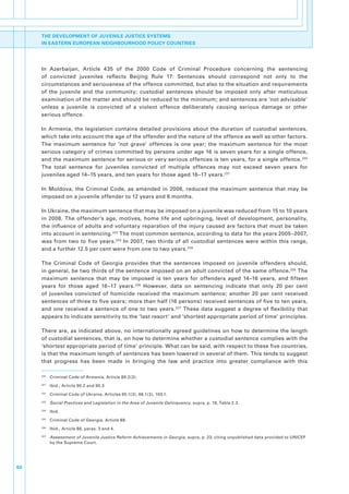 THE DEVELOPMENT OF JUVENILE JUSTICE SYSTEMS
     IN EASTERN EUROPEAN NEIGHBOURHOOD POLICY COUNTRIES




     In. Azerbaijan,. Article. 435. of. the. 2000. Code. of. Criminal. Procedure. concerning. the. sentencing.
     of. convicted. juveniles. reflects. Beijing. Rule. 17:. Sentences. should. correspond. not. only. to. the.
     circumstances.and.seriousness.of.the.offence.committed,.but.also.to.the.situation.and.requirements.
     of. the. juvenile. and. the. community;. custodial. sentences. should. be. imposed. only. after. meticulous.
     examination.of.the.matter.and.should.be.reduced.to.the.minimum;.and.sentences.are.‘not.advisable’.
     unless. a. juvenile. is. convicted. of. a. violent. offence. deliberately. causing. serious. damage. or. other.
     serious.offence.

     In. Armenia,. the. legislation. contains. detailed. provisions. about. the. duration. of. custodial. sentences,.
     which.take.into.account.the.age.of.the.offender.and.the.nature.of.the.offence.as.well.as.other.factors..
     The. maximum. sentence. for. ‘not. grave’. offences. is. one. year;. the. maximum. sentence. for. the. most.
     serious.category.of.crimes.committed.by.persons.under.age.16.is.seven.years.for.a.single.offence,.
     and.the.maximum.sentence.for.serious.or.very.serious.offences.is.ten.years,.for.a.single.offence. 220.
     The. total. sentence. for. juveniles. convicted. of. multiple. offences. may. not. exceed. seven. years. for.
     juveniles.aged.14–15.years,.and.ten.years.for.those.aged.16–17.years. 221.

     In. Moldova,. the. Criminal. Code,. as. amended. in. 2006,. reduced. the. maximum. sentence. that. may. be.
     imposed.on.a.juvenile.offender.to.12.years.and.6.months..

     In.Ukraine,.the.maximum.sentence.that.may.be.imposed.on.a.juvenile.was.reduced.from.15.to.10.years.
     in. 2008.. The. offender’s. age,. motives,. home. life. and. upbringing,. level. of. development,. personality,.
     the.influence.of.adults.and.voluntary.reparation.of.the.injury.caused.are.factors.that.must.be.taken.
     into.account.in.sentencing. 222.The.most.common.sentence,.according.to.data.for.the.years.2005–2007,.
     was. from. two. to. five. years. 223. In. 2007,. two. thirds. of. all. custodial. sentences. were. within. this. range,.
     and.a.further.12.5.per.cent.were.from.one.to.two.years. 224.

     The. Criminal. Code. of. Georgia. provides. that. the. sentences. imposed. on. juvenile. offenders. should,.
     in.general,.be.two.thirds.of.the.sentence.imposed.on.an.adult.convicted.of.the.same.offence. 225.The.
     maximum. sentence. that. may. be. imposed. is. ten. years. for. offenders. aged. 14–16. years,. and. fifteen.
     years. for. those. aged. 16−17. years. 226. However,. data. on. sentencing. indicate. that. only. 20. per. cent.
     of. juveniles. convicted. of. homicide. received. the. maximum. sentence;. another. 20. per. cent. received.
     sentences.of.three.to.five.years;.more.than.half.(16.persons).received.sentences.of.five.to.ten.years,.
     and. one. received. a. sentence. of. one. to. two. years. 227. These. data. suggest. a. degree. of. flexibility. that.
     appears.to.indicate.sensitivity.to.the.‘last.resort’.and.‘shortest.appropriate.period.of.time’.principles.

     There.are,.as.indicated.above,.no.internationally.agreed.guidelines.on.how.to.determine.the.length.
     of.custodial.sentences,.that.is,.on.how.to.determine.whether.a.custodial.sentence.complies.with.the.
     ‘shortest.appropriate.period.of.time’.principle..What.can.be.said,.with.respect.to.these.five.countries,.
     is.that.the.maximum.length.of.sentences.has.been.lowered.in.several.of.them..This.tends.to.suggest.
     that. progress. has. been. made. in. bringing. the. law. and. practice. into. greater. compliance. with. this.

     220
           . Criminal.Code.of.Armenia,.Article.89.2(3).
     221
           . Ibid.,.Article.90.2.and.90.3
     222
           . Criminal.Code.of.Ukraine,.Articles.65.1(3),.66.1(3),.103.1.
     223
           . Social Practices and Legislation in the Area of Juvenile Delinquency,.supra,.p..19,.Table.2.3.
     224
           . Ibid.
     225
           . Criminal.Code.of.Georgia,.Article.88..
     226
           . Ibid.,.Article.88,.paras..3.and.4..
     227
           . Assessment of Juvenile Justice Reform Achievements in Georgia,.supra,.p..23,.citing.unpublished.data.provided.to.UNICEF.
             by.the.Supreme.Court.




60
 