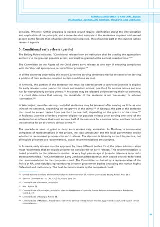 REFORM ACHIEVEMENTS AND CHALLENGES
                                                       IN ARMENIA, AZERBAIJAN, GEORGIA, MOLDOVA AND UKDRAINE




principle.. Whether. further. progress. is. needed. would. require. clarification. about. the. interpretation.
and.application.of.the.principle,.and.a.more.detailed.analysis.of.the.sentences.imposed.and.served.
as.well.as.the.factors.that.influence.sentencing.in.practice..This.should.be.part.of.the.juvenile.justice.
research.agenda.

5. Conditional early release (parole)
The.Beijing.Rules.indicates,.“Conditional.release.from.an.institution.shall.be.used.by.the.appropriate.
authority.to.the.greatest.possible.extent,.and.shall.be.granted.at.the.earliest.possible.time.”228.

The. Committee. on. the. Rights. of. the. Child. views. early. release. as. one. way. of. ensuring. compliance.
with.the.‘shortest.appropriate.period.of.time’.principle. 229.

In.all.the.countries.covered.by.this.report,.juveniles.serving.sentences.may.be.released.after.serving.
a.portion.of.their.sentence.provided.certain.conditions.are.met..

In. Armenia,. the. portion. of. the. sentence. that. must. be. served. before. a. convicted. juvenile. is. eligible.
for.early.release.is.one.quarter.for.minor.and.medium.crimes;.one.third.for.serious.crimes.and.one.
half.for.exceptionally.serious.crimes. 230.Prisoners.may.be.released.before.serving.their.full.sentence,.
if. a. court. determines. that. serving. the. remainder. of. the. sentence. is. not. ‘necessary’. to. achieve.
‘correction’. 231

In. Azerbaijan,. juveniles. serving. custodial. sentences. may. be. released. after. serving. as. little. as. one.
third.of.the.sentence,.depending.on.the.gravity.of.the.crime. 232.In.Georgia,.the.part.of.the.sentence.
that. must. be. served. varies. from. one. third. to. one. half,. depending. on. the. gravity. of. the. crime. 233.
In. Moldova,. juvenile. offenders. become. eligible. for. possible. release. after. serving. one. third. of. the.
sentence.for.an.offence.that.is.not.serious,.half.of.the.sentence.for.a.serious.crime,.and.two.thirds.of.
the.sentence.for.an.extremely.serious.crime. 234.

The. procedures. used. to. grant. or. deny. early. release. vary. somewhat.. In. Moldova,. a. commission.
composed. of. representatives. of. the. prison,. the. local. prosecutor. and. the. local. government. decide.
whether.to.recommend.prisoners.for.early.release..The.decision.is.taken.by.a.court..In.practice,.not.
all.eligible.prisoners.are.recommended,.but.all.recommendations.are.accepted..

In.Armenia,.early.release.must.be.approved.by.three.different.bodies..First,.the.prison.administration.
must.recommend.that.an.eligible.prisoner.be.considered.for.early.release..This.recommendation.is.
based. primarily. on. the. prisoner's. conduct.. A. very. high. percentage. of. juvenile. prisoners. reportedly.
are.recommended..The.Committee.on.Early.Conditional.Release.must.then.decide.whether.to.forward.
the. recommendation. to. the. competent. court.. The. Committee. is. chaired. by. a. representative. of. the.
Police.of.RA,.and.includes.representatives.of.other.government.bodies.(including.the.Human.Rights.
Defender).and.civil.society..The.final.decision.is.made.by.the.competent.court..

228
      . United.Nations.Standard.Minimum.Rules.for.the.Administration.of.Juvenile.Justice.(the.Beijing.Rules),.Rule.28.1.
229
      . General.Comment.No..10,.CRC/C/GC/10,.supra,.para..28.
230
      . Criminal.Code.of.Armenia,.Article.94.
231
      . Ibid.,.Article.76.
232
      . Criminal.Code.of.Azerbaijan,.Article.90,.cited.in.Assessment of Juvenile Justice Reform Achievements in Azerbaijan,.
        supra,.p..24..
233
      . Criminal.Code.of.Georgia,.Article.98.
234
      . Criminal.Code.of.Moldova,.Article.93(5)..Extremely.serious.crimes.include.murder,.aggravated.assault,.and.rape.in.certain.
        circumstances.




                                                                                                                                     61
 