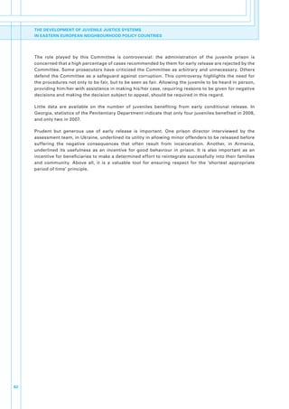 THE DEVELOPMENT OF JUVENILE JUSTICE SYSTEMS
     IN EASTERN EUROPEAN NEIGHBOURHOOD POLICY COUNTRIES




     The. role. played. by. this. Committee. is. controversial:. the. administration. of. the. juvenile. prison. is.
     concerned.that.a.high.percentage.of.cases.recommended.by.them.for.early.release.are.rejected.by.the.
     Committee.. Some. prosecutors. have. criticized. the. Committee. as. arbitrary. and. unnecessary.. Others.
     defend. the. Committee. as. a. safeguard. against. corruption.. This. controversy. highlights. the. need. for.
     the.procedures.not.only.to.be.fair,.but.to.be.seen.as.fair..Allowing.the.juvenile.to.be.heard.in.person,.
     providing.him/her.with.assistance.in.making.his/her.case,.requiring.reasons.to.be.given.for.negative.
     decisions.and.making.the.decision.subject.to.appeal,.should.be.required.in.this.regard..

     Little. data. are. available. on. the. number. of. juveniles. benefiting. from. early. conditional. release.. In.
     Georgia,.statistics.of.the.Penitentiary.Department.indicate.that.only.four.juveniles.benefited.in.2008,.
     and.only.two.in.2007..

     Prudent. but. generous. use. of. early. release. is. important.. One. prison. director. interviewed. by. the.
     assessment.team,.in.Ukraine,.underlined.its.utility.in.allowing.minor.offenders.to.be.released.before.
     suffering. the. negative. consequences. that. often. result. from. incarceration.. Another,. in. Armenia,.
     underlined. its. usefulness. as. an. incentive. for. good. behaviour. in. prison.. It. is. also. important. as. an.
     incentive.for.beneficiaries.to.make.a.determined.effort.to.reintegrate.successfully.into.their.families.
     and. community.. Above. all,. it. is. a. valuable. tool. for. ensuring. respect. for. the. ‘shortest. appropriate.
     period.of.time’.principle..




62
 