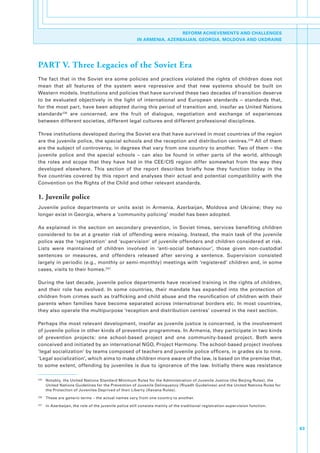 REFORM ACHIEVEMENTS AND CHALLENGES
                                                          IN ARMENIA, AZERBAIJAN, GEORGIA, MOLDOVA AND UKDRAINE




PART V. Three Legacies of the Soviet Era
The. fact. that. in. the. Soviet. era. some. policies. and. practices. violated. the. rights. of. children. does. not.
mean. that. all. features. of. the. system. were. repressive. and. that. new. systems. should. be. built. on.
Western.models..Institutions.and.policies.that.have.survived.these.two.decades.of.transition.deserve.
to. be. evaluated. objectively. in. the. light. of. international. and. European. standards. –. standards. that,.
for.the.most.part,.have.been.adopted.during.this.period.of.transition.and,.insofar.as.United.Nations.
standards 235. are. concerned,. are. the. fruit. of. dialogue,. negotiation. and. exchange. of. experiences.
between.different.societies,.different.legal.cultures.and.different.professional.disciplines.

Three.institutions.developed.during.the.Soviet.era.that.have.survived.in.most.countries.of.the.region.
are.the.juvenile.police,.the.special.schools.and.the.reception.and.distribution.centres. 236.All.of.them.
are.the.subject.of.controversy,.in.degrees.that.vary.from.one.country.to.another..Two.of.them.–.the.
juvenile. police. and. the. special. schools. –. can. also. be. found. in. other. parts. of. the. world,. although.
the. roles. and. scope. that. they. have. had. in. the. CEE/CIS. region. differ. somewhat. from. the. way. they.
developed. elsewhere.. This. section. of. the. report. describes. briefly. how. they. function. today. in. the.
five. countries. covered. by. this. report. and. analyses. their. actual. and. potential. compatibility. with. the.
Convention.on.the.Rights.of.the.Child.and.other.relevant.standards..

1. Juvenile police
Juvenile. police. departments. or. units. exist. in. Armenia,. Azerbaijan,. Moldova. and. Ukraine;. they. no.
longer.exist.in.Georgia,.where.a.‘community.policing’.model.has.been.adopted..

As. explained. in. the. section. on. secondary. prevention,. in. Soviet. times,. services. benefiting. children.
considered. to. be. at. a. greater. risk. of. offending. were. missing.. Instead,. the. main. task. of. the. juvenile.
police.was.the.‘registration’.and.‘supervision’.of.juvenile.offenders.and.children.considered.at.risk..
Lists. were. maintained. of. children. involved. in. ‘anti-social. behaviour’,. those. given. non-custodial.
sentences. or. measures,. and. offenders. released. after. serving. a. sentence.. Supervision. consisted.
largely.in.periodic.(e.g.,.monthly.or.semi-monthly).meetings.with.‘registered’.children.and,.in.some.
cases,.visits.to.their.homes. 237.

During.the.last.decade,.juvenile.police.departments.have.received.training.in.the.rights.of.children,.
and. their. role. has. evolved.. In. some. countries,. their. mandate. has. expanded. into. the. protection. of.
children.from.crimes.such.as.trafficking.and.child.abuse.and.the.reunification.of.children.with.their.
parents. when. families. have. become. separated. across. international. borders. etc.. In. most. countries,.
they.also.operate.the.multipurpose.‘reception.and.distribution.centres’.covered.in.the.next.section..

Perhaps.the.most.relevant.development,.insofar.as.juvenile.justice.is.concerned,.is.the.involvement.
of.juvenile.police.in.other.kinds.of.preventive.programmes..In.Armenia,.they.participate.in.two.kinds.
of. prevention. projects:. one. school-based. project. and. one. community-based. project.. Both. were.
conceived.and.initiated.by.an.international.NGO,.Project.Harmony..The.school-based.project.involves.
‘legal.socialization’.by.teams.composed.of.teachers.and.juvenile.police.officers,.in.grades.six.to.nine..
‘Legal.socialization’,.which.aims.to.make.children.more.aware.of.the.law,.is.based.on.the.premise.that,.
to.some.extent,.offending.by.juveniles.is.due.to.ignorance.of.the.law..Initially.there.was.resistance.

235
      . Notably,.the.United.Nations.Standard.Minimum.Rules.for.the.Administration.of.Juvenile.Justice.(the.Beijing.Rules),.the.
        United.Nations.Guidelines.for.the.Prevention.of.Juvenile.Delinquency.(Riyadh.Guidelines).and.the.United.Nations.Rules.for.
        the.Protection.of.Juveniles.Deprived.of.their.Liberty.(Havana.Rules).
236
      . These.are.generic.terms.–.the.actual.names.vary.from.one.country.to.another..
237
      . In.Azerbaijan,.the.role.of.the.juvenile.police.still.consists.mainly.of.the.traditional.registration-supervision.function..




                                                                                                                                      63
 