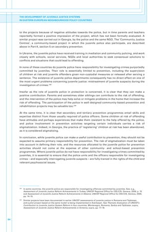 THE DEVELOPMENT OF JUVENILE JUSTICE SYSTEMS
     IN EASTERN EUROPEAN NEIGHBOURHOOD POLICY COUNTRIES




     to. the. projects. because. of. negative. attitudes. towards. the. police,. but. in. time. parents. and. teachers.
     reportedly. formed. a. positive. impression. of. the. project,. which. has. not. been. formally. evaluated.. A.
     similar.project.was.carried.out.in.Georgia,.by.the.police.and.the.same.NGO..The.‘Community.Justice.
     Centres’,. a. community-based. project. in. which. the. juvenile. police. also. participate,. are. described.
     above.in.Part.II,.section.5.on.secondary.prevention..

     In.Ukraine,.the.juvenile.police.have.received.training.in.mediation.and.community.policing,.and.work.
     closely. with. schools,. social. services,. NGOs. and. local. authorities. to. seek. consensual. solutions. to.
     conflicts.and.situations.that.could.lead.to.offending..

     In.none.of.these.countries.do.juvenile.police.have.responsibility.for.investigating.crimes.purportedly.
     committed. by. juveniles.. Their. role. is. essentially. limited. to. prevention,. including. the. supervision.
     of. children. at. risk. and. juvenile. offenders. given. non-custodial. measures. or. released. after. serving. a.
     sentence..The.existence.of.juvenile.police.departments.consequently.has.no.direct.effect.on.one.of.
     the.most.urgent.problems.concerning.juvenile.justice:.mistreatment.of.juvenile.suspects.during.the.
     investigation.of.crimes. 238.

     Insofar. as. the. role. of. juvenile. police. in. protection. is. concerned,. it. is. clear. that. they. can. make. a.
     positive.contribution..Parents.and.sometimes.older.siblings.can.contribute.to.the.risk.of. offending,.
     and.the.intervention.of.the.police.may.help.solve.or.mitigate.problems.in.the.home.that.increase.the.
     risk.of.offending..The.participation.of.the.police.in.well.designed.community-based.prevention.and.
     rehabilitation.projects.may.be.valuable.too. 239.

     At. the. same. time,. it. is. clear. that. secondary. and. tertiary. prevention. programmes. entail. skills. and.
     expertise. distinct. from. those. usually. required. of. police. officers.. Some. children. at. risk. of. offending.
     have.attitudes.and.perhaps.experiences.that.make.them.resistant.to.the.help.offered.by.the.police,.
     and. police. involvement. in. prevention. activities. targeting. certain. individuals. carries. a. risk. of.
     stigmatization..Indeed,.in.Georgia,.the.practice.of.‘registering’.children.at.risk.has.been.abandoned,.
     as.it.is.considered.stigmatizing..

     In.conclusion,.while.juvenile.police.can.make.a.useful.contribution.to.prevention,.they.should.not.be.
     expected.to.assume.primary.responsibility.for.prevention..The.risk.of.stigmatization.must.be.taken.
     into.account.in.defining.their.role,.and.the.resources.allocated.to.the.juvenile.police.for.prevention.
     activities. should. not. come. at. the. expense. of. other. community-. and. school-based. prevention.
     programmes..Where.juvenile.police.do.not.have.responsibility.for.investigating.crimes.committed.by.
     juveniles,.it.is.essential.to.ensure.that.the.police.units.and.the.officers.responsible.for.investigating.
     crimes.–.and.especially.interrogating.juvenile.suspects.–.are.fully.trained.in.the.rights.of.the.child.and.
     relevant.psychosocial.issues..




     238
           . In.some.countries,.the.juvenile.police.are.responsible.for.investigating.offences.committed.by.juveniles..See,.e.g.,.
             Assessment of Juvenile Justice Reform Achievements in Turkey,.UNICEF.Regional.Office.for.CEE/CIS,.Geneva,.2009,.p..15.
             and.Assessment of Juvenile Justice Reform Achievements in Albania,.UNICEF.Regional.Office.for.CEE/CIS,.Geneva,.2009,.
             pp..14–15.
     239
           . Similar.projects.have.been.documented.in.earlier.UNICEF.assessments.of.juvenile.justice.in.Romania.and.Tajikistan,.
             and.a.pilot.project.based.on.the.same.model.is.being.implemented.in.Azerbaijan..See.Thematic Evaluation of UNICEF’s
             Contribution to Juvenile Justice System Reform in four countries: Montenegro, Romania, Serbia and Tajikistan,.supra;.
             Assessment of Juvenile Justice Reform Achievements in Armenia,.supra,.pp..17–18.




64
 