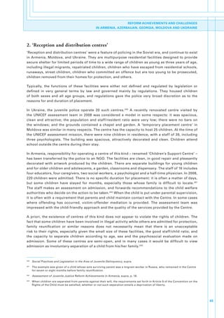 REFORM ACHIEVEMENTS AND CHALLENGES
                                                        IN ARMENIA, AZERBAIJAN, GEORGIA, MOLDOVA AND UKDRAINE




2. ‘Reception and distribution centres’
‘Reception.and.distribution.centres’.were.a.feature.of.policing.in.the.Soviet.era,.and.continue.to.exist.
in. Armenia,. Moldova,. and. Ukraine.. They. are. multipurpose. residential. facilities. designed. to. provide.
secure.shelter.for.limited.periods.of.time.to.a.wide.range.of.children.as.young.as.three.years.of.age,.
including.illegal.migrants,.repatriated.children,.children.who.have.escaped.from.residential.schools,.
runaways,.street.children,.children.who.committed.an.offence.but.are.too.young.to.be.prosecuted,.
children.removed.from.their.homes.for.protection,.and.others..

Typically,. the. functions. of. these. facilities. were. either. not. defined. and. regulated. by. legislation. or.
defined. in. very. general. terms. by. law. and. governed. mainly. by. regulations.. They. housed. children.
of. both. sexes. and. all. age. groups,. and. regulations. gave. the. police. very. broad. discretion. as. to. the.
reasons.for.and.duration.of.placement..

In. Ukraine,. the. juvenile. police. operate. 20. such. centres. 240. A. recently. renovated. centre. visited. by.
the. UNICEF. assessment. team. in. 2008. was. considered. a. model. in. some. respects:. it. was. spacious,.
clean. and. attractive;. the. population. and. staff/resident. ratio. were. very. low;. there. were. no. bars. on.
the. windows;. and. the. grounds. contained. a. chapel. and. garden.. A. ‘temporary. placement. centre’. in.
Moldova.was.similar.in.many.respects..The.centre.has.the.capacity.to.host.25.children..At.the.time.of.
the.UNICEF.assessment.mission,.there.were.nine.children.in.residence,.with.a.staff.of.39,.including.
three. psychologists.. The. building. was. spacious,. attractively. decorated. and. clean.. Children. attend.
school.outside.the.centre.during.their.stay..

In.Armenia,.responsibility.for.operating.a.centre.of.this.kind.–.renamed.‘Children’s.Support.Centre’.–.
has.been.transferred.by.the.police.to.an.NGO..The.facilities.are.clean,.in.good.repair.and.pleasantly.
decorated. with. artwork. produced. by. the. children.. There. are. separate. buildings. for. young. children.
and.for.older.children.and.adolescents,.a.garden,.classrooms.and.dispensary..The.staff.of.16.includes.
four.educators,.four.caregivers,.two.social.workers,.a.psychologist.and.a.half-time.physician..In.2008,.
220.children.were.admitted..There.is.no.specific.duration.for.placement:.it.is.often.a.matter.of.days,.
but. some. children. have. stayed. for. months,. especially. those. whose. family. is. difficult. to. locate. 241.
The. staff. makes. an. assessment. on. admission,. and. forwards. recommendations. to. the. child. welfare.
authorities.who.decide.on.the.action.to.be.taken. 242.When.the.child.is.put.under.parental.supervision,.
it.is.often.with.a.requirement.that.parents.and.child.maintain.contact.with.the.Centre..In.some.cases.
where. offending. has. occurred,. victim-offender. mediation. is. provided.. The. assessment. team. was.
impressed.with.the.child-friendly.approach.and.the.quality.of.the.services.provided.by.the.Centre.

A. priori,. the. existence. of. centres. of. this. kind. does. not. appear. to. violate. the. rights. of. children.. The.
fact.that.some.children.have.been.involved.in.illegal.activity.while.others.are.admitted.for.protection,.
family. reunification. or. similar. reasons. does. not. necessarily. mean. that. there. is. an. unacceptable.
risk. to. their. rights,. especially. given. the. small. size. of. these. facilities,. the. good. staff/child. ratio,. and.
the. capacity. to. separate. children. according. to. age,. sex. and. the. psychosocial. evaluation. made. on.
admission.. Some. of. these. centres. are. semi-open,. and. in. many. cases. it. would. be. difficult. to. view.
admission.as.involuntary.separation.of.a.child.from.his/her.family. 243.



240
      . Social Practices and Legislation in the Area of Juvenile Delinquency,.supra.
241
      . The.example.was.given.of.a.child.whose.sole.surviving.parent.was.a.migrant.worker.in.Russia,.who.remained.in.the.Centre.
        for.seven.or.eight.months.before.family.reunification..
242
      . Assessment of Juvenile Justice Reform Achievements in Armenia,.supra,.p..18.
243
      . When.children.are.separated.from.parents.against.their.will,.the.requirements.set.forth.in.Article.9.of.the.Convention.on.the.
        Rights.of.the.Child.must.be.satisfied,.whether.or.not.such.separation.entails.a.deprivation.of.liberty..




                                                                                                                                         65
 