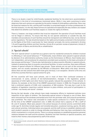 THE DEVELOPMENT OF JUVENILE JUSTICE SYSTEMS
     IN EASTERN EUROPEAN NEIGHBOURHOOD POLICY COUNTRIES




     There. is. no. doubt. a. need. for. child-friendly. residential. facilities. for. the. short-term. accommodation.
     of. children. in. the. kind. of. circumstances. mentioned. above.. While. it. may. seem. surprising. to. some.
     observers.that.such.centres.are.operated.by.the.police.instead.of.child.welfare.authorities,.there.may.
     be.historical.reasons.for.this,.and.the.staff.invariably.is.comprised.largely.of.civilian.professionals..In.
     the.final.analysis,.it.is.the.way.these.Centres.are.operated.and.especially.the.way.children.are.treated.
     that.determine.whether.such.facilities.respect.or.violate.the.rights.of.children..

     There.is,.however,.one.large.condition.that.must.be.respected:.the.operation.of.such.facilities.must.
     not. be. illegal. or. arbitrary.. To. ensure. that. they. do. not. operate. arbitrarily. or. outside. the. law,. the.
     mandate.and.procedures.of.such.facilities.should.be.transparent.and.defined.by.law,.not.by.internal.
     police.regulations..The.law.should.be.based.on.the.rights.and.principles.contained.in.the.Convention.
     on.the.Rights.of.the.Child,.in.particular.the.‘best.interests’.principle,.the.norms.contained.in.Articles.
     7,.8.and.9.regarding.children.and.their.families,.Article.25.on.periodic.review.of.placement,.Article.37.
     on.deprivation.of.liberty.and.Article.39.on.rehabilitation..

     3. ‘Special schools’
     The.term.‘special.school’.is.used.here.as.a.generic.term.for.residential.schools.for.children.involved.
     in.offending.or.‘anti-social.behaviour’. 244.Traditionally,.most.children.were.placed.in.special.schools.
     by.decision.of.an.administrative.authority,.known.as.the.Commission.on.Minors..Such.bodies.were.
     not.independent,.and.procedures.for.placement.provided.scant.protection.to.the.basic.principles.of.
     due.process.and.fairness. 245.Courts.also.had.discretion.to.place.juvenile.offenders.in.special.schools,.
     instead.of.sentencing.them.to.juvenile.correctional.facilities..In.some.countries,.there.were.different.
     classes. of. special. schools. for. different. age. groups.. These. schools. are. not. part. of. the. correctional.
     system,. and. are. usually. operated. by. the. Ministry. of. Education.. Most. admit. only. boys.. Armenia,.
     where.there.are.two.schools.that.admit.both.girls.and.boys,.is.an.exception..Ukraine.is.the.only.one.
     of.the.five.counties.that.has.a.special.school.for.girls..

     All. five. countries. still. have. such. schools,. and. in. most. of. them. their. continued. existence. is.
     controversial.. In. some,. policies. of. de-institutionalization,. changes. in. the. legislation,. greater.
     awareness. of. child. rights. and. other. factors. have. greatly. reduced. the. population. of. the. schools.. In.
     Ukraine,.for.example,.at.the.time.of.the.UNICEF.assessment.mission.in.2008,.the.14.special.schools.
     had. a. combined. capacity. of. 2,520,. and. a. population. of. 504. students.. This. was. due. in. part. to. the.
     adoption. of. legislation. requiring. a. judicial. decision. to. place. children,. and. proof. of. participation. in.
     criminal.–.not.merely.anti-social.–.conduct..

     During. the. last. decade,. a. few. schools. have. made. impressive. efforts. to. implement. policies. more.
     respectful. of. the. rights. of. children.. The. Samtredia. special. school. in. Georgia. is. one. of. them.. Bars.
     were.removed.from.the.windows.and.barbed.wire.from.the.perimeter.wall,.and.corporal.punishment.
     was. prohibited.. The. interior. was. renovated. to. create. spaces. conducive. to. a. ‘family. atmosphere’..
     At. the. time. of. the. UNICEF. assessment. visit,. in. 2009,. the. school. had. a. capacity. of. 100,. a. staff. of.
     43,. and. 21. students.. Most. were. placed. in. the. school. because. of. criminal. activity. committed. while.
     under.age.14..Activities.include.regular.and.remedial.education,.vocational.training,.sports,.life.skills.
     and.cultural.activities..Individual.plans.are.prepared,.and.the.staff.strives.to.establish.relations.with.
     each.student’s.parents.in.order.to.change.attitudes.and.behaviour.that.may.have.contributed.to.the.
     child’s.involvement.in.criminal.activity..There.is.a.strong.emphasis.on.establishing.positive.personal.
     relations.between.the.staff.and.the.students..Students.visit.their.families.on.special.occasions,.and.
     travel.to.their.homes.unaccompanied.by.staff.of.the.school..

     244
           . Actual.names.include:.schools.for.social.rehabilitation.(Ukraine).and.schools.for.children.with.deviant.behaviour.
             (Azerbaijan)
     245
           . See.Assessment of Juvenile Justice Reform Achievements in Azerbaijan,.supra,.pp..28–29.



66
 