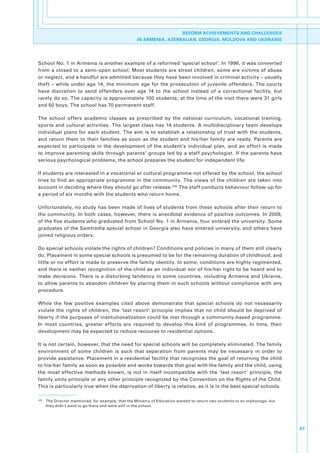 REFORM ACHIEVEMENTS AND CHALLENGES
                                                       IN ARMENIA, AZERBAIJAN, GEORGIA, MOLDOVA AND UKDRAINE




School.No..1.in.Armenia.is.another.example.of.a.reformed.‘special.school’..In.1996,.it.was.converted.
from. a. closed.to. a.semi-open. school.. Most.students.are.street. children,. some.are.victims. of.abuse.
or.neglect,.and.a.handful.are.admitted.because.they.have.been.involved.in.criminal.activity.–.usually.
theft. –. while. under. age. 14,. the. minimum. age. for. the. prosecution. of. juvenile. offenders.. The. courts.
have. discretion. to. send. offenders. over. age. 14. to. the. school. instead. of. a. correctional. facility,. but.
rarely.do.so..The.capacity.is.approximately.100.students;.at.the.time.of.the.visit.there.were.31.girls.
and.50.boys..The.school.has.70.permanent.staff..

The. school. offers. academic. classes. as. prescribed. by. the. national. curriculum,. vocational. training,.
sports. and. cultural. activities.. The. largest. class. has. 14. students.. A. multidisciplinary. team. develops.
individual. plans. for. each. student.. The. aim. is. to. establish. a. relationship. of. trust. with. the. students,.
and. return. them. to. their. families. as. soon. as. the. student. and. his/her. family. are. ready.. Parents. are.
expected. to. participate. in. the. development. of. the. student’s. individual. plan,. and. an. effort. is. made.
to.improve.parenting.skills.through.parents’.groups.led.by.a.staff.psychologist..If.the.parents.have.
serious.psychological.problems,.the.school.prepares.the.student.for.independent.life..

If.students.are.interested.in.a.vocational.or.cultural.programme.not.offered.by.the.school,.the.school.
tries. to. find. an. appropriate. programme. in. the. community.. The. views. of. the. children. are. taken. into.
account.in.deciding.where.they.should.go.after.release. 246.The.staff.conducts.behaviour.follow-up.for.
a.period.of.six.months.with.the.students.who.return.home..

Unfortunately,.no.study.has.been.made.of.lives.of.students.from.these.schools.after.their.return.to.
the. community.. In. both. cases,. however,. there. is. anecdotal. evidence. of. positive. outcomes.. In. 2009,.
of.the.five.students.who.graduated.from.School.No..1.in.Armenia,.four.entered.the.university..Some.
graduates.of.the.Samtredia.special.school.in.Georgia.also.have.entered.university,.and.others.have.
joined.religious.orders..

Do.special.schools.violate.the.rights.of.children?.Conditions.and.policies.in.many.of.them.still.clearly.
do..Placement.in.some.special.schools.is.presumed.to.be.for.the.remaining.duration.of.childhood,.and.
little.or.no.effort.is.made.to.preserve.the.family.identity..In.some,.conditions.are.highly.regimented,.
and.there.is.neither.recognition.of.the.child.as.an.individual.nor.of.his/her.right.to.be.heard.and.to.
make. decisions.. There. is. a. disturbing. tendency. in. some. countries,. including. Armenia. and. Ukraine,.
to.allow.parents.to.abandon.children.by.placing.them.in.such.schools.without.compliance.with.any.
procedure..

While. the. few. positive. examples. cited. above. demonstrate. that. special. schools. do. not. necessarily.
violate. the. rights. of. children,. the. ‘last. resort’. principle. implies. that. no. child. should. be. deprived. of.
liberty.if.the.purposes.of.institutionalization.could.be.met.through.a.community-based.programme..
In. most. countries,. greater. efforts. are. required. to. develop. this. kind. of. programmes.. In. time,. their.
development.may.be.expected.to.reduce.recourse.to.residential.options..

It.is.not.certain,.however,.that.the.need.for.special.schools.will.be.completely.eliminated..The.family.
environment. of. some. children. is. such. that. separation. from. parents. may. be. necessary. in. order. to.
provide.assistance..Placement.in.a.residential.facility.that.recognizes.the.goal.of.returning.the.child.
to.his/her.family.as.soon.as.possible.and.works.towards.that.goal.with.the.family.and.the.child,.using.
the. most. effective. methods. known,. is. not. in. itself. incompatible. with. the. ‘last. resort’. principle,. the.
family.unity.principle.or.any.other.principle.recognized.by.the.Convention.on.the.Rights.of.the.Child..
This.is.particularly.true.when.the.deprivation.of.liberty.is.relative,.as.it.is.in.the.best.special.schools..

246
      . The.Director.mentioned,.for.example,.that.the.Ministry.of.Education.wanted.to.return.two.students.to.an.orphanage,.but.
        they.didn’t.want.to.go.there.and.were.still.in.the.school..




                                                                                                                                  67
 