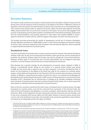 REFORM ACHIEVEMENTS AND CHALLENGES
                                                        IN ARMENIA, AZERBAIJAN, GEORGIA, MOLDOVA AND UKDRAINE




Executive Summary
The.historic.social,.political.and.economic.transformations.that.coincided.in.Eastern.Europe.and.the.
Soviet.Union.with.the.adoption.of.the.Convention.on.the.Rights.of.the.Child.in.1989.led.to.reforms.of.
legislation,.law.enforcement,.the.administration.of.justice.and.corrections.on.an.unprecedented.scale..
This.created.unique.opportunities.to.advance.the.human.rights.and.child.rights.agenda..During.the.
1990s,.juvenile.justice.was.not.a.priority.for.countries.in.the.region,.but.most.are.now.engaged.in.the.
process.of.developing.juvenile.justice.systems.compatible.with.international.standards..Experiences.
with. de-institutionalization. and. growing. expertise. in. child. rights. have. enabled. UNICEF. to. make. a.
special.contribution.to.these.reforms,.with.the.support.of.European.and.other.international.actors..

The. present. overview. summarizes. the. results. of. assessments. carried. out. in. Armenia,. Azerbaijan,.
Georgia,.Moldova.and.Ukraine.in.2008–2009.in.order.to.inform.future.strategies.and.decision-making.
at.country.level,.and.share.experiences.with.European.and.international.agencies,.which.cooperate.
in.supporting.the.development.of.juvenile.justice..

Foundational issues
The.basic.parameters.of.juvenile.justice.in.these.countries.meet.the.relevant.international.standards:.
children.under.age.14.may.not.be.prosecuted.and.children.under.age.18.may.only.be.prosecuted.as.
juveniles,.not.as.adults..Children.aged.14–15.years.may.only.be.charged.for.more.serious.offences..
However,. children. aged. 11–14. years. who. lack. ‘criminal. responsibility’. but. are. alleged. to. have. been.
involved.in.criminal.conduct.may.still.be.sent.to.closed.educational.institutions..

Only. Georgia. has. a. specific. strategy. for. the. development. of. juvenile. justice,. adopted. in. 2009.. In.
Ukraine,. a. presidential. decree. calling. for. the. creation. of. a. juvenile. justice. system. was. issued.
in. 2008,. but. the. action. plan. it. called. for. has. not. been. prepared.1. In. Armenia,. the. National. Plan. of.
Action. for. the. Protection. of. the. Rights. of. the. Child. only. calls. for. the. creation. of. a. juvenile. justice.
system,.and.the.National.Programme.for.the.Prevention.of.Crime.contains.few.provisions.concerning.
children..In.Moldova,.‘streamlining.the.system.of.justice.for.minors’.is.an.element.of.the.Strategy.for.
Strengthening.the.Judicial.System.approved.in.2007,.as.part.of.the.government’s.commitments.to.the.
European. Union. 2. Azerbaijan. has. no. national. plan. or. strategy. so. far.. Broader. strategies. containing.
some.elements.of.juvenile.justice.have.had.a.positive.though.limited.impact,.but.in.some.cases.they.
have.slowed.or.interfered.with.the.development.of.juvenile.justice. 3.

None.of.the.five.countries.covered.by.this.report.have.a.framework.law.on.juvenile.justice:.the.legal.
framework. for. juvenile. justice. must. still. be. construed. from. provisions. of. the. Criminal. Code,. the.
Code.of.Criminal.Procedure.and.legislation.on.prisons,.probation,.administration.offences.and.child.
protection..Most.of.this.legislation.has.been.extensively.rewritten.during.the.last.two.decades,.and.
is.now.more.compatible.with.human.rights.and.child.rights..Experts.in.juvenile.justice.usually.have.
a.minor.role.in.the.drafting.of.such.laws,.and.invariably.some.provisions.applicable.to.both.children.
and.adults.do.not.adequately.protect.the.rights.of.children..

1
    .   Presidential.Decree.No..411/2008.of.5.May.2008.on.Measures.to.Ensure.Protection.of.Rights.and.Legal.Interests.of.Children..
        Paragraph.8(2).mandated.the.Ministry.of.Justice.to.“during.the.first.half.of.2008.develop.a.draft.of.the.National.Programme.
        of.Juvenile.Justice.Development.”
2
    .   Judiciary.System.Strengthening.Strategy,.adopted.by.the.Parliament.of.Moldova.in.Decision.No..174-XVI.of.19.July.2007.
3
    .   In.Georgia,.for.example,.a.Criminal.Justice.Reform.Strategy.prepared.with.the.support.of.the.European.Union.and.adopted.
        in.2005.contained.only.one.brief.mention.of.juveniles,.indicating.that.juvenile.prisoners.shall.enjoy.the.rights.recognized.
        by.international.human.rights.law..The.action.plan.adopted.the.following.year.included.one.objective.that.was.opposed.by.
        UNICEF.and.the.Committee.on.the.Rights.of.the.Child..The.failure.to.take.the.special.needs.of.children.into.account.in.the.
        Criminal.Justice.Reform.Strategy.was.not.only.a.lost.opportunity,.but.led.to.a.situation.where.advocacy.for.the.rights.of.
        juveniles.required.introducing.modifications.into.the.larger.reform.process.



                                                                                                                                       5
 