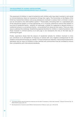 THE DEVELOPMENT OF JUVENILE JUSTICE SYSTEMS
     IN EASTERN EUROPEAN NEIGHBOURHOOD POLICY COUNTRIES




     The.placement.of.children.in.need.of.protection.with.children.who.have.been.involved.in.anti-social.
     or.criminal.behaviour.does.not.necessarily.infringe.their.rights..The.Committee.on.the.Rights.of.the.
     Child.has.implied.that.children.and.young.adolescents.involved.in.conduct.that.is.criminal.in.nature.
     can. be. entrusted. to. the. child. welfare. system. 247. Presumably,. entrusting. them. to. a. specialized. part.
     of.the.educational.system.is.no.less.appropriate..It.is,.of.course,.essential.to.ensure.that.children.in.
     any.kind.of.residential.facility.–.whether.an.orphanage,.a.shelter.for.neglected.or.abused.children,.a.
     residential.school.or.a.correctional.facility.–.are.protected.from.abuse.by.their.peers..There.are.many.
     ways.to.address.this.challenge..Establishing.separate.facilities.for.children.in.need.of.protection.and.
     those. involved. in. criminal. activity. at. an. early. age. is. not. necessarily. the. only. or. the. best. way. of.
     achieving.this.goal..

     Finally,. experience. shows. that. the. closure. of. residential. schools. for. children. involved. in. crime.
     can. contribute. to. an. atmosphere. of. impunity. or. license. with. very. negative. consequences. for. the.
     children.concerned.and.society.as.a.whole. 248.If.such.schools.are.retained,.criteria.and.procedures.for.
     admission.and.for.return.of.children.to.their.families.and.communities.must.be.reviewed.to.ensure.
     their.compatibility.with.international.standards..




     247
           . “For.these.children.special.protective.measures.can.be.taken.if.necessary.in.their.best.interests.”.General.Comment.No..10,.
             CRC/C/GC/10,.supra,.para..31.
     248
           . See Assessment of Juvenile Justice Reform Achievements in Albania,.supra,.pp..4,.20.and.34..




68
 