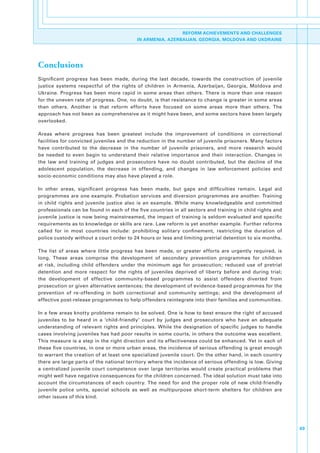 REFORM ACHIEVEMENTS AND CHALLENGES
                                              IN ARMENIA, AZERBAIJAN, GEORGIA, MOLDOVA AND UKDRAINE




Conclusions
Significant. progress. has. been. made,. during. the. last. decade,. towards. the. construction. of. juvenile.
justice. systems. respectful. of. the. rights. of. children. in. Armenia,. Azerbaijan,. Georgia,. Moldova. and.
Ukraine.. Progress. has. been. more. rapid. in. some. areas. than. others.. There. is. more. than. one. reason.
for.the.uneven.rate.of.progress..One,.no.doubt,.is.that.resistance.to.change.is.greater.in.some.areas.
than. others.. Another. is. that. reform. efforts. have. focused. on. some. areas. more. than. others.. The.
approach.has.not.been.as.comprehensive.as.it.might.have.been,.and.some.sectors.have.been.largely.
overlooked..

Areas. where. progress. has. been. greatest. include. the. improvement. of. conditions. in. correctional.
facilities.for.convicted.juveniles.and.the.reduction.in.the.number.of.juvenile.prisoners..Many.factors.
have. contributed. to. the. decrease. in. the. number. of. juvenile. prisoners,. and. more. research. would.
be. needed. to. even. begin. to. understand. their. relative. importance. and. their. interaction.. Changes. in.
the. law. and. training. of. judges. and. prosecutors. have. no. doubt. contributed,. but. the. decline. of. the.
adolescent. population,. the. decrease. in. offending,. and. changes. in. law. enforcement. policies. and.
socio-economic.conditions.may.also.have.played.a.role..

In. other. areas,. significant. progress. has. been. made,. but. gaps. and. difficulties. remain.. Legal. aid.
programmes. are. one. example.. Probation. services. and. diversion. programmes. are. another.. Training.
in. child. rights. and. juvenile. justice. also. is. an. example.. While. many. knowledgeable. and. committed.
professionals.can.be.found.in.each.of.the.five.countries.in.all.sectors.and.training.in.child.rights.and.
juvenile.justice.is.now.being.mainstreamed,.the.impact.of.training.is.seldom.evaluated.and.specific.
requirements.as.to.knowledge.or.skills.are.rare..Law.reform.is.yet.another.example..Further.reforms.
called. for. in. most. countries. include:. prohibiting. solitary. confinement,. restricting. the. duration. of.
police.custody.without.a.court.order.to.24.hours.or.less.and.limiting.pretrial.detention.to.six.months..

The. list. of. areas. where. little. progress. has. been. made,. or. greater. efforts. are. urgently. required,. is.
long.. These. areas. comprise. the. development. of. secondary. prevention. programmes. for. children.
at. risk,. including. child. offenders. under. the. minimum. age. for. prosecution;. reduced. use. of. pretrial.
detention. and. more. respect. for. the. rights. of. juveniles. deprived. of. liberty. before. and. during. trial;.
the. development. of. effective. community-based. programmes. to. assist. offenders. diverted. from.
prosecution.or.given.alternative.sentences;.the.development.of.evidence-based.programmes.for.the.
prevention. of. re-offending. in. both. correctional. and. community. settings;. and. the. development. of.
effective.post-release.programmes.to.help.offenders.reintegrate.into.their.families.and.communities..

In.a.few.areas.knotty.problems.remain.to.be.solved..One.is.how.to.best.ensure.the.right.of.accused.
juveniles. to. be. heard. in. a. ‘child-friendly’. court. by. judges. and. prosecutors. who. have. an. adequate.
understanding. of. relevant. rights. and. principles.. While. the. designation. of. specific. judges. to. handle.
cases.involving.juveniles.has.had.poor.results.in.some.courts,.in.others.the.outcome.was.excellent..
This.measure.is.a.step.in.the.right.direction.and.its.effectiveness.could.be.enhanced..Yet.in.each.of.
these.five.countries,.in.one.or.more.urban.areas,.the.incidence.of.serious.offending.is.great.enough.
to.warrant.the.creation.of.at.least.one.specialized.juvenile.court..On.the.other.hand,.in.each.country.
there.are.large.parts.of.the.national.territory.where.the.incidence.of.serious.offending.is.low..Giving.
a. centralized. juvenile. court. competence. over. large. territories. would. create. practical. problems. that.
might.well.have.negative.consequences.for.the.children.concerned..The.ideal.solution.must.take.into.
account. the. circumstances. of. each. country.. The. need. for. and. the. proper. role. of. new. child-friendly.
juvenile. police. units,. special. schools. as. well. as. multipurpose. short-term. shelters. for. children. are.
other.issues.of.this.kind..




                                                                                                                       69
 